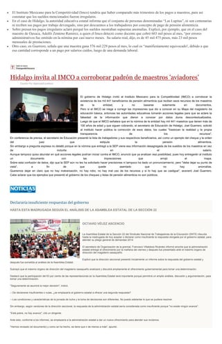 El Instituto Mexicano para la Competitividad (Imco) tendría que haber comparado más trimestres de los pagos a maestros, para así
constatar que los sueldos mencionados fueron irregulares.
En el caso de Hidalgo, la autoridad educativa estatal informa que el conjunto de personas denominadas “Las Lupitas”, ni son centenarias
ni reciben sus pagos por trabajo devengado, sino por descuentos a los trabajadores por concepto de pago de pensión alimenticia.
Sobre presun tos pagos irregulares aclaró porqué los sueldos mostraban supuestas anomalías. Explicó, por ejemplo, que en el caso del
maestro de Oaxaca, Adolfo Zenteno Ramírez, a quien el Imco detectó como docente que cobró 603 mil pesos al mes, “por errores
administrativos fue omitido en la nómina por casi nueve meses. Su salario real, dijo, es de 45 mil 475 pesos, más 23 mil pesos
mensuales de prestaciones.
Otro caso, en Guerrero, señala que una maestra gana 576 mil 229 pesos al mes, lo cual es “manifiestamente equivocado!, debido a que
esa cantidad corresponde a un pago por salarios caídos, luego de una demanda laboral.
Hidalgo invita al IMCO a corroborar padrón de maestros 'aviadores'
Escrito Por Agencia/Excelsior
El gobierno de Hidalgo invitó al Instituto Mexicano para la Competitividad (IMCO) a corroborar la
existencia de los mil 441 beneficiarios de pensión alimenticia que reciben esos recursos de los maestros
de la entidad, y no basarse solamente en documentos.
Pero si el IMCO se niega a corregir las impresiones que dio a conocer en su Mapa del magisterio de
educación básica, entonces las autoridades educativas tomarán acciones legales para que se aclare la
falsedad de la información que dieron a conocer por datos duros descontextualizados.
Luego de que el IMCO señalara que en la nómina de la entidad hay mil 441 maestros que tienen más de
100 años de edad y que siguen cobrando, el secretario de Educación de Hidalgo, Joel Guerrero, solicitó
al instituto hacer pública la corrección de esos datos, los cuales "trastocan la realidad y la propia
transparencia de los recursos".
En conferencia de prensa, el secretario de Educación presentó la lista de trabajadores y sus respectivos beneficiarios, así como un ejemplo del cheque y la orden
del juez que estipula la pensión alimenticia.
Sin embargo a pregunta expresa no detalló porque en la nómina que entregó a la SEP viene esa información desagregada de los sueldos de los maestros en vez
de incluirla en el salario.
Aunque tampoco quiso abundar en qué acciones legales podrían iniciar contra el IMCO, anunció que ya analizan esa posibilidad, pues hoy entregarán al instituto
un documento con las imprecisiones que arrojó el mapa.
Sobre esta confusión de datos, dijo que la SEP aún no les ha solicitado hacer precisiones ni tampoco ha dado un pronunciamiento, pero "debe dejar su punto de
vista", a fin de que quede asentado que no hay anomalías.
Queremos dejar en claro que no hay malversación, no hay robo, no hay mal uso de los recursos y si lo hay que se castigue", aseveró Joel Guerrero.
Cabe aclarar que los ejemplos que presentó el gobierno de los cheques y listas de pensión alimenticia no son públicos.
Declararía insuficiente respuestas del gobierno
HASTA ESTA MADRUGADA SEGUÍA EL ANÁLISIS DE LA ASAMBLEA ESTATAL DE LA SECCIÓN 22
OCTAVIO VÉLEZ ASCENCIO
La Asamblea Estatal de la Sección 22 del Sindicato Nacional de Trabajadores de la Educación (SNTE) discutía
hasta la madrugada de hoy aceptar o declarar como insuficiente la respuesta otorgada por el gobierno estatal, para
atender su pliego general de demandas 2014.
El secretario de Organización de la gremial, Francisco Villalobos Ricárdez informó anoche que la administración
estatal entregó el ofrecimiento por la mañana del viernes y después fue presentado ante el máximo órgano de
dirección del magisterio oaxaqueño.
Explicó que la dirección seccional presentó inicialmente un informe sobre la respuesta del gobierno estatal y
después fue sometida al análisis de la Asamblea Estatal.
Subrayó que el máximo órgano de dirección del magisterio oaxaqueño analizará y discutirá ampliamente el ofrecimiento gubernamental para tomar una determinación.
Destacó que la participación del 63 por ciento de las representaciones en la Asamblea Estatal será importante porque permitirá un amplio análisis, discusión y argumentación, para
tomar una determinación.
"Seguramente se asumirá la mejor decisión", indicó.
---De declararse insuficientes o nulas, ¿se emplazaría al gobierno estatal a ofrecer una segunda respuesta?
---Las condiciones y características de la jornada de lucha y la toma de decisiones son diferentes. No puedo adelantar lo que se pudiera resolver.
Sin embargo, según versiones de la dirección seccional, la respuesta de la administración estatal sería considerada como insuficiente porque "no existe ningún avance".
"Está pobre, no hay avance", citó un dirigente.
Ante esto, conforme a los informes, se emplazaría a la administración estatal a dar un nuevo ofrecimiento para atender sus reclamos.
"Hemos revisado (el documento) y como se ha hecho, se tiene que ir de menos a más", apuntó.
 