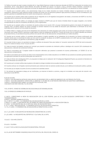 16. Ratifica el acuerdo de exigir la saluda inmediata del Lic. Hugo Alberto Espinoza morales de relaciones laborales del IEEPO por obstaculizar los tramites de los
compañeros, del lic. Victor Manuel Cartas Martinez del juridico del IEEPO por apoyar a la espuria y del lic. Fernando Velasco Alcántara, coordinador de
planeación educativo del IEEPO por obstaculizar el proceso de regularización laboral de los compañeros del MDTEO y se operativise de manera inmediata.
17. Acuerda que la comisión política y las subcomisiones mixtas de los niveles educativos de manera inmediata realicen la regularización de todos los
compañeros: basificación,el pago salarial,la entrega inmediata del formato único de personal,la jubilación digna,ascensos,contratación de los normalistas,etc.,que
permitan garantizar la estabilidad laboral de manera clara,transparente y democrática.
18. Acuerda que la comisión política exija la presencia de los integrantes de la LXII legislatura local,gobierno del estado y funcionarios del IEEPO en los foros
sectoriales para la construcción de la ley estatal de educación.
19. Acuerda que la comisión politica y la comisión de pagos emplacen al IEEPO para que de manera inmediata liberen los pagos rezagados y los tramites
correspondientes de todos los compañeros del MDTEO y de los regularizados.
20. Acuerda que la comisión política, la secretaria de asuntos jurídicos de la sección XXII y el grupo interdisciplinario,gobierno del estado,LXII legislatura del
congreso local y el IEEPO integren de manera inmediata la comisión redactora de la ley estatal de educación para sistematizar la información de los foros
sectoriales para la redacción de la ley estatal de educación.
21. Ratifica realizar un registro minucioso de lis trabajadores de la educación por niveles educativos para contar con la base de datos,que permutan comparar la
información que maneja el IEEPO y garantizar el pago salarial a todos los trabajadores del MDTEO. A través del formato único de registro (plantilla) que presenta
la secretaria técnica y la secretaria de asuntos jurídicos de la sección XXII con las adecuaciones correspondientes por niveles educativos.
22. Acuerda que la comisión política y la secretaria técnica,agilicen el registro (plantilleo) de los trabajadores de la educación de Oaxaca conformando una
comisión técnica para el concentrado de datos que sirva para la conciliación de plazas con el IEEPO y posteriormente con la SEP para que ningún trabajador
quede fuera del analítico y se garantice su permanencia y pago del salario.
23. Acuerdan brindar el apoyo a la secretaria de trabajo y conflictos de educación física para realizar el I encuentro nacional de la CNTE del nivel de educación
física en la ciudad de Oaxaca, el día 7 de junio de 2014.
24. Avala el proyecto de brigadeo municipio por municipio que presenta la secretaria de orientación política e ideológica de la sección XXII considerando las
adecuaciones y valorando las condiciones de tiempo.
25. Avala la convocatoria del V Congreso estatal de educación alternativa que presenta la secretaria de asuntos profesionales y el CEDES 22 con las
adecuaciones correspondientes.
26. Avala la convocatoria para el proceso de relevo de los representantes de los niveles educativos en el CEDES 22 que presenta la secretaria general,secretaria
de organización,secretaria de asuntos profesionales de la sección 22.
27. Avala el informe de la Guelaguetza 2013 y la propuesta de trabajo para la realización del IX Guelaguetza Magisterial-Popular que presenta la Secretaría de
Cultura y Recreación de la Sección XXII.
28. Acuerda que la comisión política exija al gobierno del estado la entrega inmediata de las escuelas tomadas por los espurios.
29. Acuerda continuar con el brigadeo nacional permanente para coberturar todos los sectores sociales del país, por la defensa de la educación pública y gratuita.
30. Se avala que se respete el acuerdo 23 de los acuerdos de la asamblea anterior.
31. Se rechazan las respuestas al pliego por ser insuficientes y se reservan el derecho a accionar y exige en lo inmediato una mesa para dar solución a las
demandas de este MDTEO.
PLAN DE ACCIÓN:
17 MAYO.- 9:00 HRS MARCHA MITIN EN CADA UNA DE LAS REGIONES POR LA LIBERTAD INMEDIATA DE LOS PRESOS POLÍTICOS.
17 MAYO.- 16:00 HRS CONCIERTO "CANTO POR LA LIBERTAD " A UN AÑO DE LA DETENCION ARBITRARIA DE NUESTROS COMPAÑEROS.
18 MAYO.- CONVERSATORIO SOBRE LOS PRESOS POLÍTICOS DEL PAÍS.
18 DE MAYO 9:00 HRS FORO DEL FUL EN ISTMO.
19 AL 20 MAYO.- RONDA DE ASAMBLEAS DELEGACIONALES DE SENSIBILIZACIÓN.
19 AL 23 RONDA DE ASAMBLEAS DE NIVELES.
21 MAYO.- COBERTURAR LA MESA DE NEGOCIACIÓN CON EL GOB FEDERAL (paro de 24 hrs).CON BLOQUEOS CARRETEROS Y TOMA DE
TRANSNACIONALES.
24 MAYO.- PRÓXIMA ASAMBLEA ESTATAL.
30 y 31 MAYO Y 1o JUNIO.- 1er CONGRESO NAL DE EDUCACIÓN DE LA CNTE.
31 MAYO y 1o JUNIO.- IV ENCUENTRO NAL DE PADRES DE FAMILIA EN DEFENSA DE LA EDUCACIÓN PÚBLICA.
07 JUNIO.- 1er ENCUENTRO NAL DE LA CNTE DEL NIVEL DE EDUCACIÓN FÍSICA.
9, 10 y 11 JUNIO.- REALIZACIÓN DEL. V CONGRESO ESTATAL DE EDUCACIÓN ALTERNATIVA.
13, 14 y 15 JUNIO.- VI CONGRESO NAL DE EDUCACIÓN ALTERNATIVA DE LA CNTE.
20, 21 y 22 JUNIO. III ENCUENTRO DE RECREACIÓN COMUNITARIA DE LA CNTE.
21 y 22 JUNIO.- 1er ENCUENTRO NAL DEPORTIVO Y CULTURAL DE LA CNTE.
19 JULIO.- 15:00 HRS CONVITE.
20 JULIO.- CALENDA.
21 JULIO." 9:00 hrs INICIO 9a GUELAGUETZA MAGISTERIAL POPULAR.
24, 25 y 26 DE SEPTIEMBRE CONGRESO EDUCATIVO ESTATAL DEL RELEVO DEL CEDES 22.
 