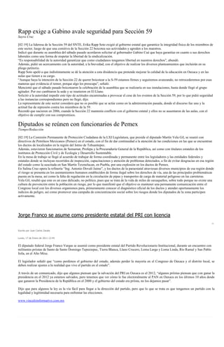 Rapp exige a Gabino avale seguridad para Sección 59
Sayra Cruz

[02:19] La lideresa de la Sección 59 del SNTE, Erika Rapp Soto exigió al gobierno estatal que garantice la integridad física de los miembros de
este sector, luego de que una comitiva de la Sección 22 boicotea sus actividades y agreden a los maestros.
Indicó que durante su asamblea del sábado pasado acordaron solicitar al gobernador Gabino Cué que haya garantías en cuanto a sus derechos
laborales como una forma de respetar la libertad de la sindicalización.
“Es responsabilidad de la autoridad garantizar que como ciudadanos tengamos libertad en nuestros derechos”, abundó.
Además, pidió un acercamiento con la autoridad, a la brevedad, con el objetivo de realizar los diversos planteamientos que incluirán en su
pliego petitorio.
Rapp Soto apeló a que indistintamente se dé la atención a esta disidencia que pretende mejorar la calidad de la educación en Oaxaca y en las
aulas que tienen a su cargo.
“Aunque haya la intención de la Sección 22 de querer boicotear a la S-59 estamos firmes y seguiremos avanzando, no retrocederemos por esas
maneras que evidencia el temor, porque algo les preocupa”, señaló.
Mencionó que el sábado pasado boicotearon la celebración de la asamblea que se realizaría en sus instalaciones, hasta donde llegó el grupo
agitador. Por eso cambiaron la sede y se reunieron en El Llano.
Solicitó a la autoridad impedir este tipo de actitudes encaminadas a provocar el cese de los eventos de la Sección 59, por lo que pidió seguridad
a las instancias correspondientes pero no llegó, dijo.
La representante de este sector considera que no es posible que se actúe como en la administración pasada, donde el discurso fue uno y la
actitud fue de represión contra los miembros de la 59.
Recordó que nacieron en 2006, cuando la Sección 22 mantenía conflicto con el gobierno estatal y ellos no se ausentaron de las aulas, con el
objetivo de cumplir con sus compromisos.

Diputados se reúnen con funcionarios de Pemex
Tiempo/Redacción

[02:19] La Comisión Permanente de Protección Ciudadana de la LXI Legislatura, que preside el diputado Martín Vela Gil, se reunió con
directivos de Petróleos Mexicanos (Pemex) en el estado, con el fin de dar continuidad a la atención de las condiciones en las que se encuentran
los ductos de localizados en la región del Istmo de Tehuantepec.
Además, estuvieron funcionarios de Semarnat, Profepa y la Procuraduría General de la República, así como con titulares estatales de los
institutos de Protección Civil y de Ecología y Desarrollo Sustentable.
En la mesa de trabajo se llegó al acuerdo de trabajar de forma coordinada y permanente entre los legisladores y las entidades federales y
estatales donde se incluyan recorridos de inspección, capacitaciones y atención de problemas detectados, a fin de evitar desgracias en esa región
del estado como la suscitada en San Martín Texmelucan, en Puebla, por una explosión en los ductos de Pemex.
En Salina Cruz opera la refinería “Ing. Antonio Dovalí Jaime”, y los ductos de la paraestatal atraviesan diversos municipios de esa región donde
el riesgo se presenta en los asentamientos humanos establecidos de forma ilegal sobre los derechos de vía, una de las principales problemáticas
puesta en la mesa, así como la falta de regulación en la circulación de pipas y transportes de carga de material peligroso en las carreteras.
Vela Gil, resaltó que este es un caso delicado, no político, pues que se trata de la vida de miles de oaxaqueños, sobre todo porque no existe una
cultura de prevención entre la población en riesgo, por lo que manifestó que el objetivo es mantener una permanente comunicación entre el
Congreso local con los diversos organismos para, primeramente conocer el diagnóstico oficial de los ductos y atender oportunamente los
indicios de peligro, así como promover una campaña de concientización social sobre los riesgos donde los diputados de la zona participen
activamente.




Jorge Franco se asume como presidente estatal del PRI con licencia

Escrito por Juan Carlos Zavala


Lunes, 17 de Enero de 2011 12:44


El diputado federal Jorge Franco Vargas se asumió como presidente estatal del Partido Revolucionario Institucional, durante un encuentro con
militantes priistas de Santo de Santo Domingo Tepuxtepec, Tierra Blanca, Llano Crucero, Loma Larga y Loma Linda, Río Ramal y San Pablo
Ixtla, en el Alto Mixe.

El legislador señaló que “como perdimos el gobierno del estado, además perder la mayoría en el Congreso de Oaxaca y el distrito local, se
deben realizar ajustes a la realidad que vive el partido en el estado”.

A través de un comunicado, dijo que algunos piensan que la salvación del PRI en Oaxaca es el 2012, “algunos priístas piensan que con ganar la
presidencia en el 2012 ya estamos salvados, pero tenemos que ver cómo le fue electoralmente al PAN en Oaxaca en los últimos 10 años desde
que ganaron la Presidencia de la República en el 2000 y el gobierno del estado era priísta, no los dejamos pasar”.

Dijo que para algunos la ley es la vía fácil para llegar a la dirección del partido, pero que lo que se trata es que tengamos un partido con la
legalidad y legitimidad necesaria para enfrentar las elecciones.

www.vinculoinformativo.com.mx
 