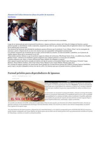 Alumnos del Cobao denuncian abuso de poder de maestros
César Bautista




                                                   Los alumnos exigen la intervención de las autoridades.

Luego de ser amenazado por parte de personal de prefectura y algunos profesores, alumnos del Cobao de Cuilapan de Guerrero, quienes
pidieron guardar su identidad por miedo a represalias, aseguraron que todos los que cometen alguna falta al reglamento interior son obligados a
llevar material para construcción.
Esta denuncia fue hecha por una infinidad de estudiantes quienes afirmaron que los prefectos “Luis, Gibran y Rosa” son los encargados de
sancionar y poner a disposición de esa área a los alumnos que son sorprendidos infringiendo la normatividad.
Los alumnos aseguraron que el material que les exigen consta de bultos de cemento, cal, kilos de alambre o alambrón, con el pretexto de
ampliar algunas aéreas que se encuentran en ese sitio.
“Hasta donde nosotros sabemos es que los prefectos siguen las órdenes de la directora, Elba Donají García Ávila, y la subdirectora, Rosalba
Medina Vargas”, afirmaron los estudiantes quienes aseguraron que cualquier pretexto es excusa para ser multados.
También aseguraron que, ahora, si tienen calificaciones bajas, también son obligados a cooperar.
Entre algunos maestros que fueron acusados de realizar este tipo de acciones se encuentran Rafael López Domínguez, Fernando Vargas
Martínez, Héctor Marlon Arellano, Julio César Gómez Nancy Manuel Coeto e Isaías Méndez Morales entre otros.
Por versiones de algunos alumnos, las instrucciones fueron giradas por el actual director general del COBAO, Germán Espinosa Santibáñez,
quien exigió a esa parte trabajadora realizar este tipo de cobro a los alumnos para que así puedan terminar su plantel educativo.



Formal prisión para depredadores de iguanas
       JUEVES, 17 DE MARZO DE 2011 12:27

       FELIPE CRUZ.

                                                                                                        IGUANAS
                                                                Santa Cruz Huatulco.- Dos presuntos depredadores de iguanas que capturaban
                                                                esta especie en el interior del Parque Nacional “Huatulco” quedaron formalmente
                                                                presos luego que un juez federal con residencia en Salina Cruz, encontró evidencias
                                                                suficientes para establecer la presunta responsabilidad de ambos en delitos de ese
                                                                orden.

                                                                Los procesados son Asunción Lavariega Hernández y Antonio Lavariega Hernández,
                                                                quienes se encuentran relacionados en el expediente penal 22/2011, por su probable
                                                                responsabilidad en la comisión del delito contra el ambiente y la gestión ambiental,
                                                                en la conducta de posesión de especies de fauna silvestre terrestre (iguana Negra o
                                                                Iguana Espinosa Mexicana), amenazada y sujeta a protección.

De acuerdo con informes de la PGR, ambos fueron capturados el diez de enero pasado, por elementos de la Policía Estatal Preventiva, durante un
operativo policiaco en las inmediaciones del Parque Nacional Huatulco, donde se les incautó un costal en cuyo interior transportaban un total de
Cinco Iguanas de la especie negra.

 Por estos hechos los dos fueron puestos a disposición de la autoridad federal y se les abrió la averiguación previa AP/PGR/OAX/HUA/I/003/2011,
siendo después consignados ante el juez Séptimo de distrito quien ayer les dicto auto de formal prisión con lo que permanecerán recluidos en el penal
de Tehuantepec, mientras se resuelve su situación jurídica.
 