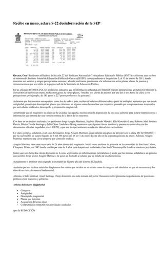Recibo en mano, aclara S-22 desinformación de la SEP




Oaxaca, Oax.- Profesores afiliados a la Sección 22 del Sindicato Nacional de Trabajadores Educación Pública (SNTE) exhibieron ayer recibos
de nómina del Instituto Estatal de Educación Pública de Oaxaca (IEEPO) correspondientes a la quincena 5, al 15 de marzo de 2011, donde
muestran sus salarios y niegan percepciones onerosas; además, realizaron precisiones a la información sobre plazas, claves de puestos y
remuneraciones que se exhibe en la página web de la Secretaría de Educación Pública.

En las oficinas de NOTICIAS, los profesores indicaron que la información difundida por Internet muestra percepciones globales por trimestre y,
con recibos de nómina en mano, rechazaron gozar de varias plazas, "muchas son claves de puestos por una dos o tres horas de clase y con
percepciones, por ejemplo, de 183 pesos o 227 pesos por horas a la quincena".

Aclararon que los maestros oaxaqueños, como los de todo el país, reciben de salarios diferenciados a partir de múltiples variantes que van desde
antigüedad, puesto que desempeñan, plazas que detentan, en algunos casos horas-clase que imparten, pasando por compensaciones temporales
por actividades sindicales, desempeño y preparación magisterial.

Al refrendar que el magisterio es aliado de la sociedad oaxaqueña, reconocieron la disposición de esta casa editorial para aclarar imprecisiones e
información que intenta dar una versión errónea de la labor de los maestros.

Con base en un análisis realizado, los profesores Jorge Aragón Martínez, Sigfrido Olmedo Méndez, Eliel González Luna, Roberto Abel Jiménez
García, Héctor Pineda Santiago y Julio César Candelaria Wong, mostraron que algunas claves, nombres y puestos no coinciden con los
documentos oficiales expedidos por el IEEPO y que son los que sostienen su relación laboral con ese instituto.

Un claro ejemplo, señalaron, es el caso del maestro Jorge Aragón Martínez, quien detenta una plaza de director con la clave EO 221000200341
por la cual recibió un salario líquido de 6 mil 386 pesos del 16 al 31 de enero de este año en la segunda quincena de enero. Además, Aragón
Martínez mantiene una clave temporal por comisión sindical.

Aragón Martínez tiene una trayectoria de 26 años dentro del magisterio. Inició como profesor de primaria en la comunidad de San Juan Lalana,
Choapam, Mixes, en 1985 donde enseñó por más de 3 años para después ser trasladado a San José Chinantequilla donde se mantuvo por 4 años.

Indicó que sólo tiene dos claves de puesto no 4 como se presumía en informaciones periodísticas y acotó que las mismas señalaban a un persona
con nombre Jorge Víctor Aragón Martínez, de quien se deslindó al señalar que se trataba de una homonimia.

Actualmente el profesor está asignado a un plantel de la parte alta del distrito de Zaachila.

Avalados por sus recibos salariales desglosaron los rubros que inciden en su salario como la categoría del tabulador en que se encuentran y los
años de servicio, de manera fundamental.

Además, el líder sindical, Azael Santiago Chepi desmintió una nota tomada del portal Oaxacainn sobre presuntas negociaciones de posiciones
políticas entre maestros y gobierno.

Arístas del salario magisterial

       Categoría
       Antigüedad
       Desempeño magisterial
       Plazas que detentan
       Asignación de horas-clase
       Compensación temporal por actividades sindicales

apor la REDACCIÓN
 