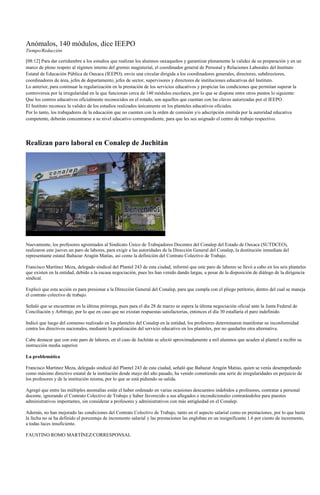 Anómalos, 140 módulos, dice IEEPO
Tiempo/Redacción

[08:12] Para dar certidumbre a los estudios que realizan los alumnos oaxaqueños y garantizar plenamente la validez de su preparación y en un
marco de pleno respeto al régimen interno del gremio magisterial, el coordinador general de Personal y Relaciones Laborales del Instituto
Estatal de Educación Pública de Oaxaca (IEEPO), envío una circular dirigida a los coordinadores generales, directores, subdirectores,
coordinadores de área, jefes de departamento, jefes de sector, supervisores y directores de instituciones educativas del Instituto.
Lo anterior, para continuar la regularización en la prestación de los servicios educativos y propiciar las condiciones que permitan superar la
controversia por la irregularidad en la que funcionan cerca de 140 módulos escolares, por lo que se dispone entre otros puntos lo siguiente:
Que los centros educativos oficialmente reconocidos en el estado, son aquellos que cuentan con las claves autorizadas por el IEEPO.
El Instituto reconoce la validez de los estudios realizados únicamente en los planteles educativos oficiales.
Por lo tanto, los trabajadores de la educación que no cuenten con la orden de comisión y/o adscripción emitida por la autoridad educativa
competente, deberán concentrarse a su nivel educativo correspondiente, para que les sea asignado el centro de trabajo respectivo.




Realizan paro laboral en Conalep de Juchitán




Nuevamente, los profesores agremiados al Sindicato Único de Trabajadores Docentes del Conalep del Estado de Oaxaca (SUTDCEO),
realizaron este jueves un paro de labores, para exigir a las autoridades de la Dirección General del Conalep, la destitución inmediata del
representante estatal Baltazar Aragón Matías, así como la definición del Contrato Colectivo de Trabajo.

Francisco Martínez Meza, delegado sindical del Plantel 243 de esta ciudad, informó que este paro de labores se llevó a cabo en los seis planteles
que existen en la entidad, debido a la escasa negociación, pues les han venido dando largas, a pesar de la disposición de diálogo de la dirigencia
sindical.

Explicó que esta acción es para presionar a la Dirección General del Conalep, para que cumpla con el pliego petitorio, dentro del cual se maneja
el contrato colectivo de trabajo.

Señaló que se encuentran en la última prórroga, pues para el día 28 de marzo se espera la última negociación oficial ante la Junta Federal de
Conciliación y Arbitraje, por lo que en caso que no existan respuestas satisfactorias, entonces el día 30 estallaría el paro indefinido.

Indicó que luego del consenso realizado en los planteles del Conalep en la entidad, los profesores determinaron manifestar su inconformidad
contra los directivos nacionales, mediante la paralización del servicio educativo en los planteles, por no quedarles otra alternativa.

Cabe destacar que con este paro de labores, en el caso de Juchitán se afectó aproximadamente a mil alumnos que acuden al plantel a recibir su
instrucción media superior.

La problemática

Francisco Martínez Meza, delegado sindical del Plantel 243 de esta ciudad, señaló que Baltazar Aragón Matías, quien se venía desempeñando
como máximo directivo estatal de la institución desde mayo del año pasado, ha venido cometiendo una serie de irregularidades en perjuicio de
los profesores y de la institución misma, por lo que se está pidiendo su salida.

Agregó que entre las múltiples anomalías están el haber ordenado en varias ocasiones descuentos indebidos a profesores, contratar a personal
docente, ignorando el Contrato Colectivo de Trabajo y haber favorecido a sus allegados e incondicionales contratándolos para puestos
administrativos importantes, sin considerar a profesores y administrativos con más antigüedad en el Conalep.

Además, no han mejorado las condiciones del Contrato Colectivo de Trabajo, tanto en el aspecto salarial como en prestaciones, por lo que hasta
la fecha no se ha definido el porcentaje de incremento salarial y las prestaciones las engloban en un insignificante 1.6 por ciento de incremento,
a todas luces insuficiente.

FAUSTINO ROMO MARTÍNEZ/CORRESPONSAL
 