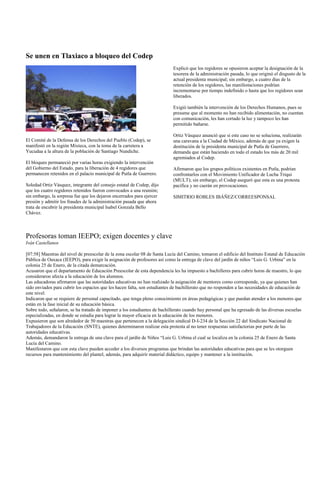 Se unen en Tlaxiaco a bloqueo del Codep
                                                                            Explicó que los regidores se opusieron aceptar la designación de la
                                                                            tesorera de la administración pasada, lo que originó el disgusto de la
                                                                            actual presidenta municipal; sin embargo, a cuatro días de la
                                                                            retención de los regidores, las manifestaciones podrían
                                                                            incrementarse por tiempo indefinido o hasta que los regidores sean
                                                                            liberados.

                                                                            Exigió también la intervención de los Derechos Humanos, pues se
                                                                            presume que al momento no han recibido alimentación, no cuentan
                                                                            con comunicación, les han cortado la luz y tampoco les han
                                                                            permitido bañarse.

                                                                            Ortiz Vásquez anunció que si este caso no se soluciona, realizarán
El Comité de la Defensa de los Derechos del Pueblo (Codep), se              una caravana a la Ciudad de México, además de que ya exigen la
manifestó en la región Mixteca, con la toma de la carretera a               destitución de la presidenta municipal de Putla de Guerrero,
Yucudaa a la altura de la población de Santiago Nundiche.                   demanda que están haciendo en todo el estado los más de 20 mil
                                                                            agremiados al Codep.
El bloqueo permaneció por varias horas exigiendo la intervención
del Gobierno del Estado, para la liberación de 4 regidores que              Afirmaron que los grupos políticos existentes en Putla, podrían
permanecen retenidos en el palacio municipal de Putla de Guerrero.          confrontarlos con el Movimiento Unificador de Lucha Triqui
                                                                            (MULT); sin embargo, el Codep aseguró que esta es una protesta
Soledad Ortiz Vásquez, integrante del consejo estatal de Codep, dijo        pacífica y no caerán en provocaciones.
que los cuatro regidores retenidos fueron convocados a una reunión;
sin embargo, la sorpresa fue que los dejaron encerrados para ejercer        SIMITRIO ROBLES IBÁÑEZ/CORREESPONSAL
presión y admitir los fraudes de la administración pasada que ahora
trata de encubrir la presidenta municipal Isabel Gonzala Bello
Chávez.



Profesoras toman IEEPO; exigen docentes y clave
Iván Castellanos

[07:58] Maestras del nivel de preescolar de la zona escolar 08 de Santa Lucía del Camino, tomaron el edificio del Instituto Estatal de Educación
Pública de Oaxaca (IEEPO), para exigir la asignación de profesores así como la entrega de clave del jardín de niños “Luis G. Urbina” en la
colonia 25 de Enero, de la citada demarcación.
Acusaron que el departamento de Educación Preescolar de esta dependencia les ha impuesto a bachilleres para cubrir horas de maestro, lo que
consideraron afecta a la educación de los alumnos.
Las educadoras afirmaron que las autoridades educativas no han realizado la asignación de mentores como corresponde, ya que quienes han
sido enviados para cubrir los espacios que les hacen falta, son estudiantes de bachillerato que no responden a las necesidades de educación de
este nivel.
Indicaron que se requiere de personal capacitado, que tenga pleno conocimiento en áreas pedagógicas y que puedan atender a los menores que
están en la fase inicial de su educación básica.
Sobre todo, señalaron, se ha tratado de imponer a los estudiantes de bachillerato cuando hay personal que ha egresado de las diversas escuelas
especializadas, en donde se estudia para lograr la mayor eficacia en la educación de los menores.
Expusieron que son alrededor de 50 maestras que pertenecen a la delegación sindical D-I-234 de la Sección 22 del Sindicato Nacional de
Trabajadores de la Educación (SNTE), quienes determinaron realizar esta protesta al no tener respuestas satisfactorias por parte de las
autoridades educativas.
Además, demandaron la entrega de una clave para el jardín de Niños “Luis G. Urbina el cual se localiza en la colonia 25 de Enero de Santa
Lucía del Camino.
Manifestaron que con esta clave pueden acceder a los diversos programas que brindan las autoridades educativas para que se les otorguen
recursos para mantenimiento del plantel, además, para adquirir material didáctico, equipo y mantener a la institución.
 