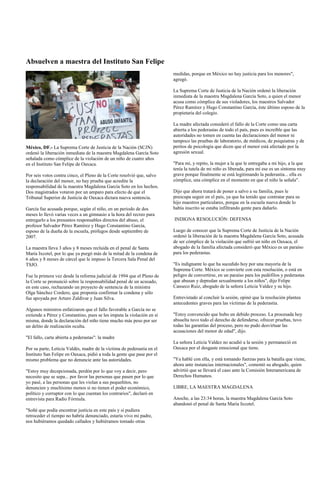 Absuelven a maestra del Instituto San Felipe
                                                                        medidas, porque en México no hay justicia para los menores",
                                                                        agregó.

                                                                        La Suprema Corte de Justicia de la Nación ordenó la liberación
                                                                        inmediata de la maestra Magdalena García Soto, a quien el menor
                                                                        acusa como cómplice de sus violadores, los maestros Salvador
                                                                        Pérez Ramírez y Hugo Constantino García, éste último esposo de la
                                                                        propietaria del colegio.

                                                                        La madre afectada consideró el fallo de la Corte como una carta
                                                                        abierta a los pederastas de todo el país, pues es increíble que las
                                                                        autoridades no tomen en cuenta las declaraciones del menor ni
                                                                        tampoco las pruebas de laboratorio, de médicos, de psiquiatras y de
México, DF.- La Suprema Corte de Justicia de la Nación (SCJN)           peritos de psicología que dicen que el menor está afectado por la
ordenó la liberación inmediata de la maestra Magdalena García Soto      agresión sexual.
señalada como cómplice de la violación de un niño de cuatro años
en el Instituto San Felipe de Oaxaca.                                   "Para mí, y repito, la mujer a la que le entregaba a mi hijo, a la que
                                                                        tenía la tutela de mi niño es liberada, para mí ese es un síntoma muy
Por seis votos contra cinco, el Pleno de la Corte resolvió que, salvo   grave porque finalmente se está legitimando la pederastia... ella es
la declaración del menor, no hay prueba que acredite la                 cómplice, una cómplice en el momento en que el niño la señala".
responsabilidad de la maestra Magdalena García Soto en los hechos.
Dos magistrados votaron por un amparo para efecto de que el             Dijo que ahora tratará de poner a salvo a su familia, pues le
Tribunal Superior de Justicia de Oaxaca dictara nueva sentencia.        preocupa seguir en el país, ya que ha tenido que contratar para su
                                                                        hijo maestros particulares, porque en la escuela nueva donde lo
García fue acusada porque, según el niño, en un periodo de dos          había inscrito se estaba infiltrando gente para dañarlo.
meses lo llevó varias veces a un gimnasio a la hora del recreo para
entregarlo a los presuntos responsables directos del abuso, el          INDIGNA RESOLUCIÓN: DEFENSA
profesor Salvador Pérez Ramírez y Hugo Constantino García,
esposo de la dueña de la escuela, prófugos desde septiembre de          Luego de conocer que la Suprema Corte de Justicia de la Nación
2007.                                                                   ordenó la liberación de la maestra Magdalena García Soto, acusada
                                                                        de ser cómplice de la violación que sufrió un niño en Oaxaca, el
La maestra lleva 3 años y 8 meses recluida en el penal de Santa         abogado de la familia afectada consideró que México es un paraíso
María Ixcotel, por lo que ya purgó más de la mitad de la condena de     para los pederastas.
6 años y 8 meses de cárcel que le impuso la Tercera Sala Penal del
TSJO.                                                                   "Es indignante lo que ha sucedido hoy por una mayoría de la
                                                                        Suprema Corte. México se convierte con esta resolución, o está en
Fue la primera vez desde la reforma judicial de 1994 que el Pleno de    peligro de convertirse, en un paraíso para los pedófilos y pederastas
la Corte se pronunció sobre la responsabilidad penal de un acusado,     que abusan y depredan sexualmente a los niños", dijo Felipe
en este caso, rechazando un proyecto de sentencia de la ministra        Canseco Ruiz, abogado de la señora Leticia Valdez y su hijo.
Olga Sánchez Cordero, que proponía confirmar la condena y sólo
fue apoyada por Arturo Zaldívar y Juan Silva.                           Entrevistado al concluir la sesión, opinó que la resolución plantea
                                                                        antecedentes graves para las víctimas de la pederastia.
Algunos ministros enfatizaron que el fallo favorable a García no se
extiende a Pérez y Constantino, pues se les imputa la violación en sí   "Estoy convencido que hubo un debido proceso. La procesada hoy
misma, donde la declaración del niño tiene mucho más peso por ser       absuelta tuvo todo el derecho de defenderse, ofrecer pruebas, tuvo
un delito de realización oculta.                                        todas las garantías del proceso, pero no pudo desvirtuar las
                                                                        acusaciones del menor de edad", dijo.
"El fallo, carta abierta a pederastas": la madre
                                                                        La señora Leticia Valdez no acudió a la sesión y permaneció en
Por su parte, Leticia Valdés, madre de la víctima de pederastia en el   Oaxaca por el desgaste emocional que tiene.
Instituto San Felipe en Oaxaca, pidió a toda la gente que pase por el
mismo problema que no denuncie ante las autoridades.                    "Ya hablé con ella, y está tomando fuerzas para la batalla que viene,
                                                                        ahora ante instancias internacionales", comentó su abogado, quien
"Estoy muy decepcionada, perdón por lo que voy a decir, pero            advirtió que se llevará el caso ante la Comisión Interamericana de
necesito que se sepa... por favor las personas que pasen por lo que     Derechos Humanos.
yo pasé, a las personas que les violan a sus pequeñitos, no
denuncien y muchísimo menos si no tienen el poder económico,            LIBRE, LA MAESTRA MAGDALENA
político y corruptor con lo que cuentan los contrarios", declaró en
entrevista para Radio Fórmula.                                          Anoche, a las 23:34 horas, la maestra Magdalena García Soto
                                                                        abandonó el penal de Santa María Ixcotel.
"Soñé que podía encontrar justicia en este país y si pudiera
retroceder el tiempo no habría denunciado, estaría vivo mi padre,
nos hubiéramos quedado callados y hubiéramos tomado otras
 