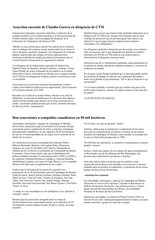 Acuerdan sucesión de Claudio Guerra en dirigencia de CTM
Federaciones regionales, secciones sindicales y sindicatos de la       Hipólito Rojas aseveró que Guerra López pretende mantenerse en la
entidad acordaron ayer la salida inmediata y el desconocimiento de     dirigencia de la CTM local, "porque tiene firmados más de siete
Claudio Guerra López, como encargado del despacho de la                contratos de protección que le permiten ganar buen dinero; eso
Federación de Trabajadores de Oaxaca-CTM.                              aparte de lo que le pagan diversas empresas para mantener
                                                                       controlados a los trabajadores".
Además, en una reunión para conocer los avances de la comisión
para los trabajos del congreso estatal, donde habrá de ser electo el   Los dirigentes sindicales subrayaron que de acuerdo a los estatutos
nuevo dirigente cetemista, otorgaron a los integrantes de la misma     ellos son mayoría, por lo que integrarán una planilla de unidad y
poderes amplios para que integre con éstas organizaciones              solicitarán al CEN de la CTM emita la convocatoria para la
sindicales la planilla de unidad, que habrá de presentarse ante el     renovación de la dirigencia cetemista local.
Comité Ejecutivo Nacional de la organización sindical.
                                                                       Informaron que de 11 federaciones regionales, ocho participaron en
Los dirigentes de las federaciones regionales de Salina Cruz,          la reunión de trabajo, además de sindicatos estatales y secciones de
Hipólito Rojas; de Huatulco, Ramón Carballo; y Juchitán, Tomás         sindicatos nacionales.
López Pineda, así como el dirigente de los músicos en el estado,
Héctor Ruiz García, coincidieron en afirmar que es urgente rescatar    Por su parte, López Pineda manifestó que se han descuidado mucho
a la CTM, por la marginación sindical, política y económica en que     los contratos de trabajo, la relación con el gobierno del estado y
se encuentran.                                                         hasta con el partido al que pertenecen, "por lo que la situación es ya
                                                                       insostenible".
Sostuvieron que en diversas ocasiones han planteado a Guerra
López la necesidad de reposicionar la organización, "pero al parecer   "Ya le hemos hablado a Claudio para que cambie esto pero no ha
no le interesa rescatar a la CTM".                                     hecho nada al respecto, entonces de alguna manera se tiene que dar
                                                                       el cambio".
Reunidos en el salón de la central obrera, ubicado en la calle de
Magnolias, la comisión de trabajo para la realización del congreso     LUIS IGNACIO VELÁSQUEZ
estatal informó también que después de un largo recorrido por el
estado, "nos hemos podido percatar que la base cetemista está harta
de años de olvido y marginación".




Dan concesiones a compañías canadienses en 50 mil hectáreas
Autoridades municipales y agrarias de Capulalpan de Méndez,            "En 10 años, eso será un desierto", asentó.
Sierra Norte, denunciaron que la Secretaría de Economía entregó
concesiones para la explotación de minas a empresas extranjeras,       Además, subrayó que la explotación y exploración de las minas
principalmente canadienses, en una superficie de 50 mil hectáreas      provocará la contaminación con plomo y arsénico de los mantos
de más de 10 municipalidades de esa región sin el consenso de los      acuíferos en Capulalpan de Méndez como sucedió en el pasado con
dueños de las tierras.                                                 la mina La Natividad desaparecida en 1990.

En conferencia de prensa, acompañado del munícipe Néstor               "En 200 años de explotación, se acabaron 14 manantiales en nuestro
Baltazar Hernández Bautista y del regidor Pedro Altamirano             pueblo", remarcó.
Vásquez, así como de miembros del Colectivo Oaxaqueño en
Defensa de los Territorios, el presidente del Comisariado de Bienes    Incluso, resaltó que algunos de los cuerpos de agua, principalmente
Comunales, Javier García Juárez dijo que la dependencia del            el Río Grande, uno de los afluentes del Río Papaloapan, aún
gobierno federal concedió 25 concesiones entre el 2002 y el 2008 a     presenta alta contaminación por plomo y arsénico.
las empresas Contimun Resources, Sundace y America Smelting
and Refining Company, así como al Grupo México y a la Compañía         Ante esto, García Juárez mencionó que los pueblos se han
Minera Natividad, para la explotación de oro y plata.                  organizado para enfrentar este atentado a sus territorios y recursos
                                                                       naturales para no permitir la explotación y exploración de las minas
Explicó que la Secretaría de Economía no consultó a los                porque causará severas afectaciones.
propietarios de las 50 mil hectáreas tanto de Capulalpan de Méndez,
Ixtlán de Juárez, Santa Catarina Lachatao, Santiago Amatlán, Santa     Anuncian foro nacional
María Yavesía, Talea de Castro, Tanetze de Zaragoza, San Juan
Tabaa, San Francisco Cajonos, San Andrés Solaga, Santiago              Las autoridades municipales y agrarias de Capulalpan de Méndez
Zoochila, San Juan Chicomezuchil, San Mateo Cajonos y San Pedro        efectuarán el Tercero Foro Nacional "Tejiendo la Resistencia en
Yaneri, en otros.                                                      Defensa de Nuestros Territorios", los próximos jueves y viernes,
                                                                       donde concurrirán otras pueblos de Oaxaca y la comunidad
"A nadie, ni a las autoridades ni a los pobladores se les informó ni   Wirarika de Wirikuta de San Luis Potosí.
consultó", señaló.
                                                                       Durante las actividades, se realizará el Primer Festival "NO a la
Destacó que las concesiones otorgadas pone en riesgo la                minería SI a la vida", donde participarán artistas invitados, así como
biodiversidad de esas comunidades porque en la superficie de 50        bandas musicales y grupos de teatro de la región.
mil hectáreas existen amplios bosques de pino y encino, así como
mesófilo.
 