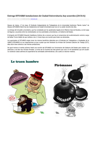 Entrega SITUABJO instalaciones de Ciudad Universitaria; hay acuerdos (20:56 h)
MARTES, 17 DE MAYO DE 2011 19:55 RAMIRO SANTAELLA NOTAS DEL DÍA




Oaxaca de Juárez, 17 de mayo. El Sindicato Independiente de Trabajadores de la Universidad Autónoma “Benito Juárez” de
Oaxaca (SITUABJO) liberó hoy las instalaciones de Ciudad Universitaria que tuvo en su poder durante dos días.

La entrega del inmueble universitario, que fue constatado por los apoderados legales de la Máxima Casa de Estudios, se dio luego
de llegarse a acuerdos entre los sindicalizados con las autoridades universitarias y el Gobierno del Estado.

El dirigente del SITUABJO Eduardo Castellanos Jiménez dio a conocer que hay el compromiso de la administración central a cargo
de Rafael Torres Valdéz de que mañana a las 11 horas haya una reunión para tratar sus demandas.

Los agremiados al SITUABJO exigen tener los mismos beneficios obtenidos por el Sindicato de Trabajadores y Empleados de la
UABJO (STEUABJO) en sus negociaciones ya que a pesar que ese Sindicato es el titular del Contrato Colectivo de Trabajo (CCT),
ellos dicen tener derecho a las mismas prestaciones.

De igual manera el martes próximo habrá una reunión del SITUABJO con funcionarios del Gobierno del Estado para analizar sus
peticiones y de ésto hay minutas firmadas. La toma de CU durante dos días generó que unos 15 mil estudiantes que ahí acuden
no recibieran clases además de suspenderse las actividades administrativas y las cuales se retoman mañana.
 
