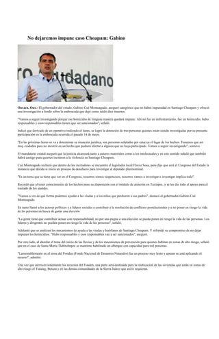 No dejaremos impune caso Choapam: Gabino




Oaxaca, Oax.- El gobernador del estado, Gabino Cué Monteagudo, aseguró categórico que no habrá impunidad en Santiago Choapam y ofreció
una investigación a fondo sobre la emboscada que dejó como saldo diez muertos.

"Vamos a seguir investigando porque ese homicidio de ninguna manera quedará impune. Ahí no fue un enfrentamiento, fue un homicidio, hubo
responsables y esos responsables tienen que ser sancionados", señaló.

Indicó que derivado de un operativo realizado el lunes, se logró la detención de tres personas quienes están siendo investigadas por su presunta
participación en la emboscada ocurrida el pasado 14 de mayo.

"En las próximas horas se va a determinar su situación jurídica, son personas señaladas por estar en el lugar de los hechos. Tenemos que ser
muy cuidados para no incurrir en un hecho que pudiera afectar a alguien que no haya participado. Vamos a seguir investigando", sostuvo.

El mandatario estatal aseguró que la justicia alcanzará tanto a autores materiales como a los intelectuales y en este sentido señaló que también
habrá castigo para quienes incitaron a la violencia en Santiago Choapam.

Cué Monteagudo rechazó que dentro de los incitadores se encuentre el legislador local Flavio Sosa, pero dijo que será el Congreso del Estado la
instancia que decida si inicia un proceso de desafuero para investigar al diputado plurinominal.

"Es un tema que se tiene que ver en el Congreso, nosotros somos respetuosos, nosotros vamos a investigar e investigar implica todo".

Recordó que al tener conocimiento de los hechos puso su disposición con el módulo de atención en Tuxtepec, y se les dio todo el apoyo para el
traslado de los ataúdes.

"Vamos a ver de qué forma podemos ayudar a las viudas y a los niños que perdieron a sus padres", destacó el gobernador Gabino Cué
Monteagudo.

En tanto llamó a los actores políticos y a líderes sociales a contribuir a la resolución de conflictos postelectorales y a no poner en riesgo la vida
de las personas en busca de ganar una elección

"La gente tiene que contribuir actuar con responsabilidad, no por una pugna o una elección se pueda poner en riesgo la vida de las personas. Los
líderes y dirigentes no pueden poner en riesgo la vida de las personas", señaló.

Adelantó que se analizan los mecanismos de ayuda a las viudas y huérfanos de Santiago Choapam. Y refrendó su compromiso de no dejar
impunes los homicidios. "Hubo responsables y esos responsables van a ser sancionados", aseguró.

Por otro lado, al abordar el tema del inicio de las lluvias y de los mecanismos de prevención para quienes habitan en zonas de alto riesgo, señaló
que en el caso de Santa María Tlahitoltepec se mantiene habilitado un albergue con capacidad para mil personas.

"Lamentablemente en el tema del Fonden (Fondo Nacional de Desastres Naturales) fue un proceso muy lento y apenas se está aplicando el
recurso", admitió.

Una vez que aterricen totalmente los recursos del Fonden, una parte será destinada para la reubicación de las viviendas que están en zonas de
alto riesgo el Yalalag, Betaza y en las demás comunidades de la Sierra Juárez que así lo requieran.
 