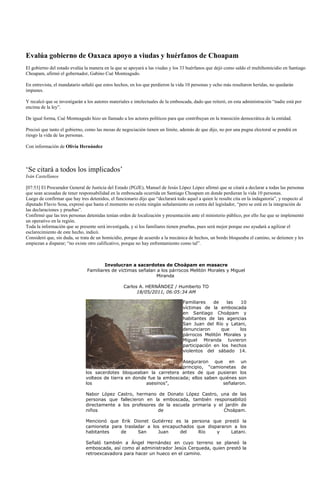 Evalúa gobierno de Oaxaca apoyo a viudas y huérfanos de Choapam
El gobierno del estado evalúa la manera en la que se apoyará a las viudas y los 33 huérfanos que dejó como saldo el multihomicidio en Santiago
Choapam, afirmó el gobernador, Gabino Cué Monteagudo.

En entrevista, el mandatario señaló que estos hechos, en los que perdieron la vida 10 personas y ocho más resultaron heridas, no quedarán
impunes.

Y recalcó que se investigarán a los autores materiales e intelectuales de la emboscada, dado que reiteró, en esta administración “nadie está por
encima de la ley”.

De igual forma, Cué Monteagudo hizo un llamado a los actores políticos para que contribuyan en la transición democrática de la entidad.

Precisó que tanto el gobierno, como las mesas de negociación tienen un límite, además de que dijo, no por una pugna electoral se pondrá en
riesgo la vida de las personas.

Con información de Olivia Hernández



„Se citará a todos los implicados‟
Iván Castellanos

[07:53] El Procurador General de Justicia del Estado (PGJE), Manuel de Jesús López López afirmó que se citará a declarar a todas las personas
que sean acusadas de tener responsabilidad en la emboscada ocurrida en Santiago Choapam en donde perdieran la vida 10 personas.
Luego de confirmar que hay tres detenidos, el funcionario dijo que “declarará todo aquel a quien le resulte cita en la indagatoria”, y respecto al
diputado Flavio Sosa, expresó que hasta el momento no existe ningún señalamiento en contra del legislador, “pero se está en la integración de
las declaraciones y pruebas”.
Confirmó que las tres personas detenidas tenían orden de localización y presentación ante el ministerio público, por ello fue que se implementó
un operativo en la región.
Toda la información que se presente será investigada, y si los familiares tienen pruebas, pues será mejor porque eso ayudará a agilizar el
esclarecimiento de este hecho, indicó.
Consideró que, sin duda, se trata de un homicidio, porque de acuerdo a la mecánica de hechos, un bordo bloqueaba el camino, se detienen y les
empiezan a disparar; “no existe otro calificativo, porque no hay enfrentamiento como tal”.



                                        Involucran a sacerdotes de Choápam en masacre
                                Familiares de víctimas señalan a los párrocos Melitón Morales y Miguel
                                                               Miranda

                                                   Carlos A. HERNÁNDEZ / Humberto TO
                                                         18/05/2011, 06:05:34 AM

                                                                                  Familiares    de   las   10
                                                                                  víctimas de la emboscada
                                                                                  en Santiago Choápam y
                                                                                  habitantes de las agencias
                                                                                  San Juan del Río y Latani,
                                                                                  denunciaron      que     los
                                                                                  párrocos Melitón Morales y
                                                                                  Miguel Miranda tuvieron
                                                                                  participación en los hechos
                                                                                  violentos del sábado 14.

                                                                        Aseguraron que en un
                                                                        principio, “camionetas de
                               los sacerdotes bloqueaban la carretera antes de que pusieran los
                               volteos de tierra en donde fue la emboscada; ellos saben quiénes son
                               los                       asesinos”,                      señalaron.

                               Nabor López Castro, hermano de Donato López Castro, una de las
                               personas que fallecieron en la emboscada, también responsabilizó
                               directamente a los profesores de la escuela primaria y el jardín de
                               niños                         de                         Choápam.

                               Mencionó que Erik Dionet Gutiérrez es la persona que prestó la
                               camioneta para trasladar a los encapuchados que dispararon a los
                               habitantes    de     San     Juan     del    Río    y     Latani.

                               Señaló también a Ángel Hernández en cuyo terreno se planeó la
                               emboscada, así como al administrador Jesús Cerqueda, quien prestó la
                               retroexcavadora para hacer un hueco en el camino.
 