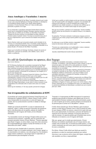 Ataca Amoltepec a Yucutindoo: 1 muerto
La Presidencia Municipal de San Mateo Yucutindoo denunció que la tarde        Aclaró que su pueblo no realizó ninguna acción que motivara este ataque,
de ayer, unos cincuenta habitantes de Santiago Amoltepec se introdujeron      "por ello nuestro pueblo está indignado y exigimos a las autoridades del
a la localidad de Rancho Pueblo Viejo, donde robaron ganado y                 Gobierno del Estado que se actúe de inmediato para castigar a los
asesinaron a Vicente Sarmiento Pérez, de 15 años de edad, quien               culpables de este cobarde asesinato y se solucione este conflicto que ya
pastoreaba su ganado en ese lugar.                                            lleva muchos años y ha costado mucha sangre de nuestra gente".

En un comunicado, el presidente municipal Valentín Barrios Sánchez            Para que nos escuchen, se destaca en el comunicado, "nuestra asamblea
precisó que la comunidad de Santiago Amoltepec mantiene desde hace            decidió realizar una movilización a la ciudad de Oaxaca y a la ciudad de
muchos años un conflicto por los límites con San Mateo Yucutindoo.            México".
"Después de diversas reuniones, las autoridades de ambas cabeceras
firmamos apenas el pasado viernes 13 de mayo un acuerdo de paz, por el        Se puntualiza: "No hemos realizado ni realizaremos ninguna acción de
que nos comprometimos a que la solución de la disputa sería pacífica",        venganza por este crimen, porque nuestro pueblo no quiere venganza, sólo
explicó.                                                                      exige justicia".

Barrios Sánchez indicó que la incursión armada ocurrió alrededor de las       Se aclara que en caso de haber omisión e impunidad, "nuestra asamblea
14 horas a la comunidad de Pueblo Viejo, Yucutindoo, donde dispararon         tomará las decisiones sobre qué camino seguir".
en repetidas ocasiones al adolescente, quien se encontraba laborando en un
paraje ubicado a 30 minutos de San Mateo Yucutindoo.                          "Nosotros nos comprometimos con el gobernador y vamos a mantener
                                                                              nuestra palabra para que llegue la paz", remarcó.
Expuso que los hombres de Santiago Amoltepec, después de asesinar al
adolescente, se llevaron sus animales, entre caballos, vacas y chivos         RACIEL MARTÍNEZ/OCTAVIO VÉLEZ ASCENCIO
rumbo a su población.




Ex edil de Quetzaltepec no aparece, dice Segego
Juan Carlos Medrano                                                           requirió a las autoridades municipales y comunales de San Lucas
                                                                              Camotlán -vía telefónica—para que liberaran al señor Timoteo, ya que era
[07:52] Mientras familiares del ex presidente municipal de San Miguel         una persona ajena a los hechos en los cuales perdieron la vida dos
Quetzaltepec, Timoteo Ramírez Sánchez desaparecido el pasado 3 de             habitantes de Camotlán; sin embargo, manifestaron que esta persona no se
mayo mantienen una guerra de declaraciones con autoridades municipales        encontraba en su comunidad.
de San Lucas Camotlán quienes aseguran que la ex autoridad municipal no       La funcionaria dijo que el 8 de mayo siguiente, personal de la Secretaría
se encuentra retenido o secuestrado en esa población, este cumplió ya 14      se trasladó al municipio de San Pedro y San Pablo Ayutla Mixe, con la
días de estar desaparecido.                                                   finalidad de establecer comunicación y una mesa de trabajo con las
De acuerdo a la titular de la Secretaría General de Gobierno, Irma Piñeyro    autoridades municipales y comunales de Camotlán, en busca de la
Arias, las autoridades municipales de San Lucas se han negado                 liberación de Ramírez Sánchez.
reiteradamente a sentarse en una mesa de trabajo al asegurar que el ex edil   El 10 de mayo nuevamente se estableció comunicación con eManuel Díaz
Timoteo Ramírez Sánchez no está en su comunidad.                              Nolasco, secretario municipal de Camotlán, para reunirse en la sede de la
Expuso que en el caso de la retención de Timoteo Ramírez Sánchez, ex          Segego el 13 de mayo, aceptando la propuesta; sin embargo las
edil de San Miguel Quetzaltepec, ya que desde el mismo momento en que         autoridades no llegaron el viernes, por lo que se les volvió a llamar y Díaz
la dependencia fue informada sobre el asunto tomó cartas en el asunto,        Nolasco argumentó que no se trasladaron por temor a ser emboscados en
señaló.                                                                       la carretera por habitantes de Quetzaltepec, acordando una nueva reunión
Refirió que de inmediato, el 3 de mayo pasado, personal de la Segego          para ayer, señaló.



Son irresponsables los señalamientos al IEPC
El presidente del consejo general del Instituto Estatal Electoral y de        "Entiendo si el representante de PRD menosprecia la experiencia
Participación Ciudadana (IEEPC), Alberto Alonso Criollo, calificó             académica para presidir un Instituto, pues alguien que no tuvo la
como irresponsables las acusaciones en contra del órgano que                  oportunidad de formarse mediante una carrera universitaria, puede
preside, ante los acontecimientos ocurridos el sábado en Santiago             no valor el aporte que la teoría y práctica brinda en la formación de
Choápam.                                                                      las personas para su actuar en la vida pública", subrayó.

Añadió que la función del IECPC es acatar el ordenamiento de                  Criollo Alonso lamentó que Álvarez Martínez, quien al parecer
organizar, vigilar y validar los procesos electorales que garanticen          asumió su sentir hacia el instituto como si fuera la postura de todos
que la vida democrática de los pueblos, además de cumplir los                 los que integran al PRD, no conozca, a pesar de los cuatro años que
ordenamientos del Congreso del Estado y de los tribunales                     lleva como representante, las funciones y procesos del Instituto, la
electorales.                                                                  situación de las elecciones ordinarias, los procesos para llevar a
                                                                              cabo las mismas y la sujeción jurídica que el Instituto tiene con los
"Las lamentables muertes de Santiago Choápam deben pesar en la                tribunales en la materia y con el Congreso del Estado.
conciencia de los asesinos", respondió, ante las acusaciones del
consejero perredista Antonio Álvarez Martínez. "Nuestra capacidad             Más aun, agregó, que le extraña que anteriormente, Álvarez
para dirigir el órgano, no está en duda, ya que tiene clara conciencia        Martínez no se hubiera manifestado ante el Consejo anterior, aun
de la responsabilidad que implica el actuar del instituto en la vida          cuando como él mismo dice, el escenario ha estado puesto, y se han
democrática del estado", añadió.                                              venido cometiendo una serie actos, para él, de inconveniencia para
                                                                              los usos y costumbres.
Advirtió que tiene claridad sobre la estructura y función del
Instituto; si algo no se le puede cuestionar a este Consejo, agregó, es       Por último, Alonso Criollo afirmó que desde que asumió la
el conocimiento en la materia, y nos sólo porque las y los consejeros         presidencia, en todos los municipios pendientes por realizar
tengan méritos académicos, sino porque tienen la capacidad y el               elecciones y que su proceso está en manos del órgano, siempre han
profesionalismo para desempeñar su función.
                                                                              sido atendidos con ética y responsabilidad.
 