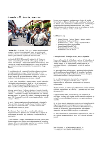 Anuncia la 22 cierre de comercios
                                                                         Por otra parte, este martes continuaron con el cierre de la calle
                                                                         García Vigil, en el Centro Histórico de la capital, para "coberturar"
                                                                         las pláticas que se efectúan en un hotel de esa zona. Encabezada por
                                                                         el representante Regional de Valles Centrales, José Alfredo
                                                                         Martínez Jiménez, la movilización partió por la mañana del zócalo
                                                                         capitalino y se instaló en plantón hasta la tarde.



                                                                         Los bloqueos, hoy

                                                                                Sector Tlacolula: Chedraui Madero y Soriana Madero
                                                                                Sector Sierra: Chedraui Periférico
                                                                                Sector Estatales: Aurrerá Xoxo y Aurrerá Santa Rosa
                                                                                Sector Pefiferia: Plaza Bella Oaxaca
                                                                                Sector Ciudad: Plaza del Valle
                                                                                Sector Zimatlán: Soriana Reforma
                                                                                Sector Etla: Caseta de Huitzo
Oaxaca, Oax.- La Sección 22 del SNTE anunció la realización de
bloqueos a centros comerciales y a la caseta de cobro de peaje
ubicada en Huitzo, este miércoles a partir de las 7:00 en "horario
natural", para continuar su jornada de movilizaciones.
                                                                         Las negociaciones, sin ningún avance, dice el magisterio
La Sección 22 del SNTE anunció la realización de bloqueos a
                                                                         Fuentes de la sección 22 del Sindicato Nacional de Trabajadores de
centros comerciales y a la caseta de cobro de peaje ubicada en
                                                                         la Educación (SNTE) manifestaron que hasta el momento no hay
Huitzo, este miércoles a partir de las 7:00 en "horario natural", para
                                                                         "ningún avance" en las negociaciones que sostienen con las
continuar su jornada de movilizaciones, en el marco de las pláticas
                                                                         autoridades federales y estatales para la revisión de su pliego
que sostienen con el gobierno estatal a fin de atender su pliego
                                                                         petitorio.
petitorio.
                                                                         En tanto sindicalistas pertenecientes a la zona de Valles Centrales,
El comité ejecutivo de esa gremial emitió ayer las convocatorias
                                                                         periferia y Etla, marcharon del Zócalo de la ciudad a la calle de
para la jornada de protesta que efectuarán este día. Al sector
                                                                         Manuel García Vigil, donde se ubica el hotel Oaxaca Real, para
Tlacolula del magisterio corresponderá bloquear los accesos a la
                                                                         manifestar su respaldo a la dirigencia sindical.
tienda Chedraui de la capital oaxaqueña, ubicada en la calzada
Madero, y la tienda Soriana, sobre la misma vialidad.
                                                                         En un ambiente de absoluta discreción, los representantes
                                                                         oficialistas y los dirigentes sindicales, llevan a cabo sus
El sector Sierra está llamado a cerrar la tienda Chedraui Perriférico
                                                                         negociaciones sin proporcionar información a los medios de
(sic) los días miércoles y jueves, desde las 8:00 de la mañana; el
                                                                         comunicación.
sector Estatales, bloqueará este día las tiendas Aurrerá, ubicadas en
Santa Cruz Xoxocotlán y en Santa Rosa Panzacola.
                                                                         "No hay avances", es lo único que podemos decir hasta el momento,
                                                                         confiaron representantes de la sección 22 que participan en la mesa
Mientras tanto, el sector Periferia se dedicará a impedir el paso de
                                                                         de negociación".
trabajadores y usuarios a la Plaza Bella, ubicada en el crucero de la
carretera a Santa María Atzompa; el sector Zimatlán hará la misma
                                                                         Las pláticas entre ambos sectores buscan la no suspensión de
actividad masiva, en Soriana de la colonia Reforma de la capital. El
                                                                         actividades escolares en la entidad, medida que tradicionalmente ha
sector Etla bloquearía la caseta de cuota ubicada en Huitzo sobre la
                                                                         tomado la parte sindical para forzar a sus contrapartes a alcanzar
carretera a México.
                                                                         acuerdos.
El sector Ciudad de Valles Centrales está asignado a bloquear la
                                                                         De tal forma, que por segundo día consecutivo la única información
Plaza del Valle, al sur de la ciudad; el sector Ocotlán, el palacio
                                                                         disponible es que representantes gubernamentales y profesores
municipal de Ocotlán de Morelos, y el sector Zimatlán, en la
                                                                         mantienen negociaciones en las instalaciones del céntrico hotel y
llamada Ciudad Judicial, el jueves.
                                                                         que aún no hay acuerdos que permitan afirmar que no habrá
                                                                         suspensión total de actividades escolares, en esta ocasión.
Por último, el 10 por ciento de los miembros del sindicato
magisterial estará en el zócalo de la ciudad de México, a partir de
                                                                         En tanto continuarán los paros sectoriales representativos, con el 10
las 9:00 horas de este día, para "coberturar" la mesa nacional de
                                                                         por ciento de la base sindical por sector en el centro de la ciudad
negociación.
                                                                         capital.
"Los exhortamos a cumplir con responsabilidad a este llamado para
fortalecer nuestro movimiento democrático magisterial", concluye
cada una de las convocatorias que se emitieron y que están firmadas
por los respectivos representantes de cada sector.
                                                                         ISMAEL GARCÍA MORALES/LUIS IGNACIO
                                                                         VELÁSQUEZ/Foto: MARIO JIMÉNEZ LEYVA
 