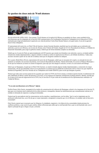 Se quedan sin clases más de 70 mil alumnos




HUAJUAPAN DE LEÓN, OAX.- Esta semana, 70 mil alumnos en la región de la Mixteca se quedarán sin clases, como resultado de las
movilizaciones que los integrantes de la Sección XXII -pertenecientes a la Coordinadora Nacional de Trabajadores de la Educación (CNTE)-
realizarán para exigir principalmente la aparición con vida del profesor Carlos René Román Salazar y de igual modo, el cese de la agresión
hacia la base trabajadora.

El representante del sector tres, en Putla Villa de Guerrero, Jacinto Guzmán Sacatula, manifestó que las actividades que se realizarán este
miércoles y jueves en la Mixteca, son la toma de oficinas como Tránsito del Estado, Juzgado de lo Civil, Recaudación de Rentas y el Módulo de
Desarrollo Sustentable, para exigir al gobierno estatal y federal que de forma inmediata cumplan sus demandas.

Señaló que en el sector de Putla son aproximadamente mil 829 maestros que estarán movilizándose este miércoles y jueves, en donde también
tomarán dos tiendas departamentales y algunos módulos en donde se realiza la repartición de refrescos y de bebidas alcohólicas. Todas estas
acciones iniciarán a partir de las ocho de la mañana, hasta que los dirigentes estatales les indiquen.

Por su parte, Rafael Bravo Rivera, representante del sector dos de Huajuapan, señaló que en esta parte de la región, un estimado de tres mil
mentores se sumarán a las acciones de protesta, con la toma de Recaudación de Rentas, Tránsito del Estado, los accesos al Palacio Municipal, a
fin de que las instancias ya tomen en cuenta al magisterio, pues dijo que sólo alargan la solución, en base a la convocatoria del diálogo.

Indicó que en Huajuapan, al igual que en Putla Villa Guerrero, se estarán tomando algunas tiendas departamentales y comerciales de origen
trasnacional, a fin de que demandas como lo es la cancelación a la Alianza por la Calidad de la Educación (ACE) o bien la ley que impulsa al
Instituto de Seguridad y Servicios Sociales de los Trabajadores del Estado (ISSSTE), pues reveló que denigran al gremio.

Destacó que todas estas acciones parten de los acuerdos que realizó la CNTE este fin de semana, en donde el gremio decide el estallamiento del
paro indefinido de labores a partir del próximo 23 de mayo, en la exigencia de respuestas satisfactorias al pliego petitorio; además, acuerda que
en el marco de la mesa de negociación de la CNTE, hoy se movilice el 10 por ciento de la membrecía de las representaciones sindicales a la
Ciudad de México.



"Ya no más movilizaciones en la Mixteca": Iglesia

Porfirio Franco Ortiz Osorio, encargado de los medios de comunicación de la diócesis de Huajuapan, exhortó a los integrantes de la Sección 22,
para que ya no lastimen más la educación de los niños mixtecos y oaxaqueños, durante las manifestaciones que constantemente realizan en la
entidad, en demanda de respuesta a su pliego de demandas.

Expresó que los que padecen más las consecuencias con las marchas y manifestaciones, son los niños, "por lo cual es importante que los
profesores reflexionen hoy, con el fin de que se vayan mejorando y arreglando la situación que vive la Mixteca y la entidad, todo en bien de la
comunidad".

Ortiz Osorio expresó que es necesario que los feligreses, la ciudadanía, magisterio y los líderes de las comunidades donde persisten los
conflictos políticos, y que son de la grey católica, deben reflexionar para saber qué se está haciendo bien y qué se está haciendo mal, con el
objetivo principal de que se llegue a la paz y armonía.



IGABE
 