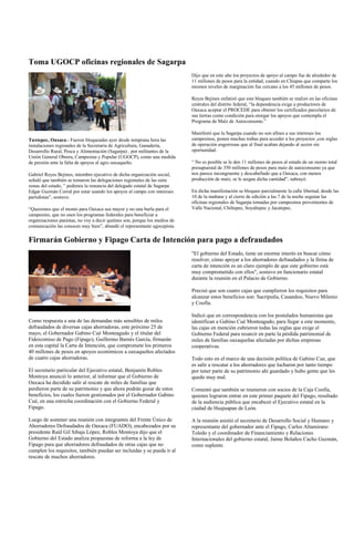 Toma UGOCP oficinas regionales de Sagarpa
                                                                            Dijo que en este año los proyectos de apoyo al campo fue de alrededor de
                                                                            11 millones de pesos para la entidad, cuando en Chiapas que comparte los
                                                                            mismos niveles de marginación fue cercano a los 45 millones de pesos.

                                                                            Reyes Bejines enfatizó que este bloqueo también se realizó en las oficinas
                                                                            centrales del distrito federal, “la dependencia exige a productores de
                                                                            Oaxaca aceptar el PROCEDE para obtener los certificados parcelarios de
                                                                            sus tierras como condición para otorgar los apoyos que contempla el
                                                                            Programa de Maíz de Autoconsumo.”

                                                                            Manifestó que la Sagarpa cuando no son afines a sus intereses los
Tuxtepec, Oaxaca.- Fueron bloqueadas ayer desde temprana hora las           campesinos, ponen muchas trabas para acceder a los proyectos ,con reglas
instalaciones regionales de la Secretaría de Agricultura, Ganadería,        de operación engorrosas que al final acaban dejando al sector sin
Desarrollo Rural, Pesca y Alimentación (Sagarpa) , por militantes de la     oportunidad.
Unión General Obrera, Campesina y Popular (UGOCP), como una medida
de presión ante la falta de apoyos al agro oaxaqueño.                       “ No es posible se le den 11 millones de pesos al estado de un monto total
                                                                            presupuestal de 350 millones de pesos para maíz de autoconsumo ya que
Gabriel Reyes Bejines, miembro ejecutivo de dicha organización social,      nos parece incongruente y descabellado que a Oaxaca, con menos
señaló que también se tomaron las delegaciones regionales de las siete      producción de maíz, se le asigne dicha cantidad”, subrayó.
zonas del estado, ” pedimos la renuncia del delegado estatal de Sagarpa
Edgar Guzmán Corral por estar usando los apoyos al campo con intereses      En dicha manifestación se bloqueo parcialmente la calle libertad, desde las
partidistas”, sostuvo.                                                      10 de la mañana y al cierre de edición a las 7 de la noche seguían las
                                                                            oficinas regionales de Sagarpa tomadas por campesinos provenientes de
“Queremos que el monto para Oaxaca sea mayor y no una burla para el         Valle Nacional, Chiltepec, Soyaltepec y Jacatepec.
campesino, que no usen los programas federales para beneficiar a
organizaciones panistas, no voy a decir quiénes son, porque los medios de
comunicación las conocen muy bien”, abundó el representante ugocepista.

Firmarán Gobierno y Fipago Carta de Intención para pago a defraudados
                                                                            "El gobierno del Estado, tiene un enorme interés en buscar cómo
                                                                            resolver, cómo apoyar a los ahorradores defraudados y la firma de
                                                                            carta de intención es un claro ejemplo de que este gobierno está
                                                                            muy comprometido con ellos", sostuvo en funcionario estatal
                                                                            durante la reunión en el Palacio de Gobierno.

                                                                            Precisó que son cuatro cajas que cumplieron los requisitos para
                                                                            alcanzar estos beneficios son: Sacriputla, Casandoo, Nuevo Milenio
                                                                            y Coofía.

                                                                            Indicó que en correspondencia con los postulados humanistas que
Como respuesta a una de las demandas más sensibles de miles                 identifican a Gabino Cué Monteagudo, para llegar a este momento,
defraudados de diversas cajas ahorradoras, este próximo 25 de               las cajas en mención cubrieron todas las reglas que exige el
mayo, el Gobernador Gabino Cué Monteagudo y el titular del                  Gobierno Federal para resarcir en parte la pérdida patrimonial de
Fideicomiso de Pago (Fipago), Guillermo Barnés García, firmarán             miles de familias oaxaqueñas afectadas por dichas empresas
en esta capital la Carta de Intención, que compromete los primeros          cooperativas.
40 millones de pesos en apoyos económicos a oaxaqueños afectados
de cuatro cajas ahorradoras.                                                Todo esto en el marco de una decisión política de Gabino Cue, que
                                                                            es salir a rescatar a los ahorradores que lucharon por tanto tiempo
El secretario particular del Ejecutivo estatal, Benjamín Robles             por tener parte de su patrimonio ahí guardado y hubo gente que les
Montoya anunció lo anterior, al informar que el Gobierno de                 quedo muy mal.
Oaxaca ha decidido salir al rescate de miles de familias que
perdieron parte de su patrimonio y que ahora podrán gozar de estos          Comentó que también se reunieron con socios de la Caja Coofía,
beneficios, los cuales fueron gestionados por el Gobernador Gabino          quienes lograron entrar en este primer paquete del Fipago, resultado
Cué, en una estrecha coordinación con el Gobierno Federal y                 de la audiencia pública que encabezó el Ejecutivo estatal en la
Fipago.                                                                     ciudad de Huajuapan de León.

Luego de sostener una reunión con integrantes del Frente Único de           A la reunión asistió el secretario de Desarrollo Social y Humano y
Ahorradores Defraudados de Oaxaca (FUADO), encabezados por su               representante del gobernador ante el Fipago, Carlos Altamirano
presidente Raúl Gil Sibaja López, Robles Montoya dijo que el                Toledo y el coordinador de Financiamiento y Relaciones
Gobierno del Estado analiza propuestas de reforma a la ley de               Internacionales del gobierno estatal, Jaime Bolaños Cacho Guzmán,
Fipago para que ahorradores defraudados de otras cajas que no               como suplente.
cumplen los requisitos, también puedan ser incluidas y se pueda ir al
rescate de muchos ahorradores.
 