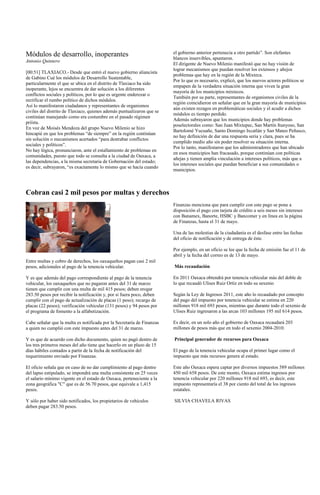 Módulos de desarrollo, inoperantes                                      el gobierno anterior pertenecía a otro partido”. Son elefantes
                                                                        blancos inservibles, apuntaron.
Antonio Quintero
                                                                        El dirigente de Nuevo Milenio manifestó que no hay visión de
                                                                        lograr mecanismos que puedan resolver los extensos y añejos
[00:51] TLAXIACO.- Desde que entró el nuevo gobierno aliancista
                                                                        problemas que hay en la región de la Mixteca.
de Gabino Cué los módulos de Desarrollo Sustentable,
                                                                        Por lo que es necesario, explicó, que los nuevos actores políticos se
particularmente el que se ubica en el distrito de Tlaxiaco ha sido
                                                                        empapen de la verdadera situación interna que viven la gran
inoperante, lejos se encuentra de dar solución a los diferentes
                                                                        mayoría de los municipios mixtecos.
conflictos sociales y políticos, por lo que es urgente enderezar o
                                                                        También por su parte, representantes de organismos civiles de la
rectificar el rumbo político de dichos módulos.
                                                                        región coincidieron en señalar que en la gran mayoría de municipios
Así lo manifestaron ciudadanos y representantes de organismos
                                                                        aún existen rezagos en problemáticas sociales y el acudir a dichos
civiles del distrito de Tlaxiaco, quienes además puntualizaron que se
                                                                        módulos es tiempo perdido.
continúan manejando como era costumbre en el pasado régimen
                                                                        Además subrayaron que los municipios donde hay problemas
priísta.
                                                                        poselectorales como: San Juan Mixtepec, San Martín Itunyoso, San
En voz de Moisés Mendoza del grupo Nuevo Milenio se hizo
                                                                        Bartolomé Yucuañe, Santo Domingo Ixcatlán y San Mateo Peñasco,
hincapié en que los problemas “de siempre” en la región continúan
                                                                        no hay definición de dar una respuesta seria y clara, pues se ha
sin solución o mecanismos acertados “para destrabar conflictos
                                                                        cumplido medio año sin poder resolver su situación interna.
sociales y políticos”.
                                                                        Por lo tanto, manifestaron que los administradores que han ubicado
No hay lógica, pronunciaron, ante el estallamiento de problemas en
                                                                        en esos municipios han fracasado, porque continúan con políticas
comunidades, puesto que todo se consulta a la ciudad de Oaxaca, a
                                                                        añejas y tienen amplia vinculación a intereses políticos, más que a
las dependencias, a la misma secretaria de Gobernación del estado;
                                                                        los intereses sociales que puedan beneficiar a sus comunidades o
es decir, subrayaron, “es exactamente lo mismo que se hacía cuando
                                                                        municipios.



Cobran casi 2 mil pesos por multas y derechos
                                                                        Finanzas menciona que para cumplir con este pago se pone a
                                                                        disposición el pago con tarjeta de crédito a seis meses sin intereses
                                                                        con Banamex, Banorte, HSBC y Bancomer y en línea en la página
                                                                        de Finanzas, hasta el 31 de mayo.

                                                                        Una de las molestias de la ciudadanía es el desfase entre las fechas
                                                                        del oficio de notificación y de entrega de éste.

                                                                        Por ejemplo, en un oficio se lee que la fecha de emisión fue el 11 de
                                                                        abril y la fecha del correo es de 13 de mayo.
Entre multas y cobro de derechos, los oaxaqueños pagan casi 2 mil
pesos, adicionales al pago de la tenencia vehicular.                    Más recaudación

Y es que además del pago correspondiente al pago de la tenencia         En 2011 Oaxaca obtendrá por tenencia vehicular más del doble de
vehicular, los oaxaqueños que no pagaron antes del 31 de marzo          lo que recaudó Ulises Ruiz Ortíz en todo su sexenio
tienen que cumplir con una multa de mil 415 pesos; deben erogar
283.50 pesos por recibir la notificación y, por si fuera poco, deben    Según la Ley de Ingresos 2011, este año lo recaudado por concepto
cumplir con el pago de actualización de placas (1 peso); recargo de     del pago del impuesto por tenencia vehicular se estima en 220
placas (22 pesos); verificación vehicular (131 pesos) y 94 pesos por    millones 918 mil 693 pesos, mientras que durante todo el sexenio de
el programa de fomento a la alfabetización.                             Ulises Ruiz ingresaron a las arcas 103 millones 195 mil 614 pesos.

Cabe señalar que la multa es notificada por la Secretaría de Finanzas   Es decir, en un solo año el gobierno de Oaxaca recaudará 203
a quien no cumplió con este impuesto antes del 31 de marzo.             millones de pesos más que en todo el sexenio 2004-2010.

Y es que de acuerdo con dicho documento, quien no pagó dentro de        Principal generador de recursos para Oaxaca
los tres primeros meses del año tiene que hacerlo en un plazo de 15
días hábiles contados a partir de la fecha de notificación del          El pago de la tenencia vehicular ocupa el primer lugar como el
requerimiento enviado por Finanzas.                                     impuesto que más recursos genera al estado.

El oficio señala que en caso de no dar cumplimiento al pago dentro      Este año Oaxaca espera captar por diversos impuestos 589 millones
del lapso estipulado, se impondrá una multa consistente en 25 veces     450 mil 658 pesos. De este monto, Oaxaca estima ingresos por
el salario mínimo vigente en el estado de Oaxaca, perteneciente a la    tenencia vehicular por 220 millones 918 mil 693, es decir, este
zona geográfica "C" que es de 56.70 pesos, que equivale a 1,415         impuesto representaría el 38 por ciento del total de los ingresos
pesos.                                                                  estatales.

Y sólo por haber sido notificados, los propietarios de vehículos        SILVIA CHAVELA RIVAS
deben pagar 283.50 pesos.
 