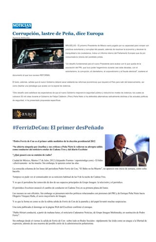 Corrupción, lastre de Peña, dice Europa
Agencia Reforma



                                                             BRUSELAS - El próximo Presidente de México será juzgado por su capacidad para romper con
                                                             prácticas autoritarias y corruptas del pasado, además de reactivar la economía y devolver la
                                                             tranquilidad a los ciudadanos, indica un informe interno del Parlamento Europeo que da por
                                                             consumada la victoria del candidato priista.


                                                             "Un desafío fundamental para el nuevo Presidente será acabar con lo que queda de la
                                                             asociación del PRI, que tuvo poder hegemónico durante casi siete décadas, con el
                                                             autoritarismo, la corrupción, el clientelismo, el corporativismo y el fraude electoral", sostiene el
documento al que tuvo acceso REFORMA.


El texto, además, señala que el nuevo Gobierno deberá sacar adelante las reformas económicas que requiere el País para salir del estancamiento, así
como diseñar una estrategia que acabe con la espiral de violencia.


"Otro desafío será satisfacer las expectativas de que el nuevo Gobierno mejorará la seguridad pública y reducirá los niveles de violencia, los cuales se
cobraron 50 mil vidas durante el Gobierno de Felipe Calderón. (Pero) Peña Nieto ni ha defendido alternativas radicalmente distintas a las actuales políticas
de seguridad, ni ha presentado propuestas específicas.




#FerrizDeCon: El primer desPeñado

*Pedro Ferriz de Con es el primer saldo mediático de la elección presidencial 2012

*Su abierta simpatía por Josefina y sus críticas a Peña Nieto le valieron su abrupta salida
como conductor del noticiero estelar de Cadena Tres y del diario Excélsior

*¿Qué pasará con su emisión de radio?

Ciudad de México, Martes 17 de Julio, 2012 (Alejandro Fuentes / reporteindigo.com).- El búho
–efectivamente– no ha muerto. Sin embargo, le quieren cortar las alas.

La conocida columna de los lunes del periodista Pedro Ferriz de Con, “El Búho no ha Muerto”, no apareció este inicio de semana, como solía
hacerlo.

Tampoco se pudo ver al comunicador en su noticiero habitual de las 9 de la noche de Cadena Tres.

Y es que el periodista fue removido de dos de sus espacios principales de Grupo Imagen: la televisión y el periódico.

El periódico Excelsior anunció el cambio de conductor en Cadena Tres en su primera plana del lunes

Las razones no son oficiales. Sin embargo se presumen móviles politicos relacionados con presiones del PRI y de Enrique Peña Nieto hacia
Olegario Vázquez Raña, el socio mayoritario de Imagen.

Y es que la forma en como se dio la súbita salida de Ferriz de Con de la pantalla y del papel levantó muchas suspicacias.

Una nota publicada el domingo en la página Web del Excélsior confirmó el enroque.

“Pablo Hiriart conducirá, a partir de mañana lunes, el noticiario Cadenatres Noticias, de Grupo Imagen Multimedia, en sustitución de Pedro
Ferriz”.

Sin embargo desde el viernes la salida de Ferriz de Con –sobre todo en Redes Sociales– rápidamente fue leída como un ataque a la libertad de
expresión, además de una muestra del posible estilo de la administración peñanietista.
 