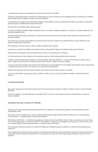 Y según personas cercanas al comunicador esta versión no dista mucho de la realidad.

El cambio se habría dado porque los directivos de Grupo Imagen no vieron con buenos ojos una supuesta postura pro Josefina que el conductor
habría tomado durante la campaña y pasada la elección presidencial.

Los propietarios de la organización encabezada por Olegario Vázquez Raña y sus hijos, presumiblemente habrían presionado al comunicador
para que apoyara al candidato priista, Enrique Peña Nieto.

Pero Ferriz de Con no habría cedido a dichas presiones.

Los ánimos se habrían encendido cuando el periodista criticó en sus espacios la falta de equidad en los comicios y la evidente compra de votos
por parte del partido tricolor.

Esto último habría sido la gota que derramó el vaso para que la decisión de removerlo de su espacio fuera tomada por los directivos de este
consorcio mediático.

Un consorcio que, vale decir, logró amplias concesiones de radio, televisión e impresos en la administración de Vicente y Marta Fox, hoy
aliados incondicionales de Peña Nieto.

Por si fuera poco, las formas en que se realizó el cambio no habrían sido las mejores.

La noticia de su remoción se la habrían comunicado el mismo viernes pasado al llegar a las instalaciones del canal de televisión.

Además quien le habría dado la mala nueva habría sido un tercero y no los dueños que lo contrataron.

Esto habría provocado un fuerte disgusto en el comunicador quien en su último programa dejó entrever su postura.

“Estamos viviendo una época muy interesante, se está generando un cambio de conciencia (…) lo que son las ironías de la vida, yo que me
dedico a hablar, creo que necesito un tiempo para pensar, para reflexionar, callaré un rato, hasta siempre.

“A esta casa que me dio el espacio para estar todo este tiempo aquí. Creo que CadenaTres me ha enseñado mucho más de lo que yo pude aportar
y evidentemente esto me lo llevo en el corazón y en mi experiencia de comunicador”.

Algunos twitts posteriores de Ferriz parecen confirmar que la ruptura se dio por motivos político- electorales.

“Voy por un país donde su gente piense y actúe. Se indigne y rechace. Se una y ame. No me importa la derecha o izquierda. Me importa
México”.



La conferencia incómoda



Hay quienes aseguran que la razón por la que Ferriz de Con fue removido de sus espacios se debió a sus fuertes críticas en contra de Enrique
Peña Nieto.

Uno de esos ejemplos es el video publicado en noviembre de 2011 en el que el comunicador hace fuertes cuestionamientos en contra del
entonces candidato.



Aquí algunas frases que se escuchan en el videoclip…



¿Quieren que les diga lo que pienso de Enrique Peña Nieto? Es un ignorante. Es un hombre que pertenece a un sistema político que está
acostumbrado a robar.

No lo culpo, el nació en Atlacomulco. ¡Así son! de ahí han salido grandes sátrapas del mundo político de México que se han enriquecido
vilmente ¡Bueno!… ¡su padrino político se llama Arturo Montiel!

(Refiriéndose a Peña Nieto) …El problema más grande que tú tienes se llama Arturo Montiel, cabrón. Porque es un cuate que antes de tí llegó,
no se robó al estado porque no le cupo en la cartera. Y tú lo defendiste. Y mientras tú no lo juzgues como lo que hizo y como lo que fue, yo no
te voy a poder respetar. Como no ha pasado nada, yo no respeto a Enrique Peña Nieto…

Estoy totalmente consciente que puede ser el próximo Presidente de la República porque este pueblo es lo suficiente mente ingnorante para
votar por él…

Estoy completamente consciente que esto me pone en una postura de desventaja pero estoy absolutamente seguro de que tengo que hablar así, si
es que puedo asumir una postura responsable sobre, no lo que quiero de mi país, sino sobre lo que no quiero de México, y para mí él es una
regresión…
 