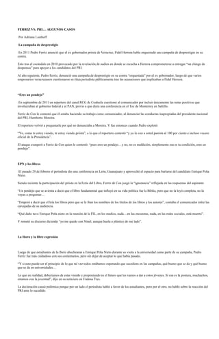 FERRIZ VS. PRI… ALGUNOS CASOS

Por Adriana Lusthoff

La campaña de desprestigio

 En 2011 Pedro Ferriz anunció que el ex gobernador priista de Veracruz, Fidel Herrera había orquestado una campaña de desprestigio en su
contra.

Esto tras el escándalo en 2010 provocado por la revelación de audios en donde se escucha a Herrera comprometerse a entregar “un chingo de
despensas” para apoyar a los candidatos del PRI.

Al año siguiente, Pedro Ferriz, denunció una campaña de desprestigio en su contra “orquestada” por el ex gobernador, luego de que varios
empresarios veracruzanos cuestionaron su ética periodista públicamente tras las acusaciones que implicaban a Fidel Herrera.



“Eres un pendejo”

 En septiembre de 2011 un reportero del canal RCG de Coahuila cuestionó al comunicador por incluir únicamente las notas positivas que
involucraban al gobierno federal y al PAN, previo a que diera una conferencia en el Tec de Monterrey en Saltillo.

Ferriz de Con le contestó que él estaba haciendo su trabajo como comunicador, al denunciar las conductas inapropiadas del presidente nacional
del PRI, Humberto Moreira.

El reportero volvió a preguntarle por qué no denunciaba a Moreira. Y fue entonces cuando Pedro explotó:

“Yo, como te estoy viendo, te estoy viendo priista”, a lo que el reportero contestó “y yo lo veo a usted panista al 100 por ciento e incluso vocero
oficial de la Presidencia”.

El ataque exasperó a Ferriz de Con quien le contestó: “pues eres un pendejo…y no, no es maldición, simplemente esa es tu condición, eres un
pendejo”.



EPN y los libros

El pasado 29 de febrero el periodista dio una conferencia en León, Guanajuato y aprovechó el espacio para burlarse del candidato Enrique Peña
Nieto.

Siendo reciente la participación del priista en la Feria del Libro, Ferriz de Con juzgó la “ignorancia” reflejada en las respuestas del aspirante.

“Un pendejo que se avienta a decir que el libro fundamental que influyó en su vida política fue la Biblia, pero que no la leyó completa, no la
vayan a preguntar…

“Empezó a decir que el leía los libros pero que se le iban los nombres de los títulos de los libros y los autores”, contaba el comunicador entre las
carcajadas de su audiencia.

“Qué daño tuvo Enrique Peña nieto en la reunión de la FIL, en los medios, nada…en las encuestas, nada, en las redes sociales, está muerto”.

Y remató su discurso diciendo “yo me quedo con Ninel, aunque huela a plástico de ese lado”.



La Ibero y la libre expresión



Luego de que estudiantes de la Ibero abuchearan a Enrique Peña Nieto durante su visita a la universidad como parte de su campaña, Pedro
Ferriz fue más cuidadoso con sus comentarios, pero sin dejar de aceptar lo que había pasado.

“Y si esto puede ser el principio de lo que tal vez todos estábamos esperando que sucediera en las campañas, qué bueno que se da y qué bueno
que se da en universidades…

Lo que en realidad, deberíamos de estar viendo y proponiendo es el futuro que les vamos a dar a estos jóvenes. Si esa es la postura, muchachos,
estamos con la juventud”, dijo en su noticiero en Cadena Tres.

La declaración causó polémica porque por un lado el periodista habló a favor de los estudiantes, pero por el otro, no habló sobre la reacción del
PRI ante lo sucedido.
 