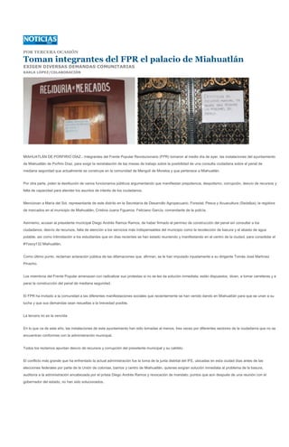 POR TERCERA OCASIÓN

Toman integrantes del FPR el palacio de Miahuatlán
EXIGEN DIVERSAS DEMANDAS COMUNITARIAS
KARLA LÓPEZ/COLABORACIÓN




MIAHUATLÁN DE PORFIRIO DÍAZ.- Integrantes del Frente Popular Revolucionario (FPR) tomaron al medio día de ayer, las instalaciones del ayuntamiento
de Miahuatlán de Porfirio Díaz, para exigir la reinstalación de las mesas de trabajo sobre la posibilidad de una consulta ciudadana sobre el penal de
mediana seguridad que actualmente se construye en la comunidad de Mengolí de Morelos y que pertenece a Miahuatlán.


Por otra parte, piden la destitución de varios funcionarios públicos argumentando que manifiestan prepotencia, despotismo, corrupción, desvío de recursos y
falta de capacidad para atender los asuntos de interés de los ciudadanos.


Mencionan a María del Sol, representante de este distrito en la Secretaría de Desarrollo Agropecuario, Forestal, Pesca y Acuacultura (Sedafpa); la regidora
de mercados en el municipio de Miahuatlán, Cristina Juana Figueroa; Feliciano García, comandante de la policía.


Asimismo, acusan al presidente municipal Diego Andrés Ramos Ramos, de haber firmado el permiso de construcción del penal sin consultar a los
ciudadanos, desvío de recursos, falta de atención a los servicios más indispensables del municipio como la recolección de basura y el abasto de agua
potable, así como intimidación a los estudiantes que en días recientes se han estado reuniendo y manifestando en el centro de la ciudad, para consolidar el
#Yosoy132 Miahuatlán.


Como último punto, reclaman aclaración pública de las difamaciones que, afirman, se le han imputado injustamente a su dirigente Tomás José Martínez
Pinacho.


Los miembros del Frente Popular amenazan con radicalizar sus protestas si no se les da solución inmediata; están dispuestos, dicen, a tomar carreteras y a
parar la construcción del penal de mediana seguridad.


El FPR ha invitado a la comunidad a las diferentes manifestaciones sociales que recientemente se han venido dando en Miahuatlán para que se unan a su
lucha y que sus demandas sean resueltas a la brevedad posible.


La tercera no es la vencida


En lo que va de este año, las instalaciones de este ayuntamiento han sido tomadas al menos, tres veces por diferentes sectores de la ciudadanía que no se
encuentran conformes con la administración municipal.


Todos los reclamos apuntan desvío de recursos y corrupción del presidente municipal y su cabildo.


El conflicto más grande que ha enfrentado la actual administración fue la toma de la junta distrital del IFE, ubicadas en esta ciudad días antes de las
elecciones federales por parte de la Unión de colonias, barrios y centro de Miahuatlán, quienes exigían solución inmediata al problema de la basura,
auditoría a la administración encabezada por el priista Diego Andrés Ramos y revocación de mandato, puntos que aún después de una reunión con el
gobernador del estado, no han sido solucionados.
 