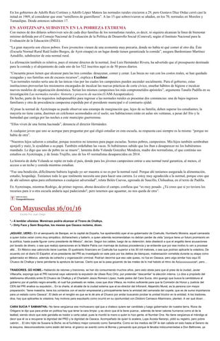En los gobiernos de Adolfo Ruiz Cortines y Adolfo López Mateos las normales rurales crecieron a 29, pero Gustavo Díaz Ordaz cerró casi la
mitad en 1969, al considerar que eran “semilleros de guerrilleros”. A las 15 que sobrevivieron se añaden, en los 70, normales en Morelos y
Tamaulipas. Desde entonces subsisten 17.
EN AYOTZINAPA SUBSISTEN EN LA POBREZA EXTREMA
Con menos de dos dólares sobreviven seis de cada diez familias de los normalistas rurales, es decir, ni siquiera alcanzan la línea de bienestar
mínimo definida por el Consejo Nacional de Evaluación de la Política de Desarrollo Social (Coneval), según el Instituto Nacional para la
Evaluación de la Educación (INEE).
“La gran mayoría son chicos pobres. Esos jovencitos vienen de una economía muy precaria, donde no había ni qué comer al otro día. Éste
(Escuela Normal Rural Raúl Isidro Burgos, de Ayot-zinapa) es un lugar donde tienen garantizada la comida”, asegura Bardomiano Martínez
Astudillo, subdirector de esta normal rural.
La afirmación también es relativa, pues el mismo director de la normal, José Luis Hernández Rivera, ha advertido que el presupuesto destinado
para la comida y el alojamiento de cada uno de los 522 inscritos aquí es de 50 pesos diarios.
“Cincuenta pesos tienen que alcanzar para las tres comidas: desayunar, comer y cenar. Las becas no van con los costos reales, se han quedado
rezagadas y sus familias son de escasos recursos”, explica a Excélsior.
“Las normales rurales sería una de las únicas vías por las cuales los campesinos pueden ascender socialmente. Para el gobierno, estas
instituciones proveerían los misioneros encargados de inculcar las nuevas prácticas de corte cívico, enseñar hábitos de higiene e inculcar
nuevos modelos de organización doméstica. Serían los mismos campesinos los más comprometidos apóstoles”, argumenta Tanalís Padilla en su
investigación Las normales rurales: historia y proyecto de nación.(UAM-Azcapotzalco).
De hecho, parte de los requisitos indispensables para ingresar a las normales rurales es presentar dos constancias: una de bajos ingresos
familiares y otra de procedencia campesina expedida por el presidente municipal o el comisario ejidal.
Al pisar la normal de Ayotzinapa se puede observar una estampa de marginación que, lejos de su familia, deben superar los estudiantes; la
mayoría no tiene cama, duermen en colchones acomodados en el suelo; sus habitaciones están en aulas sin ventanas, a pesar del frío y la
humedad que castiga por las noches a este municipio guerrerense.
“Ellos viven de una forma hacinada”, denuncia el director Hernández.
A cualquier joven que uno se acerque para preguntar por qué eligió estudiar en esta escuela, su respuesta casi siempre es la misma: “porque no
había de otra”.
“Nuestros hijos salieron a estudiar, porque nosotros no tenemos para pagar escuelas. Somos pobres, campesinos. Mis hijos también sembraban
ajonjolí y maíz, le ayudaban a su papá. También ordeñaban las vacas. Si hubiéramos sabido que los iban a desaparecer no los hubiéramos
mandado. Le digo que uno de pobre no se muere”, lamenta doña Yolanda González Mendoza, madre dos normalistas, el que continúa sus
estudios en Ayotzinapa, y de Jonás Trujillo, uno de los 43 normalistas desaparecidos en 2014.
La historia de doña Yolanda se repite en todo el país, donde para los jóvenes campesinos entrar a una normal rural garantiza, al menos, el
acceso a un techo y comida mientras estudian.
“Fue una bendición, difícilmente hubiera logrado yo ser maestra si no es por la normal rural. Porque ahí teníamos asegurada la alimentación,
estudio, hospedaje. Teníamos todo lo que realmente necesita uno para hacer una carrera. Le estoy muy agradecida a la normal, porque creo que
de ahí salimos aptas para enfrentarnos a cualquier adversidad”, relata Belén Cuevas, egresada de Saucillo, Chihuahua, en el texto de Padilla.
En Ayotzinapa, mientras Rodrigo, de primer ingreso, abona descalzo el campo, confiesa que “es muy pesado. ¿Tú crees que si yo tuviera los
recursos para ir a otra escuela andaría aquí padeciendo?, pero tenemos que aguantar, no nos queda de otra”.
Con Mayusculas 16/01/16
Escrito Por Juan Diego
*.- A temblar ulisistas: Moreirazo podría alcanzar al Tirano de Chalkys.
*.- Dirty Face y Sami Boquitas, los mesías que Oaxaca reclama, dicen.
¡AGUAS!, UERO.- En el aeropuerto de Barajas, en la capital de España, fue aprehendido ayer el ex-gobernador de Coahuila, Humberto Moreira, aquel camarada
a quien todos veían como muy simpático, dicharachero y bailarín, a quien además recomendaban no debían perder de vista “porque tiene un futuro promisorio en
la política; hasta puede figurar como presidente de México”, decían. Según los cables, luego de su detención, ésta obedeció a que el angelito tiene acusaciones
por lavado de dinero, o sea que realiza operaciones en la Madre Patria con marmaja de dudosa procedencia y se entiende que por ese motivo lo van a procesar
allá… En México ese cabroncito tiene cuentas. El quebranto financiero en Coahuila fue superior a los 30 mil melones, o sea que podrían aplicarle la voladora. De
acuerdo con el diario El Español, el ex-presidente del PRI es investigado en este país por los delitos de blanqueo, malversación cometida durante su etapa como
gobernador en México, además de cohecho y organización criminal. Podrían decirme que eso vale queso, no fue en Oaxaca, pero algo similar hizo aquí El
Chueco de Chalkys y tiene pendiente la apretura de tuercas. Cierto que se la pasa gozando de las mieles de lo mal habido al ritmo de Azúuuuuuuuucar!, pero…
TRAIDORES, GO HOME.- Hablando de ratones y traiciones, se han ido consumiendo muchos años, pero esto obsta para que el presi de la ciudad, Javier
Villacaña, exponga que el PRI nacional vaya valorando la expulsión de Ulises Ruiz Ortiz, por pretender “descarrilar” la elección interna. Lo dice a propósito del
telefonema difundido entre El Chueco de Chalkys y el Charbelín Jesús Romero López, huele pedos del Cara Sucia, otro guango que busca la candidatura al
gobierno por el partido negro-amarillo, el cual fue posteado en redes, cosa que dice Villaca, es motivo suficiente para que la Comisión de Honor y Justicia del
CEN del PRI analice su expulsión... En la charla, el alcalde de la ciudad externa que el ex-director del Infonavit, Alejandro Murat, es la persona con mayor
preparación; “tiene maestría, tiene los contactos con el sector empresarial y principalmente tiene la amistad del camarada del copete, que es de suma importancia
para un estado como Oaxaca”. El dedo en el renglón es que se le dé aire al Chueco por andar buscando jorobar la unidad tricolor en la entidad. A los traidores,
dice, hay que aplicarles la voladora, hay motivos para expulsarlo como ocurrió en su oportunidad con Diódoro Carrasco Altamirano, planteó. A ver qué dicen…
CARA SUCIA Y SAMANTHA.- No tiene vergüenza ese michoacano ojal que a chaleco quiere ser candidato y luego gobernador de nuestra tierra. Rizos de
Orégano le dijo que para andar en política hay que tener la cara limpia -y es obvio que él la tiene puerca-, además de tener valores humanos como el de la
lealtad, siendo obvio que este gandalla es traidor a carta cabal, pues le mordió la mano a quien lo hizo gente, el Number One. No tiene vergüenza el méndigo al
decir que él va a recuperar la dignidad del PRD y la dignidad de Oaxaca. Acompañado de quien lo acelera, Lupe Acosta Naranjo, pidió su registro, pero pobre
cabrón… El otro hijito de Susana la Biche, es el fuchiteco mejor conocido como Samantha. Como en los medios del DF le dan cabida en esto hasta al Sereno de
la esquina, desconocedores como están del tema, el güerco se aventó como el Borras y pensando que porque le llevaba indocumentadas a Don Beltrones, ya
 