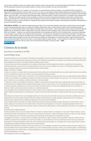 con eso tenía la candidatura, anduvo como auténtico pedo en bacinica y rubricó su locura yendo con el otro deschavetado del Carlos Marín a fanfarronear que el
PRI sólo puede ganar la elección ante una alianza opositora si lo llevan a él como candidato. ¿De cuál fumaría este cabrón?
MALAS COMPAÑÍAS.- Dijera uno mi coleguita, con mucho acierto, ora que prácticamente el Rizos de Orégano es el candidato del PRD a la grandiosa y
seguramente de la alianza opositora, tiene que pensar en sumar, no en restar, y en esa tesitura sacudirse a algunas joyitas que ya se están sintiendo como que
repiten en un eventual gobierno de montoneros, cosa que se los reitero, después de los zigzagueos y falta de tino de quienes fueron llamados al roster del equipo
saliente, dudo que se refifa. ¿Juai? Porque la gente está desencantada. Cuando digo la gente, me refiero a los electores, no a los paleros que se aparecen para
la foto… Platicando con la gente que está en el ajo, por ejemplo, me dicen que no les hace mucha gracia que aparezca en primer plano y queriendo robar
cámara, el secretario Bon Ice, el inútil ese al que le dieron la Sedesoh y que ha servido para maldita la cosa. Tipos de esa ralea no le ayudan nadita al “pre”.
Como tampoco, me dicen, le hacen buena labor en su equipo de prensa, gente que se le acaba de incorporar, recomendada por el secretario de Administración y
que puso al Chachalaco del carajo.
TRES PARA EL ESTRÉS.- Ora sí aplica bien aquello de tres para el estrés. Todo el mundo anda estresado, sobre todo en el bando tricolor, porque el destape
que bien pudo haberse dado ayer noche, se va hasta el otro sábado, esperando que retorne a nuestro país de su enésimo viaje el camarada del copete. El
angelito va a los Emiratos Árabes Unidos, Kuwait y Qatar, pero también Davos, Suiza. Apúntelo… Será 2,200 changos a los que el gacho Aurelio Nuño dejará de
pagarles como comisionados de la SEP en cargos políticos. Se joroban; desde ahora quien no trabaje en aulas, ya se tiznó. Esto le representará al gobierno
ahorro de mil melones… A quienes no les cayó bien esta determinación fue a los guangos del Cártel 22 y como lo consideran lesivo, anuncian que interpondrán
un recurso legal en contra de esto, que lo consideran abuso de autoridad… Por cierto, ayer se la persignaron los orates directivos del Cártel. Tras realizar una
marcha con pocos jumentos, quisieron muy salsas entrar por la fuerza al Palacio de Gobierno. Les cerraron la puerta y se quedaron chatotes, incluso les echaron
gas lacrimógeno porque se pusieron perrones, pero al final tuvieron que largarse por donde llegaron con la cola entre las patas. ¿Alguien pensaba hace seis
meses que esto fuera posible? Pues ora se las hicieron y ni para donde se hagan los pobres cabrones… Cerró la semana con el dólar casi a 19 pesotes, lo que
hace pensar que la semana que viene nos vamos a los 20 y antes del primer semestre, 25 churros por dólar… ABUR.
Crónicas de la ínsula
Secuestrar la candidatura del PRD
CUAUHTÉMOC BLAS
Desde el año 2000 inició lo que se ha llamado el "Secuestro de la candidatura". Ese año se formalizó, pero desde antes Vicente Fox, el ranchero locuaz, inculto y
lenguaraz, sin ser de prosapia panistas fue lanzado para hacerse de la candidatura a la presidencia de la República, por el Partido Acción Nacional (PAN). Muy a
pesar de gallones de ese partido, como Diego Fernández de Ceballos, logró su objetivo.
No estuvo sólo claro está, traía la representación de los capitales norteamericanos, entre las ventajas de esta alianza, la asesoría de los más expertos en
marketing de aquel país, los de la Coca Cola. Empresa transnacional, por cierto, para la que trabajara Fox un tiempo. Fue formidable ese trabajo de imagen,
donde se corroboró la máxima de que para la mercadotecnia todo es vender productos.
JABÓN Y POLÍTICOS, LO MISMO
Un jabón es un producto y un político también. Importa que sean de buena calidad, pero la ventaja del político es que cuando la gente descubre que su calidad es
mínima no puede dejar de comprarlo como al jabón, sino tiene que aguantarlo seis años en el poder.
En el libro de Jesús Cantú, Asalto a Palacio, se puede leer mucho de este fenomenal trabajo del equipo que llevó a Fox y su banda al asalto de Palacio Nacional.
También en las entrevistas a sus manejadores de imagen. Cómo hasta lo más adverso lo volvían favorable, como aquel "hoy", "hoy", con el que Fox se negaba a
pactar un debate con sus competidores, Cuauhtémoc Cárdenas y Francisco Labastida.
La indigencia en materia de mercadotecnia de este último, Labastida, su falta de buenos asesores lo llevó hasta a inmolarse cuando quería contra acatar a su
crecido oponente que lo rebasaba al grito de "caballo que alcanza gana", dijo más o menos el pobre: Fox me ha llamado tepocata, hasta mariquita sin calzones..."
Los eficaces y agresivos manejadores de Fox reían sin duda, tenían dominado al adversario, de hecho éste ya trabajaba para ellos con sus torpezas. De
Cárdenas ni hablar, acartonado y aburrido sólo transitó en una candidatura testimonial.
No es para festejar que la mercadotecnia sustituya a las ideas, lo ideal es que fuera utilizada para una buena difusión de esas ideas. De hecho, Roy Campos
sugiere "trabajar con esta herramienta no para entronizar a corruptos". Eso sería un ideal, aunque hallar a realmente honestos sería como buscar agujas en el
pajar.
Qué tenemos hoy en Oaxaca. El único que ha trabajado durante por lo menos cinco años para intentar hacer algo como secuestrar la candidatura de su nuevo
partido el PRD o mejor aún la alianza de partidos PRD-PAN, es Benjamín Robles Montoya, el senador perredista. A diferencia del huero Fox, Robles tiene
capacidad política, además de otras aconsejadas por Maquiavelo y Fouché, sobre todo de este último.
Ha sido interesante observar ese trabajo, por principio aceptó realizar los pasos necesarios del trabajo de imagen: bajó de peso, se limpió el rostro, cuidó su
imagen y hasta buscó no asociarse con quien podría afectarlo, la disminución de las fotografías con el decaído en popularidad gobernador Gabino Cué es
evidente. Le entró a todos los medios de comunicación, acentuó su presencia en las redes sociales, en Youtube hasta llegó a ser molesta con su propaganda, la
disminuyó.
DE CARA SUCIA A TIGRE DE OAXACA
Echado para adelante, audaz, hizo que los Tigres del Norte lo nombraran su hombre en Oaxaca y le entregaron un nuevo mote, "El tigre de Oaxaca". Un buen
paso para dejar de lado el horrible apodo de "Cara sucia", que traía de tierras michoacanas, y aludía a las manchas que tenía en el rostro y, sin duda, al trabajo
sucio de espionaje que hacía como priista que era entonces para el gobernador de ese partido que lo contrató allá, Tinoco Rubí.
Ha trabajado duro el hombre, su voluntad de poder es innegable, aunque también su falta de controles ante las adversidades. Algo que lo exhibió como poco
confiable fue su aguda crítica a su benefactor, por quien hoy es senador, a su ex jefe Gabino Cué. No es que sean falsas sus denuncias de la corrupción del
actual gobierno, al contrario quizá hasta se quede corto, pero ser desleal a quien le dio demasiado, es un auto golpe. No por menos López Obrador ni siquiera
contempló darle la candidatura de Morena, nada quiso con el senador belicoso.
Es Robles el mejor posicionado en el PRD, pero todo parece indicar que ni con eso logrará la candidatura de ese partido al gobierno de Oaxaca. Alguien que ni
medio año trabajó en busca de esa candidatura perredista, que no se le ve trabajo de imagen, sino todo lo contrario, con una imagen patética, una barbita blanca
de cuidador de chivos de La Venta en Istmo, con aspecto desgarbado y sucio, José Antonio Estefan Garfias, le puede arrancar la candidatura que buscó tener sin
discusión Robles Montoya. Ya se verá.
www.revistaenmarcha.com.mx y lc.blas@gmail.com
 