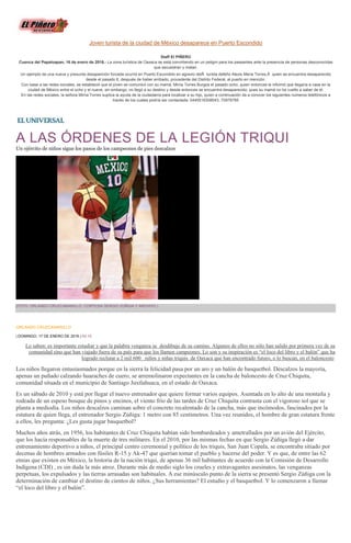 Joven turista de la ciudad de México desaparece en Puerto Escondido
Staff El PIÑERO
Cuenca del Papaloapan, 16 de enero de 2016.- La zona turística de Oaxaca se está convirtiendo en un peligro para los paseantes ante la presencia de personas desconocidas
que secuestran y matan.
Un ejemplo de una nueva y presunta desaparición forzada ocurrió en Puerto Escondido en agravio delÂ turista defeño Alexis Mena Torres,Â quien se encuentra desaparecido
desde el pasado 8, después de haber arribado, procedente del Distrito Federal, al puerto en mención.
Con base a las redes sociales, se estableció que el joven se comunicó con su mamá, Mirna Torres Burgos el pasado ocho, quien entonces le informó que llegaría a casa en la
ciudad de México entre el ocho y el nueve, sin embargo, no llegó a su destino y desde entonces se encuentra desaparecido, pues su mamá no ha vuelto a saber de él.
En las redes sociales, la señora Mirna Torres suplica la ayuda de la ciudadanía para localizar a su hijo, quien a continuación da a conocer los siguientes números telefónicos a
través de los cuales podría ser contactada: 0445516308043, 70978785
A LAS ÓRDENES DE LA LEGIÓN TRIQUI
Un ejército de niños sigue los pasos de los campeones de pies descalzos
(FOTO: ORLANDO CRUZCAMARILLO, CORTESÍA SERGIO ZÚÑIGA Y ARCHIVO )
ORLANDO CRUZCAMARILLO
| DOMINGO, 17 DE ENERO DE 2016 | 00:10
Lo saben: es importante estudiar y que la palabra venganza se desdibuje de su camino. Algunos de ellos no sólo han salido por primera vez de su
comunidad sino que han viajado fuera de su país para que los llamen campeones. Lo son y su inspiración es “el loco del libro y el balón” que ha
logrado reclutar a 2 mil 600 niños y niñas triquis de Oaxaca que han encontrado futuro, o lo buscan, en el baloncesto
Los niños llegaron entusiasmados porque en la sierra la felicidad pasa por un aro y un balón de basquetbol. Descalzos la mayoría,
apenas un puñado calzando huaraches de cuero, se arremolinaron expectantes en la cancha de baloncesto de Cruz Chiquita,
comunidad situada en el municipio de Santiago Juxtlahuaca, en el estado de Oaxaca.
Es un sábado de 2010 y está por llegar el nuevo entrenador que quiere formar varios equipos. Asentada en lo alto de una montaña y
rodeada de un espeso bosque de pinos y encinos, el viento frío de las tardes de Cruz Chiquita contrasta con el vigoroso sol que se
planta a mediodía. Los niños descalzos caminan sobre el concreto recalentado de la cancha, más que incómodos, fascinados por la
estatura de quien llega, el entrenador Sergio Zúñiga: 1 metro con 85 centímetros. Una vez reunidos, el hombre de gran estatura frente
a ellos, les pregunta: ¿Les gusta jugar basquetbol?
Muchos años atrás, en 1956, los habitantes de Cruz Chiquita habían sido bombardeados y ametrallados por un avión del Ejército,
que los hacía responsables de la muerte de tres militares. En el 2010, por las mismas fechas en que Sergio Zúñiga llegó a dar
entrenamiento deportivo a niños, el principal centro ceremonial y político de los triquis, San Juan Copala, se encontraba sitiado por
decenas de hombres armados con fúsiles R-15 y Ak-47 que querían tomar el pueblo y hacerse del poder. Y es que, de entre las 62
etnias que existen en México, la historia de la nación triqui, de apenas 36 mil habitantes de acuerdo con la Comisión de Desarrollo
Indígena (CDI) , es sin duda la más atroz. Durante más de medio siglo los crueles y extravagantes asesinatos, las venganzas
perpetuas, los expulsados y las tierras arrasadas son habituales. A ese minúsculo punto de la sierra se presentó Sergio Zúñiga con la
determinación de cambiar el destino de cientos de niños. ¿Sus herramientas? El estudio y el basquetbol. Y lo comenzaron a llamar
“el loco del libro y el balón”.
 