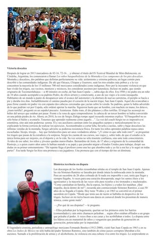 Victoria descalza
Después de lograr en 2013 marcadores de 82-16, 72-16… y obtener el título del IV Festival Mundial de Mini-Baloncesto, en
Córdoba, Argentina, los comenzaron a llamar Los niños basquetbolistas de la Montaña o Los campeones de los pies descalzos.
Montaña y descalzos, dos palabras que definían perfectamente su vida: aislamiento y extrema pobreza, un lugar común para
describir a las comunidades indígenas. De ahí que Oaxaca, Chiapas y Guerrero, sean los tres estados más pobres y a la vez
concentren la mayoría de los 15 millones 700 mil mexicanos considerados como indígenas. Pero por la incesante violencia en que
han vivido los triquis, sus vecinos, mestizos y mixtecos, los consideran asesinos por naturaleza. Incluso mi padre, que siendo
originario de Tecomaxtlahuaca —a 40 minutos en coche, de San Juan Copala—, sabía algo de ellos. Era 1948 y mi padre era un niño
de 10 años cuando acompañó a su padrino Pedro, de oficio arriero y comerciante, a uno de sus viajes a la costa oaxaqueña.
Habitantes de un mundo a punto de desaparecer ante el avance del automotor y la abertura de nuevas carreteras, el periplo se hacía a
pie y duraba tres días. Ineludiblemente el camino pasaba por el corazón de la nación triqui, San Juan Copala. Aquel día avanzaban a
paso firme cuando mi padre vio con espanto dos cabezas cercenadas que yacían sobre la vereda. Su padrino, quien le había advertido
de lo que podrían ver por Copala, sólo ordenó apretar la marcha. Siguieron hasta que un hombre, con machete en mano, los detuvo,
¿traen tortilla?, preguntó en un español precario. Asintieron. Hubo trato, él dio plátanos y ellos tortillas. El triqui les aconsejó no
beber del arroyo que estaban por pasar. Frente a la vena de agua comprendieron: la cabeza de un tercer hombre se había convertido
en una pálida piedra de río. Ahora, en 2010, la voz de Sergio Zúñiga rompe aquel recuerdo mientras explica: “El basquetbol no es
sólo botar el balón y aventarlo. Tenemos que aprender realmente cómo jugarlo…”. La voz del coach Sergio no es imperativa ni
estentórea, sino aún más poderosa: serena. Él y sus auxiliares caminan entre los pequeños cuerpos y meticulosamente les va
explicando la forma correcta de realizar los ejercicios. Acostumbrados a cortar leña, llevarla a cuestas, subir y bajar descalzos las
infinitas veredas de la montaña, Sergio advierte su poderosa resistencia física. En tanto los niños aprenden palabras nunca antes
escuchadas: bíceps, tríceps… hay que fortalecerlos para ser unos verdaderos atletas. “¿Y cómo es que sabe todo esto?”, se preguntan
los triquis que pasan de la extrañeza a la sorpresa. Sergio les cuenta de sus cursos, sus viajes y, sobre todo, de que el estudio es la
única forma para ser mejores, en el deporte y en la vida. Su voz serena no sólo trasmite confianza, sino ante todo conocimiento.
Ávidos de ese saber, los niños y jóvenes quedan maravillados. Bernardino de Jesús, de 17 años y originario de la comunidad de
Rastrojo, y a quien cuatro años antes le habían matado a su papá y que pensaba migrar a Estados Unidos para trabajar, disipó sus
dudas en su primer entrenamiento: “De repente llega el profesor como una luz que alumbra todo y yo fui a esa luz y lo seguí en todas
partes”. Esa tarde Sergio les hizo una promesa a sus jugadores. Una promesa que con el tiempo devino en diminuta.
Histórico territorio en disputa
Las descargas de los fusiles rezumbaban nítidas en el templo de San Juan Copala. Apenas
las oía Sóstenes Ramírez se lanzaba por donde intuía la emboscada entre la montaña.
Para un sacerdote de 26 años colmado de fe nada era imposible o casi, tenía que llegar y
siempre llegaba. A veces para una curación desesperada, ungir los santos óleos a los
agonizantes y la mayoría de las veces sólo para rezarles a los tiroteados y macheteados.
“Como caminaban en familia, iba la esposa, los hijitos y a todos los mataban. ¡Qué
tragedia, decía dentro de mí!”, recuerda aún conmocionado Sóstenes Ramírez, a casi 50
años de su llegada a Copala. Hoy tiene 78 años y en 1963 se convirtió en el primer
sacerdote en Copala. “Desde que tenía uso de razón se hablaba en despectivo de los
triquis. Incluso en mi tierra hacen una danza en carnaval donde los presentan de manera
irónica, como gente mala”.
—¿Por qué de sus disputas? —le pregunto.
—Ellos peleaban por la hegemonía, querían ser los primeros entre los barrios
(comunidades) y aún entre chamacos peleaban… según ellos estaban afiliados a un grupo
que peleaba el poder. A veces iban a sus casas y los acribillaban a todos. La disputa entre
los líderes era un manantial de odios y venganzas que pasaban de generación en
generación, potenciadas por la impunidad.
El legendario cronista, periodista y antropólogo mexicano Fernando Benítez (1912-2000), visitó San Juan Copala en 1965 y en su
obra Los Indios de México no sólo habla del padre Sóstenes Ramírez, sino también de cómo jueces corruptos liberaban a los
asesinos. Sumado a la proliferación de armas y el alcoholismo, la violencia era una cultura viva entre los triquis. Lo sorprendente es
 