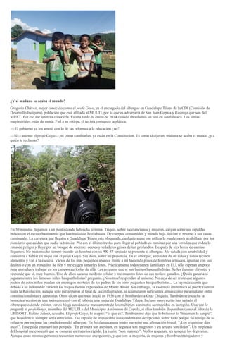 ¿Y si mañana se acaba el mundo?
Gregorio Chávez, mejor conocido como el profe Goyo, es el encargado del albergue en Guadalupe Tilapa de la CDI (Comisión de
Desarrollo Indígena), población que está afiliada al MULTI, por lo que es adversaria de San Juan Copala y Rastrojo que son del
MULT. Por eso me interesa conocerla. Es una tarde de enero de 2014 cuando abordamos un taxi en Juxtlahuaca. Los temas
magisteriales están de moda. Fiel a su estirpe, el taxista comienza la plática:
—El gobierno ya los amoló con lo de las reformas a la educación ¿no?
—Sí —asiente el profe Goyo—, ni cómo cambiarlas, ya están en la Constitución. Es como si dijeran, mañana se acaba el mundo ¿y a
quién le reclamas?
En 30 minutos llegamos a un punto donde la brecha termina. Triquis, sobre todo ancianos y mujeres, cargan sobre sus espaldas
bultos con el escaso bastimento que han traído de Juxtlahuaca. De cuerpos consumidos y mirada baja, inician el retorno a sus casas
caminando. La carretera que llegaba a Guadalupe Tilapa está bloqueada, cualquiera que ose utilizarla puede morir acribillado por los
pistoleros que cuidan que nadie la transite. Por eso el último trecho para llegar al poblado es caminar por una veredita que rodea la
zona de peligro y fluye por un bosque de enormes ocotes y voladeros grises de tan profundos. Después de tres horas de camino
llegamos. No pasa mucho tiempo cuando un hombre con su AK-47 terciado se presenta al albergue. Me saluda con amabilidad y
comienza a hablar en triqui con el profe Goyo. Sin duda, sobre mi presencia. En el albergue, alrededor de 40 niñas y niños reciben
alimentos y van a la escuela. Varios de los más pequeños aparece frente a mí haciendo poses de hombres armados, apuntan con sus
deditos o con un tronquito. Se ríen y me exigen tomarles fotos. Prácticamente todos tienen familiares en EU, sólo esperan un poco
para unírseles y trabajar en los campos agrícolas de allá. Les pregunto que si son buenos basquetbolistas. Se les ilumina el rostro y
responde que sí, muy buenos. Uno de ellos saca su modesto celular y me muestra fotos de sus trofeos ganados. ¿Quién ganaría si
jugaran contra los famosos niños basquetbolistas? pregunto. ¡Nosotros! responden al unísono. No deja de ser triste que algunos
padres de estos niños puedan ser enemigos mortales de los padres de los otros pequeños basquetbolistas... La leyenda cuenta que
debido a su indomable carácter los triquis fueron expulsados de Monte Albán. Sin embargo, la violencia interétnica se puede rastrear
hasta la Revolución, aunque sólo participaron al final de la conflagración, sí acumularon suficientes armas como para matarse entre
constitucionalistas y zapatistas. Otros dicen que todo inició en 1956 con el bombardeo a Cruz Chiquita. También se escucha la
homérica versión de que todo comenzó con el robo de una mujer de Guadalupe Tilapa. Incluso sus reyertas han saltado al
ciberespacio donde existen varios blogs acusándose mutuamente de los múltiples asesinatos acontecidos en la región. Una vez le
pregunté al profe Goyo, miembro del MULTI y del Municipio Autónomo de Copala, si ellos también disparaban como el líder de la
UBISORT, Rufino Juárez, acusaba. El profe Goyo, lo aceptó: “lo que es”. También me dijo que lo belicoso lo “traían en la sangre”,
que la violencia siempre sería entre ellos. Esa especie de irrevocable autocondena me decepcionó, sobre todo porque fui testigo de su
esfuerzo por mejorar las condiciones del albergue. En Juxtlahuaca una mujer me soltó una afirmación brutal: “¡Los triquis me dan
asco!”. Enseguida enumeró sus porqués: “En primera son asesinos, en segunda son mugrosos y en tercera son flojos”. Un empleado
del hospital me comentó que se esmeran en tratarlos rápido. La razón: “son matones”. No los respetan, les temen o los deprecian.
Aunque estas mismas personas recuerden numerosas excepciones, y que son la mayoría, de mujeres y hombres trabajadores y
 