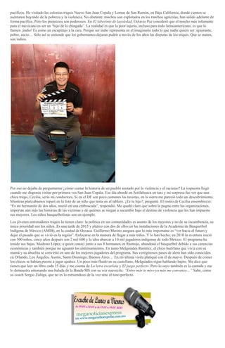 pacíficos. He visitado las colonias triquis Nuevo San Juan Copala y Lomas de San Ramón, en Baja California, donde cientos se
asentaron huyendo de la pobreza y la violencia. No obstante, muchos son explotados en los ranchos agrícolas, han salido adelante de
forma pacífica. Pero los prejuicios son poderosos. En El laberinto de lasoledad, Octavio Paz consideró que el insulto más infamante
para el mexicano es ser un “hijo de la chingada”. La realidad es que la peor injuria, incluso para todo latinoamericano, es que lo
llamen ¡indio! Es como un escupitajo a la cara. Porque ser indio representa en el imaginario todo lo que nadie quiere ser: ignorante,
pobre, sucio… Sólo así se entiende que los gobernantes dejaran pudrir a través de los años las disputas de los triquis. Que se maten,
son indios.
Por eso no dejaba de preguntarme ¿cómo contar la historia de un pueblo azotado por la violencia y el racismo? La respuesta llegó
cuando me disponía visitar por primera vez San Juan Copala. Ese día abordé en Juxtlahuaca un taxi y mi sorpresa fue ver que una
chica triqui, Cecilia, sería mi conductora. Si en el DF son poco comunes las taxistas, en la sierra me pareció todo un descubrimiento.
Mientras platicábamos reparé en la foto de un niño que tenía en el tablero. ¿Es tu hijo?, pregunté. El rostro de Cecilia ensombreció:
“Es mi hermanito de dos años, murió en una emboscada”, respondió. Me quedó claro que sobre la pugna entre las organizaciones,
importan aún más las historias de las víctimas y de quienes se niegan a sucumbir bajo el destino de violencia que les han impuesto
sus mayores. Los niños basquetbolistas son un ejemplo.
Los jóvenes entrenadores triquis lo tienen claro: la política en sus comunidades es asunto de los mayores y no de su incumbencia, su
única prioridad son los niños. Es una tarde de 2015 y platico con dos de ellos en las instalaciones de la Academia de Basquetbol
Indígena de México (AMIB), en la ciudad de Oaxaca. Guillermo Merino asegura que lo más importante es “ver hacia el futuro y
dejar el pasado que se vivió en la región”. Enfocarse en la manera de llegar a más niños. Y lo han hecho: en 2010 la aventura inició
con 500 niños, cinco años después son 2 mil 600 y la idea abarcar a 10 mil jugadores indígenas de todo México. El programa ha
tenido sus bajas. Modesto López, a quien conocí junto a sus 8 hermanos en Rastrojo, abandonó el basquetbol debido a sus carencias
económicas y también porque no aguantó los entrenamientos. En tanto Melquiades Ramírez, el chico huérfano que vivía con su
mamá y su abuelita se convirtió en uno de los mejores jugadores del programa. Sus vertiginosos pases de alero han sido conocidos
en Orlando, Los Ángeles, Austin, Santo Domingo, Buenos Aires… En mi última visita platiqué con él de nuevo. Después de comer
los chicos se habían puesto a jugar ajedrez. Un poco más fluido en su castellano, Melquíades sigue hablando bajito. Me dice que
tienen que leer un libro cada 15 días y me cuenta de La letra escarlata y El juego perfecto. Pero lo suyo también es la cantada y me
lo demuestra entonando una balada de la Banda MS con su voz suavecita: “Entre más te miro yo más me convenzo…” Sabe, como
su coach Sergio Zúñiga, que no es lo estruendoso de la voz sino el tono perfecto.
 