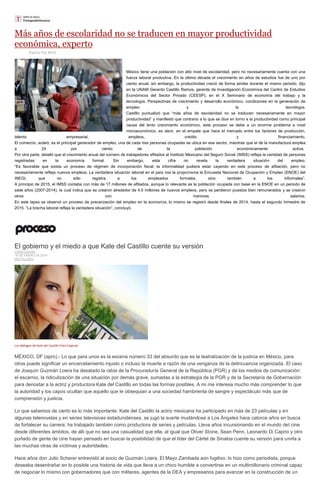 Más años de escolaridad no se traducen en mayor productividad
económica, experto
Escrito Por MVS
México tiene una población con alto nivel de escolaridad, pero no necesariamente cuenta con una
fuerza laboral productiva. En la última década el crecimiento en años de estudios fue de uno por
ciento anual, sin embargo, la productividad creció de forma similar durante el mismo periodo, dijo
en la UNAM Gerardo Castillo Ramos, gerente de Investigación Económica del Centro de Estudios
Económicos del Sector Privado (CEESP), en el X Seminario de economía del trabajo y la
tecnología. Perspectivas de crecimiento y desarrollo económico, condiciones en la generación de
empleo y la tecnología.
Castillo puntualizó que “más años de escolaridad no se traducen necesariamente en mayor
productividad” y manifestó que contrario a lo que se dice en torno a la productividad como principal
causa del lento crecimiento económico, este proceso se debe a un enorme problema a nivel
microeconómico, es decir, en el empate que hace el mercado entre los factores de producción,
talento empresarial, empleos, crédito y financiamiento.
El comercio, aclaró, es el principal generador de empleo, una de cada tres personas ocupadas se ubica en ese sector, mientras que el de la manufactura emplea
a 24 por ciento de la población económicamente activa.
Por otra parte, detalló que el crecimiento anual del número de trabajadores afiliados al Instituto Mexicano del Seguro Social (IMSS) refleja la cantidad de personas
registradas en la economía formal. Sin embargo, esta cifra no revela la verdadera situación del empleo.
“Es favorable que exista un proceso de régimen de incorporación fiscal; la informalidad pudiera estar cayendo en este proceso de afiliación, pero no
necesariamente refleja nuevos empleos. La verdadera situación laboral en el país nos la proporciona la Encuesta Nacional de Ocupación y Empleo (ENOE) del
INEGI, que no sólo registra a los empleados formales, sino también a los informales”.
A principio de 2015, el IMSS contaba con más de 17 millones de afiliados, aunque lo relevante es la población ocupada con base en la ENOE en un periodo de
siete años (2007-2014), la cual indica que se crearon alrededor de 4.5 millones de nuevos empleos, pero se perdieron puestos bien remunerados y se crearon
otros con menores salarios.
En este lapso se observó un proceso de precarización del empleo en la economía, lo mismo se registró desde finales de 2014, hasta el segundo trimestre de
2015. “La brecha laboral refleja la verdadera situación”, concluyó.
El gobierno y el miedo a que Kate del Castillo cuente su versión
LYDIA CACHO
18 DE ENERO DE 2016
DESTACADO
Los diálogos de Kate del Castillo Foto Especial
MÉXICO, DF (apro).- Lo que para unos es la escena número 33 del absurdo que es la teatralización de la justicia en México, para
otros puede significar un encarcelamiento injusto o incluso la muerte a razón de una venganza de la delincuencia organizada. El caso
de Joaquín Guzmán Loera ha desatado la rabia de la Procuraduría General de la República (PGR) y de los medios de comunicación:
el escarnio, la ridiculización de una situación por demás grave, sumadas a la estrategia de la PGR y de la Secretaría de Gobernación
para denostar a la actriz y productora Kate del Castillo en todas las formas posibles. A mi me interesa mucho más comprender lo que
la autoridad y los capos ocultan que aquello que le obsequian a una sociedad hambrienta de sangre y espectáculo más que de
comprensión y justicia.
Lo que sabemos de cierto es lo más importante: Kate del Castillo la actriz mexicana ha participado en más de 23 películas y en
algunas telenovelas y en series televisivas estadunidenses, se jugó la suerte mudándose a Los Ángeles hace catorce años en busca
de fortalecer su carrera; ha trabajado también como productora de series y películas. Lleva años incursionando en el mundo del cine
desde diferentes ámbitos, de allí que no sea una casualidad que ella, al igual que Oliver Stone, Sean Penn, Leonardo Di Caprio y otro
puñado de gente de cine hayan pensado en buscar la posibilidad de que el líder del Cártel de Sinaloa cuente su versión para unirla a
las muchas otras de víctimas y autoridades.
Hace años don Julio Scherer entrevistó al socio de Guzmán Loera, El Mayo Zambada aún fugitivo, lo hizo como periodista, porque
deseaba desentrañar en lo posible una historia de vida que lleva a un chico humilde a convertirse en un multimillonario criminal capaz
de negociar lo mismo con gobernadores que con militares, agentes de la DEA y empresarios para avanzar en la construcción de un
 