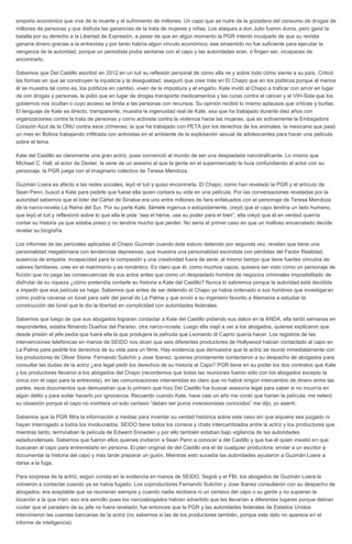 emporio económico que vive de la muerte y el sufrimiento de millones. Un capo que se nutre de la gozadera del consumo de drogas de
millones de personas y que disfruta las ganancias de la trata de mujeres y niñas. Los ataques a don Julio fueron duros, pero ganó la
batalla por su derecho a la Libertad de Expresión, a pesar de que en algún momento la PGR intentó inculparlo de que su revista
ganaría dinero gracias a la entrevista y por tanto habría algún vínculo económico; ese sinsentido no fue suficiente para ejecutar la
venganza de la autoridad, porque un periodista podía sentarse con el capo y las autoridades eran, o fingen ser, incapaces de
encontrarlo.
Sabemos que Del Castillo escribió en 2012 en un tuit su reflexión personal de cómo ella ve y sobre todo cómo siente a su país. Criticó
las formas en que se construyen la injusticia y la desigualdad, aseguró que cree más en El Chapo que en los políticos porque al menos
él se muestra tal como es, los políticos en cambio, viven de la impostura y el engaño. Kate invitó al Chapo a traficar con amor en lugar
de con drogas y personas, le pidió que en lugar de drogas transporte medicamentos y las curas contra el cáncer y el VIH-Sida que los
gobiernos nos ocultan o cuyo acceso se limita a las personas con recursos. Su opinión recibió lo mismo aplausos que críticas y burlas.
El lenguaje de Kate es directo, transparente, muestra la ingenuidad real de Kate, esa que ha trabajado durante diez años con
organizaciones contra la trata de personas y como activista contra la violencia hacia las mujeres, que es activamente la Embajadora
Corazón Azul de la ONU contra esos crímenes; la que ha trabajado con PETA por los derechos de los animales, la mexicana que pasó
un mes en Bolivia trabajando infiltrada con activistas en el ambiente de la explotación sexual de adolescentes para hacer una película
sobre el tema.
Kate del Castillo es claramente una gran actriz, pues convenció al mundo de ser una despiadada narcotraficante. Lo mismo que
Michael C. Hall, el actor de Dexter, la serie de un asesino al que la gente en el supermercado le huía confundiendo al actor con su
personaje; la PGR juega con el imaginario colectivo de Teresa Mendoza.
Guzmán Loera es afecto a las redes sociales, leyó el tuit y quiso encontrarla. El Chapo, como han revelado la PGR y el artículo de
Sean Penn, buscó a Kate para pedirle que fuese ella quien contara su vida en una película. Por las conversaciones reveladas por la
autoridad sabemos que el líder del Cártel de Sinaloa era uno entre millones de fans enfatuados con el personaje de Teresa Mendoza
de la narco-novela La Reina del Sur. Por su parte Kate, llámele ingenua o estúpidamente, creyó que el capo tendría un lado humano,
que leyó el tuit y reflexionó sobre lo que ella le pide “sea el héroe, use su poder para el bien”, ella creyó que él en verdad querría
contar su historia ya que estaba preso y no tendría mucho que perder. No sería el primer caso en que un mafioso encarcelado decide
revelar su biografía.
Los informes de las periciales aplicadas al Chapo Guzmán cuando éste estuvo detenido por segunda vez, revelan que tiene una
personalidad megalómana con tendencias depresivas, que muestra una personalidad escindida con pérdidas del Factor Realidad,
ausencia de empatía, incapacidad para la compasión y una creatividad fuera de serie; al mismo tiempo que tiene fuertes vínculos de
valores familiares, cree en el matrimonio y es romántico. Es claro que él, como muchos capos, quisiera ser visto como un personaje de
ficción que no paga las consecuencias de sus actos antes que como un despiadado hombre de negocios criminales imposibilitado de
disfrutar de su riqueza ¿cómo pretendía contarle su historia a Kate del Castillo? Nunca lo sabremos porque la autoridad está decidida
a impedir que esa película se haga. Sabemos que antes de ser detenido el Chapo ya había ordenado a sus hombres que investigaran
cómo podría cavarse un túnel para salir del penal de La Palma y que envió a su ingeniero favorito a Alemania a estudiar la
construcción del túnel que le dio la libertad en complicidad con autoridades federales.
Sabemos que luego de que sus abogados lograran contactar a Kate del Castillo pidiendo sus datos en la ANDA, ella tardó semanas en
responderles, estaba filmando Dueños del Paraíso, otra narco-novela. Luego ella viajó a ver a los abogados, quienes explicaron que
desde prisión el jefe pedía que fuera ella la que produjera la película que Leonardo di Caprio quería hacer. Los registros de las
intervenciones telefónicas en manos de SEIDO nos dicen que seis diferentes productores de Hollywood habían contactado al capo en
La Palma para pedirle los derechos de su vida para un filme. Hay evidencia que demuestra que la actriz se reunió inmediatamente con
los productores de Oliver Stone: Fernando Sulichin y Jose Ibanez, quienes prontamente contactaron a su despacho de abogados para
consultar las dudas de la actriz ¿era legal pedir los derechos de su historia al Capo? PGR tiene en su poder los dos contratos que Kate
y los productores llevaron a los abogados del Chapo (recordemos que todas las reuniones fueron sólo con los abogados excepto la
única con el capo para la entrevista), en las comunicaciones intervenidas es claro que no habrá ningún intercambio de dinero entre las
partes, esos documentos que demuestran que lo primero que hizo Del Castillo fue buscar asesoría legal para saber si no incurría en
algún delito y para evitar hacerlo por ignorancia. Recuerdo cuando Kate, hace casi un año me contó que harían la película, me reiteró
su obsesión porque el capo no invirtiera un solo centavo “deben ser puros inversionistas conocidos” me dijo, yo asentí.
Sabemos que la PGR filtra la información a medias para inventar su verdad histórica sobre este caso sin que siquiera sea juzgado ni
hayan interrogado a todos los involucrados. SEIDO tiene todos los correos y chats intercambiados entre la actriz y los productores que,
mientras tanto, terminaban la película de Edward Snowden y por ello también estaban bajo vigilancia de las autoridades
estadunidenses. Sabemos que fueron ellos quienes invitaron a Sean Penn a conocer a del Castillo y que fue él quien insistió en que
buscaran al capo para entrevistarlo en persona. El plan original de del Castillo era el de cualquier productora: enviar a un escritor a
documentar la historia del capo y más tarde preparar un guión. Mientras esto sucedía las autoridades ayudaron a Guzmán Loera a
darse a la fuga.
Para sorpresa de la actriz, según consta en la evidencia en manos de SEIDO, Segob y el FBI, los abogados de Guzmán Loera la
volvieron a contactar cuando ya se había fugado. Los coproductores Fernando Sulichin y Jose Ibanez consultaron con su despacho de
abogados; era aceptable que se reunieran siempre y cuando nadie recibiera ni un centavo del capo o su gente y no supieran la
locación a la que irían; eso era sencillo pues los narcoabogados habían advertido que les llevarían a diferentes lugares porque debían
cuidar que el paradero de su jefe no fuera revelado; fue entonces que la PGR y las autoridades federales de Estados Unidos
intervinieron las cuentas bancarias de la actriz (no sabemos si las de los productores también, porque este dato no aparece en el
informe de inteligencia).
 