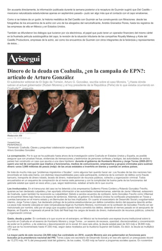 Sin acusarla directamente, la información publicada durante la semana posterior a la recaptura de Guzmán sugirió que Del Castillo –
mexicana naturalizada estadunidense apenas en septiembre pasado– pudo ser algo más que el contacto con el capo sinaloense.
Como si se tratara de un guión, la historia mediática de Del Castillo con Guzmán se fue construyendo con filtraciones: desde las
fotografías de los encuentros de la actriz con uno de los abogados del narcotraficante, Andrés Granados Flores, hasta los registros de
las empresas de ella en México y en Estados Unidos.
También se difundieron los diálogos que tuvieron por vía electrónica, el papel que pudo tener un operador financiero del mismo cártel
en la frustrada película autobiográfica del capo, la revisión de la situación tributaria de las compañías Royalty Makeup y Kate del
Castillo Productions, empresas de la actriz, así como los encuentros de Guzmán con otros integrantes de la farándula y representantes
de éstos…
Dinero de la deuda en Coahuila, ¿en la campaña de EPN?:
artículo de Arturo González
El subdirector editorial de El Siglo de Torreón, Arturo G. González, escribe sobre el caso Moreira. "¿Hasta dónde
sabían el actual gobernador (Rubén Moreira) y el hoy presidente de la República (Peña) de lo que estaba ocurriendo en
Coahuila?", pregunta.
Foto: Saúl López/ Cuartoscuro
Redacción AN
enero 18, 2016 9:05 am
Compartir Email
PERIFÉRICO
‘Terremoto’ Coahuila. Claves y preguntas/ colaboración especial para AN
Arturo González González
La conspiración. Por lo que se ha publicado hasta ahora de la investigación sobre Coahuila en Estados Unidos y España, es posible
asegurar que con pruebas físicas, evidencias de transacciones y testimonios de personas confesas y testigos, las autoridades de ambos
países han construido un caso que apunta a una clara hipótesis: durante el gobierno de Humberto Moreira y Jorge Torres (2005-2011)
operó una red de corrupción que implica a funcionarios, medios de comunicación, empresarios y grupos criminales para sustraer
dinero -unos 3,000 millones de pesos (mdp)- de las arcas estatales e invertirlo en bienes y cuentas en ambos países.
Se trata de mucho más que “problemas migratorios o fiscales”, como algunos han querido hacer ver. Los fiscales de las dos naciones han
encontrado en toda esta trama, con distintas responsabilidades para cada participante, evidencia de la comisión de delitos como fraude
bancario, transporte de dinero robado, lavado de dinero, malversación de recursos públicos, cohecho y organización criminal. Todos
encuadrados en un esquema de conspiración de al menos siete personas y con la complicidad de buena parte de los funcionarios del
gabinete estatal que operó en esos años y que, según testimonios, estaban al tanto de lo que ocurría.
Los involucrados. En el transcurso del caso se ha detenido a los empresarios Guillermo Flores Cordero y Rolando González-Treviño,
quienes se han declarado culpables y han aportado información a las autoridades norteamericanas; además de Javier Villarreal, extesorero
de Coahuila, quien también ha reconocido su culpabilidad. Debido a sendos acuerdos de confesión, tanto González-Treviño como Villarreal
se encuentran libres bajo fianza a la espera de sentencia. Además, el gobierno de Estados Unidos ha confiscado propiedades en Texas y
cuentas bancarias en el mismo estado y en Bermudas de los tres implicados. En cuanto al exsecretario de Desarrollo Social y exgobernador
interino, Jorge Torres López, fue declarado prófugo de la justicia estadounidense por delitos cometidos dentro del esquema descrito arriba.
La pieza más reciente colocada en este rompecabezas legal es Humberto Moreira, incriminado en la confesión de González-Treviño sin ser
mencionado por nombre, sólo por el cargo que ocupaba cuando habría cometido los delitos, detenido el viernes pasado en el aeropuerto de
Bajaras, en España, e ingresado al penal de Soto del Real bajo los cargos de lavado de dinero, malversación de recursos públicos, cohecho
y organización criminal.
Gasto, deuda y poder. En contraste a lo que ocurre en el extranjero, en México se ha levantado una espesa bruma institucional sobre lo
ocurrido en Coahuila en el sexenio de Humberto Moreira y Jorge Torres , un sexenio de excesos, opacidad, discrecionalidad y concentración
de poder en lo político, y de violencia y descomposición en lo social. En esos seis años, la deuda estatal pasó de 323 mdp a 36,600 mdp,
cifra que se ha incrementado hasta 41,000 mdp, según datos revelados por la Auditoría Superior del Estado. Es decir, la deuda se multiplicó
127 veces.
La mayor parte de este recurso (24,500 mdp) fue contratado en 2010, cuando Moreira aún era gobernador en funciones pero
buscaba ya la presidencia nacional del PRI. Torres López era secretario de Desarrollo Social y en ese año ejerció un presupuesto récord
de 13,270 mdp, 44 % del presupuesto total del gobierno, de los cuales, 10,400 mdp se fueron a programas sociales opacos. En noviembre
 