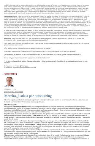 de 2010, Moreira rindió su quinto y último informe en el Coliseo Centenario de Torreón en un faraónico acto en donde el acento fue puesto
en la política asistencialista, que al paso del tiempo resultó un fracaso en términos sociales, ya que la pobreza creció según datos de
Coneval. En enero de 2011 dejó el cargo y Torres, artífice de esa política clientelar, se convirtió en gobernador interino. Moreira llegó a la
dirigencia del PRI en marzo, sólo para dejarla 9 meses después, en diciembre, cuando el escándalo se había destapado, cuando Enrique
Peña Nieto ya era precandidato único a la Presidencia de la República, y cuando su hermano, Rubén Moreira, acababa de asumir la
gubernatura luego de una elección en la que no sólo arrasó, sino que registró una votación récord.
Ilegalidad y faltante. Parte de lo turbio de la deuda es la manera en que fue contratada. Al menos 5,300 mdp fueron obtenidos a través de
créditos tramitados con documentos apócrifos. Además, alrededor de 18,000 mdp, es decir, la mitad de la deuda detectada hasta 2012,
fueron solicitados sin aprobación del Congreso local, principalmente en 2010. A pesar de ello, en agosto de 2011 la legislatura en turno
autorizó la reestructuración y, con ello, legalización de la deuda, obligando a la entidad a comprometer cada año alrededor de 4,000 mdp al
pago de servicio de la misma, una cantidad mayor incluso a la destinada a inversión pública. Pero quizás lo más grave de todo es que, al día
de hoy, se desconoce el destino de 18,000 mdp, cantidad similar a la no aprobada por el Congreso, y que no aparece explicada en la
cuentas públicas del gobierno anterior. Parte de ese dinero corresponde al ejercido en 2010 supuestamente en programas sociales, pero de
los 10,400 mdp, sólo del 14 % está comprobado su ejercicio; del resto, unos 9,000 mdp, nada se sabe.
A pesar de que el gobierno de Rubén Moreira ha hecho énfasis en el tema de la transparencia, la mayor parte de la información relacionada
con el destino de la deuda se encuentra en la oscuridad, ya sea porque ha sido reservada, porque han desaparecido documentos o
simplemente porque la administración se ha negado a proporcionarla. A lo anterior hay que sumar la omisión pertinaz de la Procuraduría
General de Justicia del Estado para avanzar en las averiguaciones abiertas por denuncias presentadas por la Auditoría o por particulares.
Preguntas. Por lo expuesto hasta aquí, son válidas las siguientes preguntas: ¿por qué el gobierno de Coahuila no ha iniciado una
investigación sobre la sustracción de dinero de las arcas estatales?
¿Por qué si, como suponen, todo está “en orden”, cada vez que surgen más evidencias en el extranjero la reacción tanto del PRI como del
gobierno estatal es el silencio?
¿Por qué las cuentas públicas del sexenio pasado simplemente no cuadran?
Si el dinero investigado en Estados Unidos y España asciende a 3,000 mdp ¿dónde están los 15,000 mdp restantes?
¿Hubo dinero de la deuda en las campañas electorales de 2011, incluida la de Coahuila, y en la presidencial de 2012?
De ser así ¿qué implicaciones tendría la detención de Humberto Moreira?
Y por último: ¿hasta dónde sabían el actual gobernador y el hoy presidente de la República de lo que estaba ocurriendo en este
estado?
Dialoguemos en Twitter: @Artgonzaga
O por e-mail: argonzalez@elsiglodetorreon.com.mx
Número cero
JOSÉ BUENDÍA HEGEWISCH
Moreira, justicia por outsourcing
Moreira negaba que hubiera denuncia alguna en Texas por introducir dinero de las arcas de Coahuila, a pesar de que
Rolando González Treviño reconociera su culpabilidad.
17 de Enero de 2016
La detención de Humberto Moreira tendría que causar profunda frustración a la justicia mexicana, que también recibió denuncias por
corrupción y delitos fiscales sin dar lugar a investigación que llevara a sanción alguna. El proceso iniciado en España contra el exgobernador de
Coahuila, a solicitud del gobierno de EU pone en entredicho la eficacia de nuestra fiscalía y abona en las posiciones que defienden la presión o
intervención de organismos internacionales contra la impunidad del crimen.
La globalización de la justicia preocupa a los gobiernos locales, para quienes cada vez es más difícil resistirse si se pone en duda su capacidad
para rendir cuentas, como se le ha reclamado a Peña Nieto. El exlíder del PRI ingresó el fin de semana a una prisión española acusado de
lavado de dinero y malversación de fondos públicos. Su presunta participación en delitos de corrupción lo podría hacer acreedor a una sanción
de seis años de prisión.
La Audiencia Nacional española abrió el caso por una investigación que se le sigue en Texas tras detectarse transferencias millonarias desde
EU. La revelación de la Unidad de Delincuencia Económica y Fiscal de la policía española es una sorpresa para México. Las acusaciones son
las mismas que el exsecretario de HaciendaErnesto Cordero hiciera en su contra como lavado de dinero, cohecho y organización criminal. La
diferencia es que la llegada de su partido en 2012 desactivó la investigación y el caso se archivó. Quizá por eso la burla de la policía española
en el tuit de su detención con el hashtag “misión cumplida”.
Las denuncias por el extraordinario endeudamiento que dejó en Coahuila y la contratación de créditos con documentos falsos, se desestimó
como parte de una campaña de linchamiento político. Aunque Moreira tuvo que renunciar al PRI, paradójicamente sin contundencia legal para
dar lugar a una investigación de la PGR. En julio pasado
Moreira negaba que hubiera denuncia alguna en Texas por introducir dinero de las arcas de Coahuila, a pesar de que el empresario Rolando
González Treviñoreconociera su culpabilidad en el delito de conspiración para transportar dinero robado. El círculo de corrupción e
impunidad ha abierto la puerta a comisiones y fiscalías internacionales en caso de impotencia de la justicia nacional para sancionar delitos de
 