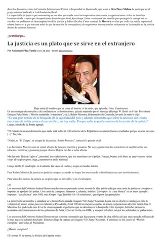 derechos humanos, como la Comisión Internacional Contra la Impunidad en Guatemala, que acusó a Otto Pérez Molina de participar en el
grupo criminal dedicado a la defraudación fiscal.
La impartición de justicia por outsoursing es una idea que ronda entre los empresarios mexicanos y organizaciones civiles de derechos
humanos desde la crisis por desapariciones forzadas que abrió Ayotzinapa. Estas comisiones han servido para perseguir la corrupción en
estados con problemas de descomposición de la justicia y delitos fiscales. Casos como el de Moreira revelan que cada vez más la impunidad
rebasa fronteras y que son una señal de que la atención de otros países y de organismos internacionales está puesta en la situación de la justicia
dentro de nuestras fronteras.
La justicia es un plato que se sirve en el extranjero
Por Alejandro Páez Varela enero 18, 2016 - 00:05h 10 Comentarios
Deje usted el hombre que se come el burrito: el de atrás, que aplaude. Foto; Cuartoscuro
En un arranque de emoción y de confianza en las instituciones; quizás inspirado por el mensaje (George W. Bush style) del Presidente
Enrique Peña Nieto (“Misión cumplida: lo tenemos”, etc.), Rubén Moreira, Gobernador de Coahuila, levantó la mano y dijo:
“Es una gran noticia en la búsqueda de la seguridad del país y además demuestra que sobre la decisión del Estado
mexicano de luchar contra el narcotráfico, no hay nadie. Porque nadie se puede sustraer de la acción de la justicia”.
Luego, hinchado de Patria agregó:
“El Estado mexicano demuestra que nadie está sobre él. El Gobierno de la República está dando buenos resultados porque en este sexenio
[...]” bla, bla.
“Nadie, ni ‘El Chapo’, se escapa de la justicia: Rubén Moreira”, cabeceó la prensa local.
Los hermanos Moreira son un costal al tope de descaro, mentira y gusanos. No voy a gastar muchos caracteres en escribir sobre eso
(descaro, mentiras y gusanos) porque ellos ni flojera me dan a estas alturas.
Me dan más flojera (“güeva”, pensaba) los coahuilenses, que los mantienen en el poder. Porque, bueno, está bien: se equivocaron varias
veces al elegirlos pero, oiga, ¿mantenerlos en la nómina?
Carajo doble. O cuádruple: en Coahuila, las vacas sí vuelan y cagan en tandas dobles.
Para Rubén Moreira, la justicia es justicia siempre y cuando no toque los intereses de la familia (en ese caso revolucionaria).
Para todos los demás, la justicia es un plato que se sirve frío, y en el extranjero.
***
Los asesores del Gobierno federal llevan muchos meses pensando cómo revertir la idea pública de que una casta de políticos corruptos e
impunes se apoderó del poder. Una casta de corruptos, impunes y, además, inútiles. Corruptos: la “casa blanca” es un buen ejemplo.
Impunes: “casa blanca” más OHL más Grupo Higa. Inútiles: los 43 estudiantes, que siguen desaparecidos.
La percepción de inútiles y caradura se la tienen bien ganada. Joaquín “El Chapo” Guzmán Loera era un objetivo estratégico pero lo
volvieron el único: como puso en ridículo al Presidente, 2 mil 500 de los mejores agentes de cinco corporaciones de élite fueron tras él.
Mientras, los padres de esos 43 se la viven rogando al gobierno que no desistan en la búsqueda. Otro ejemplo: Infraiber denuncia
acuerdos entre funcionarios de los gobiernos de Peña y Eruviel Ávila con OHL, y van por Infraiber, no por los señalados en grabaciones.
Los asesores del Gobierno federal llevan meses y meses razonando qué hacer para revertir la idea pública de que una casta de políticos de
lo más sucio se adueñó del poder. Entonces llega la captura de Joaquín “El Chapo” Guzmán. Y entonces se les ocurre el “Misión
cumplida” que tuitea el Presidente.
¿Misión cumplida?
El viernes 15 de enero, la Policía de España tuitea:
 