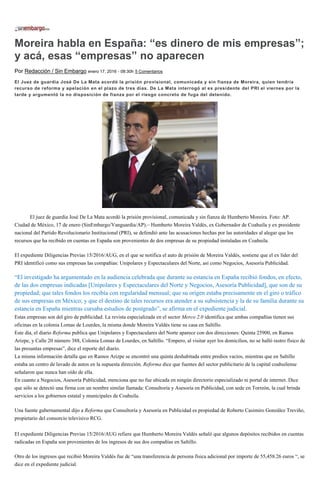 Moreira habla en España: “es dinero de mis empresas”;
y acá, esas “empresas” no aparecen
Por Redacción / Sin Embargo enero 17, 2016 - 08:30h 5 Comentarios
El Juez de guardia José De La Mata acordó la prisión provisional, comunicada y sin fianza de Moreira, quien tendría
recurso de reforma y apelación en el plazo de tres días. De La Mata interrogó al ex presidente del PRI el viernes por la
tarde y argumentó la no disposición de fianza por el riesgo concreto de fuga del detenido.
El juez de guardia José De La Mata acordó la prisión provisional, comunicada y sin fianza de Humberto Moreira. Foto: AP.
Ciudad de México, 17 de enero (SinEmbargo/Vanguardia/AP).– Humberto Moreira Valdés, ex Gobernador de Coahuila y ex presidente
nacional del Partido Revolucionario Institucional (PRI), se defendió ante las acusaciones hechas por las autoridades al alegar que los
recursos que ha recibido en cuentas en España son provenientes de dos empresas de su propiedad instaladas en Coahuila.
El expediente Diligencias Previas 15/2016/AUG, en el que se notifica el auto de prisión de Moreira Valdés, sostiene que el ex líder del
PRI identificó como sus empresas las compañías: Unipolares y Espectaculares del Norte, así como Negocios, Asesoría Publicidad.
“El investigado ha argumentado en la audiencia celebrada que durante su estancia en España recibió fondos, en efecto,
de las dos empresas indicadas [Unipolares y Espectaculares del Norte y Negocios, Asesoría Publicidad], que son de su
propiedad; que tales fondos los recibía con regularidad mensual; que su origen estaba precisamente en el giro o tráfico
de sus empresas en México; y que el destino de tales recursos era atender a su subsistencia y la de su familia durante su
estancia en España mientras cursaba estudios de postgrado”, se afirma en el expediente judicial.
Estas empresas son del giro de publicidad. La revista especializada en el sector Merco 2.0 identifica que ambas compañías tienen sus
oficinas en la colonia Lomas de Lourdes, la misma donde Moreira Valdés tiene su casa en Saltillo.
Este día, el diario Reforma publica que Unipolares y Espectaculares del Norte aparece con dos direcciones: Quinta 25900, en Ramos
Arizpe, y Calle 20 número 388, Colonia Lomas de Lourdes, en Saltillo. “Empero, al visitar ayer los domicilios, no se halló rastro físico de
las presuntas empresas”, dice el reporte del diario.
La misma información detalla que en Ramos Arizpe se encontró una quinta deshabitada entre predios vacíos, mientras que en Saltillo
estaba un centro de lavado de autos en la supuesta dirección. Reforma dice que fuentes del sector publicitario de la capital coahuilense
señalaron que nunca han oído de ella.
En cuanto a Negocios, Asesoría Publicidad, menciona que no fue ubicada en ningún directorio especializado ni portal de internet. Dice
que sólo se detectó una firma con un nombre similar llamada: Consultoría y Asesoría en Publicidad, con sede en Torreón, la cual brinda
servicios a los gobiernos estatal y municipales de Coahuila.
Una fuente gubernamental dijo a Reforma que Consultoría y Asesoría en Publicidad es propiedad de Roberto Casimiro González Treviño,
propietario del consorcio televisivo RCG.
El expediente Diligencias Previas 15/2016/AUG refiere que Humberto Moreira Valdés señaló que algunos depósitos recibidos en cuentas
radicadas en España son provenientes de los ingresos de sus dos compañías en Saltillo.
Otro de los ingresos que recibió Moreira Valdés fue de “una transferencia de persona física adicional por importe de 55,458.26 euros “, se
dice en el expediente judicial.
 