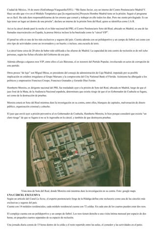 Ciudad de México, 16 de enero (SinEmbargo/Vanguardia/EFE).- “Me llamo Javier, soy un interno del Centro Penitenciario Madrid V.
Hace un año que vivo en el Módulo Terapéutico que [la organización] Proyecto Hombre Madrid tiene en la prisión. Seguir el programa
no es fácil. Ha sido duro responsabilizarme de los errores que cometí y trabajar en ello todos los días. Pero me siento privilegiado. Es un
lujo tener un lugar así dentro de una prisión”, declara un interno de la prisión Soto del Real, quien se identifica como J.A R.
Así es la cárcel donde pasó la noche el ex líder nacional del PRI, el Centro Penitenciario Soto del Real, ubicado en Madrid, es una de las
llamadas macrocárceles en España, la prensa ibérica incluso la ha bautizada como la “cárcel VIP”.
El penal no sólo es uno de los más exclusivos y seguros del país. Cuenta además con un polideportivo y un campo de futbol; así como con
otro tipo de actividades como un invernadero y un huerto; e incluso, una escuela de tenis.
La cárcel tiene cerca de 20 años de haber sido edificada a las afueras de Madrid. La capacidad de este centro de reclusión es de mil ocho
personas, según las fichas oficiales del Gobierno de ese país.
Además alberga a algunos reos VIP, entre ellos a Luis Bárcenas, el ex tesorero del Partido Popular, involucrado en actos de corrupción de
este partido.
Otros presos “de lujo” son Miguel Blesa, ex presidente del consejo de administración de Caja Madrid, imputado por su posible
implicación en créditos irregulares al Grupo Marsans y la compraventa del City National Bank of Florida. Asimismo ha albergado a los
políticos y empresarios Francisco Crespo, Francisco Granados y Gerardo Díaz Ferrán.
Humberto Moreira, ex dirigente nacional del PRI, fue trasladado ayer a la prisión de Soto del Real, ubicada en Madrid, luego de que el
juez José de la Mata, de la Audiencia Nacional española, determinara que existía riesgo de que el ex Gobernador de Coahuila se fugara,
así como de la destrucción de pruebas.
Moreira estará en Soto del Real mientras dure la investigación en su contra, entre ellos, blanqueo de capitales, malversación de dinero
público, organización criminal y cohecho.
El juez que envió ayer a prisión preventiva al ex Gobernador de Coahuila, Humberto Moreira, lo hizo porque consideró que existía “un
claro riesgo” de que se fugara si no se le ingresaba en la cárcel, y también de que destruyera pruebas.
Vista área de Soto del Real, donde Moreira está mientras dure la investigación en su contra. Foto: google maps
UNA CÁRCEL EXCLUSIVA
Según un artículo del Canal La Sexta, el experto penitenciario Jorge de la Hidalga define este reclusorio como una de las cárceles más
exclusivas y seguras del país.
Cuenta con 14 módulos residenciales, cada módulo residencial cuenta con 72 celdas. En cada uno de los cuartos pueden estar dos reos.
El complejo cuenta con un polideportivo y un campo de futbol. Los reos tienen derecho a una visita íntima mensual por espacio de dos
horas, en pequeños cuartos separados de su espacio de reclusión.
Una jornada diaria consta de 15 horas dentro de la celda y el resto repartido entre las aulas, el comedor y las actividades en el patio.
 