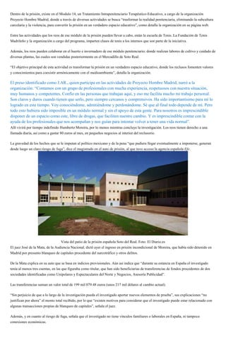 Dentro de la prisión, existe en el Modulo 14, un Tratamiento Intrapenitenciario Terapéutico-Educativo, a cargo de la organización
Proyecto Hombre Madrid, donde a través de diversas actividades se busca “trasformar la realidad penitenciaria, eliminando la subcultura
carcelaria y la violencia, para convertir la prisión en un verdadero espacio educativo”, como detalla la organización en su página web.
Entre las actividades que los reos de ese módulo de la prisión pueden llevar a cabo, están la escuela de Tenis. La Fundación de Tenis
Madrileño y la organización a cargo del programa, imparten clases de tenis a los internos que son parte de la iniciativa.
Además, los reos pueden colaborar en el huerto e invernadero de ese módulo penitenciario; donde realizan labores de cultivo y cuidado de
diversas plantas, las cuales son vendidas posteriormente en el Mercadillo de Soto Real.
“El objetivo principal de esta actividad es transformar la prisión en un verdadero espacio educativo, donde los reclusos fomenten valores
y conocimientos para coexistir armónicamente con el medioambiente”, detalla la organización.
El preso identificado como J.AR., quien participa en las actividades de Proyecto Hombre Madrid, narró a la
organización: “Contamos con un grupo de profesionales con mucha experiencia, respetuosos con nuestra situación,
muy humanos y competentes. Confío en las personas que trabajan aquí, y eso me facilita mucho mi trabajo personal.
Son claros y duros cuando tienen que serlo, pero siempre cercanos y comprensivos. Ha sido importantísimo para mí lo
logrado en este tiempo. Voy conociéndome, admitiéndome y perdonándome. Sé que al final todo depende de mí. Pero
todo esto hubiera sido imposible en un módulo normal y sin el apoyo de esta gente. Para nosotros es imprescindible
disponer de un espacio como este, libre de drogas, que faciliten nuestro cambio. Y es imprescindible contar con la
ayuda de los profesionales que nos acompañan y nos guían para intentar volver a tener una vida normal”.
Allí vivirá por tiempo indefinido Humberto Moreira, por lo menos mientras concluye la investigación. Los reos tienen derecho a una
llamada diaria, así como a gastar 80 euros al mes, en pequeños negocios al interior del reclusorio.
La gravedad de los hechos que se le imputan al político mexicano y de la pena “que pudiera llegar eventualmente a imponerse, generan
desde luego un claro riesgo de fuga”, dice el magistrado en el auto de prisión, al que tuvo acceso la agencia española Efe.
Vista del patio de la prisión española Soto del Real. Foto: El Diario.es
El juez José de la Mata, de la Audiencia Nacional, dictó ayer el ingreso en prisión incondicional de Moreira, que había sido detenido en
Madrid por presunto blanqueo de capitales procedente del narcotráfico y otros delitos.
De la Mata explica en su auto que se basa en indicios provisionales. Aún así indica que “durante su estancia en España el investigado
tenía al menos tres cuentas, en las que figuraba como titular, que han sido beneficiarias de transferencias de fondos procedentes de dos
sociedades identificadas como Unipolares y Espectaculares del Norte y Negocios, Asesoría Publicidad”.
Las transferencias suman un valor total de 199 mil 079.48 euros (unos 217 mil dólares al cambio actual).
“Sin perjuicio de que a lo largo de la investigación pueda el investigado aportar nuevos elementos de prueba”, sus explicaciones “no
justifican por ahora” el monto total recibido, por lo que “existen motivos para considerar que el investigado puede estar relacionado con
algunas transacciones propias de blanqueo de capitales”, señala el juez.
Además, y en cuanto al riesgo de fuga, señala que el investigado no tiene vínculos familiares o laborales en España, ni tampoco
conexiones económicas.
 