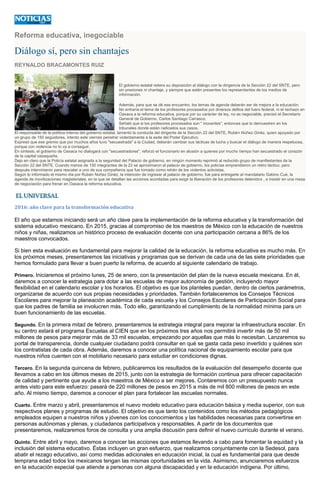 Reforma educativa, inegociable
Diálogo sí, pero sin chantajes
REYNALDO BRACAMONTES RUIZ
El gobierno estatal reitera su disposición al diálogo con la dirigencia de la Sección 22 del SNTE, pero
sin presiones ni chantaje, y siempre que estén presentes los representantes de los medios de
información.
Además, para que se dé ese encuentro, los temas de agenda deberán ser de mejora a la educación.
No entraría el tema de los profesores procesados por diversos delitos del fuero federal, ni el rechazo en
Oaxaca a la reforma educativa, porque por su carácter de ley, no es negociable, precisó el Secretario
General de Gobierno, Carlos Santiago Carrasco.
Señaló que si los profesores procesados son " inocentes", entonces que lo demuestren en los
tribunales donde están radicados sus casos.
El responsable de la política interna del gobierno estatal, lamentó la conducta del dirigente de la Sección 22 del SNTE, Rubén Núñez Ginéz, quien apoyado por
un grupo de 150 seguidores, intento este viernes penetrar violentamente a la sede del Poder Ejecutivo.
Expresó que ese gremio que por muchos años tuvo "secuestrada" a la Ciudad, deberán cambiar sus tácticas de lucha y buscar el diálogo de manera respetuosa,
porque con violencia no lo va a conseguir.
En síntesis, el gobierno de Oaxaca no dialogará con "secuestradores", reforzó el funcionario en alusión a quienes por mucho tiempo han secuestrado el corazón
de la capital oaxaqueña.
Dejo en claro que la Policía estatal asignada a la seguridad del Palacio de gobierno, en ningún momento reprimió al reducido grupo de manifestantes de la
Sección 22 del SNTE. Cuando menos de 150 integrantes de la 22 se aproximaron al palacio de gobierno, los policías emprendieron un retiro táctico, pero
después intervinieron para rescatar a uno de sus compañeros que fue tomado como rehén de los violentos activistas.
Según lo informado el mismo día por Rubén Núñez Ginéz, la intención de ingresar al palacio de gobierno, fue para entregarle al mandatario Gabino Cué, la
agenda de movilizaciones magisteriales, en la que se detallan las acciones acordadas para exigir la liberación de los profesores detenidos , e insistir en una mesa
de negociación para frenar en Oaxaca la reforma educativa.
2016: año clave para la transformación educativa
El año que estamos iniciando será un año clave para la implementación de la reforma educativa y la transformación del
sistema educativo mexicano. En 2015, gracias al compromiso de los maestros de México con la educación de nuestros
niños y niñas, realizamos un histórico proceso de evaluación docente con una participación cercana a 86% de los
maestros convocados.
Si bien esta evaluación es fundamental para mejorar la calidad de la educación, la reforma educativa es mucho más. En
los próximos meses, presentaremos las iniciativas y programas que se derivan de cada una de las siete prioridades que
hemos formulado para llevar a buen puerto la reforma, de acuerdo al siguiente calendario de trabajo.
Primero. Iniciaremos el próximo lunes, 25 de enero, con la presentación del plan de la nueva escuela mexicana. En él,
daremos a conocer la estrategia para dotar a las escuelas de mayor autonomía de gestión, incluyendo mayor
flexibilidad en el calendario escolar y los horarios. El objetivo es que los planteles puedan, dentro de ciertos parámetros,
organizarse de acuerdo con sus propias necesidades y prioridades. También fortaleceremos los Consejos Técnicos
Escolares para mejorar la planeación académica de cada escuela y los Consejos Escolares de Participación Social para
que los padres de familia se involucren más. Todo ello, garantizando el cumplimiento de la normalidad mínima para un
buen funcionamiento de las escuelas.
Segundo. En la primera mitad de febrero, presentaremos la estrategia integral para mejorar la infraestructura escolar. En
su centro estará el programa Escuelas al CIEN que en los próximos tres años nos permitirá invertir más de 50 mil
millones de pesos para mejorar más de 33 mil escuelas, empezando por aquellas que más lo necesitan. Lanzaremos su
portal de transparencia, donde cualquier ciudadano podrá consultar en qué se gasta cada peso invertido y quiénes son
los contratistas de cada obra. Además, daremos a conocer una política nacional de equipamiento escolar para que
nuestros niños cuenten con el mobiliario necesario para estudiar en condiciones dignas.
Tercero. En la segunda quincena de febrero, publicaremos los resultados de la evaluación del desempeño docente que
llevamos a cabo en los últimos meses de 2015, junto con la estrategia de formación continua para ofrecer capacitación
de calidad y pertinente que ayude a los maestros de México a ser mejores. Contaremos con un presupuesto nunca
antes visto para este esfuerzo: pasará de 220 millones de pesos en 2015 a más de mil 800 millones de pesos en este
año. Al mismo tiempo, daremos a conocer el plan para fortalecer las escuelas normales.
Cuarto. Entre marzo y abril, presentaremos el nuevo modelo educativo para educación básica y media superior, con sus
respectivos planes y programas de estudio. El objetivo es que tanto los contenidos como los métodos pedagógicos
empleados equipen a nuestros niños y jóvenes con los conocimientos y las habilidades necesarias para convertirse en
personas autónomas y plenas, y ciudadanos participativos y responsables. A partir de los documentos que
presentaremos, realizaremos foros de consulta y una amplia discusión para definir el nuevo currículo durante el verano.
Quinto. Entre abril y mayo, daremos a conocer las acciones que estamos llevando a cabo para fomentar la equidad y la
inclusión del sistema educativo. Éstas incluyen un gran esfuerzo, que realizamos conjuntamente con la Sedesol, para
abatir el rezago educativo, así como medidas adicionales en educación inicial, la cual es fundamental para que desde
temprana edad todos los mexicanos tengan las mismas oportunidades en la vida. Asimismo, anunciaremos esfuerzos
en la educación especial que atiende a personas con alguna discapacidad y en la educación indígena. Por último,
 