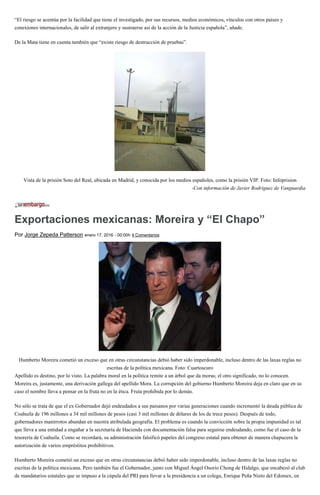 “El riesgo se acentúa por la facilidad que tiene el investigado, por sus recursos, medios económicos, vínculos con otros países y
conexiones internacionales, de salir al extranjero y sustraerse así de la acción de la Justicia española”, añade.
De la Mata tiene en cuenta también que “existe riesgo de destrucción de pruebas”.
Vista de la prisión Soto del Real, ubicada en Madrid, y conocida por los medios españoles, como la prisión VIP. Foto: Infoprision
-Con información de Javier Rodríguez de Vanguardia
Exportaciones mexicanas: Moreira y “El Chapo”
Por Jorge Zepeda Patterson enero 17, 2016 - 00:00h 4 Comentarios
Humberto Moreira cometió un exceso que en otras circunstancias debió haber sido imperdonable, incluso dentro de las laxas reglas no
escritas de la política mexicana. Foto: Cuartoscuro
Apellido es destino, por lo visto. La palabra moral en la política remite a un árbol que da moras; el otro significado, no lo conocen.
Moreira es, justamente, una derivación gallega del apellido Mora. La corrupción del gobierno Humberto Moreira deja en claro que en su
caso el nombre lleva a pensar en la fruta no en la ética. Fruta prohibida por lo demás.
No sólo se trata de que el ex Gobernador dejó endeudados a sus paisanos por varias generaciones cuando incrementó la deuda pública de
Coahuila de 196 millones a 34 mil millones de pesos (casi 3 mil millones de dólares de los de trece pesos). Después de todo,
gobernadores manirrotos abundan en nuestra atribulada geografía. El problema es cuando la convicción sobre la propia impunidad es tal
que lleva a una entidad a engañar a la secretaría de Hacienda con documentación falsa para seguirse endeudando, como fue el caso de la
tesorería de Coahuila. Como se recordará, su administración falsificó papeles del congreso estatal para obtener de manera chapucera la
autorización de varios empréstitos prohibitivos.
Humberto Moreira cometió un exceso que en otras circunstancias debió haber sido imperdonable, incluso dentro de las laxas reglas no
escritas de la política mexicana. Pero también fue el Gobernador, junto con Miguel Ángel Osorio Chong de Hidalgo, que encabezó al club
de mandatarios estatales que se impuso a la cúpula del PRI para llevar a la presidencia a un colega, Enrique Peña Nieto del Edomex, en
 