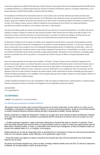 contra de las aspiraciones de Manlio Fabio Beltrones y Beatriz Paredes. Posteriormente Moreira fue designado presidente del PRI durante
la campaña presidencial, y se daba por descontado que asumiría el ministerio de Educación, gracias a sus orígenes magisteriales y a sus
buenas relaciones con Elba Esther Gordillo, la entonces líder del sindicato.
El escándalo por la falsificación de documentos arruinó su carrera política, pero sus buenas relaciones personales alcanzaron para
protegerlo de cualquier acción de la justicia mexicana. El ex Gobernador se fue a Barcelona a hacer una maestría becado por el SNTE,
aunque a juzgar por el abdomen de lavadero que presumió en las redes sociales se entiende que pasaba más tiempo en el gimnasio que en
las aulas. Por lo demás, la lujosa vida que se daba en Cataluña no era precisamente la de un becario: las crónicas periodísticas
describieron una mansión con alberca y seis recámaras, autos caros y viajes de placer.
El asunto nunca habría pasado de constituir una infamia más del museo del horror de nuestra historia política, si no hubiese sido por los
tribunales extranjeros. Durante los últimos dos años fiscales de Estados Unidos fincaron diversos delitos por lavado de dinero a tres
funcionarios cercanos a Moreira (entre ellos su secretario particular y su tesorero, este último aun prófugo). Se afirma que hay una
investigación en curso en su contra en Texas, pero aún no se le había hecho una acusación formal. Hasta ahora.
Su detención en España este fin de semana y los delitos que le imputan por lavado de dinero y asociación criminal podrían acarrearle
hasta seis años en prisión. El anuncio de su aprehensión es un ramalazo en contra del gobierno mexicano. Y no sólo por la imagen que
asocia a nuestro país con la corrupción, sino con la impunidad del propio gobierno priista. Corrupción hay en todos lados, y para no ir
más lejos, en España están corriendo los juicios en que resultan imputados la hermana del rey, Cristina Borbón y su marido, o en contra
de la familia de Jordi Pujol, hombre fuerte de la política catalana durante décadas. Justamente esa sería la diferencia: en España pueden
procesar a un miembro clave de la clase política o a un pariente de la familia real, pero en México el amigo del presidente resulta
intocable.
Hace una semana argumenté en este espacio que extraditar a “El Chapo” a Estados Unidos sería una confesión de impotencia de la
justicia mexicana para someter a un criminal. Equivalía a una suerte de abdicación del Estado mexicano a favor de otro Estado, como si
los crímenes de “El Chapo” en contra de norteamericanos fueran de un orden superior a los perpetrados en contra de mexicanos. Por
desgracia lo de Moreira confirma ese temor: resulta que sí, que al ex Gobernador no se le castigaría por robar a los mexicanos sino por
depositar el fruto de ese robo en bancos extranjeros de manera irregular. Frente al desinterés de nuestras autoridades para dejar pasar el
desfalco de dineros que pertenecen a los ciudadanos sólo nos queda esperar que estos corruptos cometan en otro país alguna violación con
el botín que nos birlaron. Terrible consuelo.
¿Cuándo entenderá la presidencia que no hay posibilidad de vender una imagen de modernización y profesionalismo, no importa cuántas
reformas se presuman, mientras se consientan estos flagrantes casos de impunidad y protección criminal?
@jorgezepedap
www.jorgezepeda.net
Los 300 mil pesos mensuales de Humberto Moreira
“Me quieren cazar por lavado, pero nunca lo harán porque no he hecho nada malo; no hay nada en mi contra; ya me
investigaron y exoneraron en Estados Unidos y México, tú mismo viste los documentos”, le dijo en junio del año pasado
un airado Humberto Moreira al director editorial del diario Vanguardia de Saltillo, Ricardo Mendoza.
Moreira reclamaba un trabajo de Vanguardia. Tocaba con el índice de la mano derecha el pecho de Mendoza. Estaban
en la casa del ex gobernador de Coahuila y ex presidente del PRI nacional en la colonia Lomas de Lourdes, en el sur
de Saltillo:
—¡Cuáles empresas irregulares, cuáles inversiones millonarias en España! Me dedico a estudiar mi maestría. Todos
esos que andan diciendo que me robé dinero y lo traje a España, pues va a pasar lo mismo que cuando decían que me
llevé dinero a Estados Unidos, a Texas, y ya demostré cómo terminó esa investigación. El fisco de Estados Unidos me
exoneró de cualquier delito a mí, a mi esposa, a mis suegros.
Estaba alterado por la nota de Vanguardia sobre su participación en inversiones en Texas con recursos de procedencia
ilícita con el ex tesorero estatal, Javier Villarreal, y el ex gobernador Jorge Torres:
—Pues sólo espero que alguien se atreva a acusarme de eso para que vean cómo los demando y los meto al bote.
Nada de eso es cierto.
Se atrevió la autoridad española que, ahora se sabe, investiga a Moreira desde marzo de 2014. El viernes lo detuvieron
en Madrid. Sin pruebas sólidas, a partir de presunciones.
 