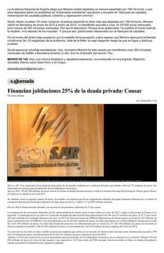 La Audiencia Nacional de España alega que Moreira recibió depósitos en bancos españoles por 199 mil euros, y que
esos depósitos abren la posibilidad de “entramados societarios” que lleven a acusarlo de “blanqueo de capitales,
malversación de caudales públicos, cohecho y organización criminal”.
Abran, lleven, prueben. En buen romance, la justicia española no tiene más que depósitos por 199 mil euros. Moreira
radicó en Barcelona de enero de 2013 a enero de 2014. Lo transferido equivale a unos 16 mil 500 euros mensuales,
poco menos de 300 mil pesos mensuales. Por eso lo detuvieron. Porque el ex gobernador “no justificó el monto total de
lo recibido, ni lo elevado de los importes”. Y porque eso “podría estar relacionado con el blanqueo de capitales”.
Por el monto del dinero bajo sospecha, por lo endeble de la acusación, cabía esperar que Moreira alcanzaría la libertad
condicional. No. El magistrado de la Audiencia, José de la Mata, la negó alegando riesgo de que se fugue y destruya
pruebas.
Quizá aparezcan pruebas demoledoras. Hoy, Humberto Moreira ha sido cazado por transferirse unos 300 mil pesos
mensuales de Saltillo a Barcelona durante un año. Ese es el tamaño del asunto. Hoy.
MENOS DE 140. Hizo una crónica fantástica y, desafortunadamente, una entrevista no muy lograda: Alejandro
González Iñárritu sobre Sean Penn y El Chapo.
gomezleyvaciro@gmail.com [1]
Financian jubilaciones 25% de la deuda privada: Consar
Por Víctor Cardoso
lun, 18 ene 2016 11:42
Una cuarta parte de la deuda de largo plazo de los grandes corporativos y empresas del país, fue financiada con recursos de jubilación, informó Consar. Foto Cuartoscuro / Archivo
México, DF. Una cuarta parte de la deuda de largo plazo de los grandes corporativos y empresas del país, equivalente a 466 mil 512 millones de pesos, fue
financiada con recursos para la jubilación de los trabajadores mexicanos.
Sólo en 2015, 78 mil 748 millones de pesos fueron invertidos en deuda privada nacional, reveló la Comisión Nacional del Sistema de Ahorro para el Retiro
(Consar) en su reporte al cierre de 2015.
No obstante, hasta la segunda semana de enero, de acuerdo con registros que llevan regularmente analistas del grupo financiero Banorte-Ixe, el monto en
circulación del mercado de deuda corporativa de largo plazo se eleva a 1 billón 117 mil 905 millones de pesos.
De esa cifra el financiamiento realizado con recursos de las pensiones representa 41.73 por ciento.
La composición de inversiones realizadas por las administradoras de fondos para el retiro (afore) al cierre de 2015 y dada a conocer por la Consar es la
siguiente: “la participación de las afore en el mercado de deuda privada local de largo plazo alcanzó los 466 mil 512 millones de pesos, el 25.12 por ciento
del total colocado en el mercado financiero del país; en 2015 las afore invirtieron en FIBRAS (fideicomisos de bienes raíces) un monto de 635 millones de
pesos, actualmente hay 10 FIBRAS y las afore participan con 44 mil 428 millones de pesos; las afore participaron en 5 ofertas públicas iniciales por un total
de 6 mil 189 millones de pesos; las afore han financiado proyectos de infraestructura por un monto de 277 mil 100 millones de pesos; la inversión en
valores extranjeros ascendió a 348 mil 465 millones de pesos, un incremento de 3 mil 478 millones de pesos respecto del cierre de 2014.
“La inversión de las afore en renta variable (acciones de empresas que cotizan en el mercado de valores) tanto nacional como internacional ascendió a 594
mil 218 millones de pesos, una disminución de 56 mil 223 millones de pesos respecto al cierre de 2014”.
Además, el 50.22 por ciento de los recursos acumulados para las pensiones de los trabajadores mexicanos, que se ubicaron en un total de 2 billones 550 mil
896 millones de pesos al cierre del año pasado y que equivalen a 14.19 por ciento del PIB nacional, fueron invertidos en bonos de deuda del gobierno
federal, puntualiza la información del organismo regulador.
 