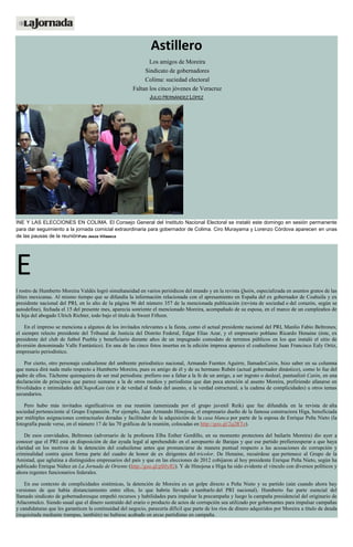 Astillero
Los amigos de Moreira
Sindicato de gobernadores
Colima: suciedad electoral
Faltan los cinco jóvenes de Veracruz
JULIO HERNÁNDEZ LÓPEZ
INE Y LAS ELECCIONES EN COLIMA. El Consejo General del Instituto Nacional Electoral se instaló este domingo en sesión permanente
para dar seguimiento a la jornada comicial extraordinaria para gobernador de Colima. Ciro Murayama y Lorenzo Córdova aparecen en unas
de las pausas de la reuniónFoto Jesús Villaseca
E
l rostro de Humberto Moreira Valdés logró simultaneidad en varios periódicos del mundo y en la revista Quién, especializada en asuntos gratos de las
élites mexicanas. Al mismo tiempo que se difundía la información relacionada con el apresamiento en España del ex gobernador de Coahuila y ex
presidente nacional del PRI, en lo alto de la página 96 del número 357 de la mencionada publicación (revista de sociedad o del corazón, según se
autodefine), fechada el 15 del presente mes, aparecía sonriente el mencionado Moreira, acompañado de su esposa, en el marco de un cumpleaños de
la hija del abogado Ulrich Richter, todo bajo el título de Sweet Fifteen.
En el impreso se menciona a algunos de los invitados relevantes a la fiesta, como el actual presidente nacional del PRI, Manlio Fabio Beltrones;
el siempre relecto presidente del Tribunal de Justicia del Distrito Federal, Édgar Elías Azar, y el empresario poblano Ricardo Henaine (éste, ex
presidente del club de futbol Puebla y beneficiario durante años de un impugnado comodato de terrenos públicos en los que instaló el sitio de
diversión denominado Valle Fantástico). En una de las cinco fotos insertas en la edición impresa aparece el coahuilense Juan Francisco Ealy Ortiz,
empresario periodístico.
Por cierto, otro personaje coahuilense del ambiente periodístico nacional, Armando Fuentes Aguirre, llamadoCatón, hizo saber en su columna
que nunca dirá nada malo respecto a Humberto Moreira, pues es amigo de él y de su hermano Rubén (actual gobernador dinástico), como lo fue del
padre de ellos. Tácheme quienquiera de ser mal periodista: prefiero eso a faltar a la fe de un amigo, a ser ingrato o desleal, puntualizó Catón, en una
declaración de principios que parece sumarse a la de otros medios y periodistas que dan poca atención al asunto Moreira, prefiriendo afanarse en
frivolidades e intimidades delChapoKate (sin ir de verdad al fondo del asunto, a la verdad estructural, a la cadena de complicidades) u otros temas
secundarios.
Pero hubo más invitados significativos en esa reunión (amenizada por el grupo juvenil Reik) que fue difundida en la revista de alta
sociedad perteneciente al Grupo Expansión. Por ejemplo, Juan Armando Hinojosa, el empresario dueño de la famosa constructora Higa, beneficiada
por múltiples asignaciones contractuales doradas y facilitador de la adquisición de la casa blanca por parte de la esposa de Enrique Peña Nieto (la
fotografía puede verse, en el número 17 de las 70 gráficas de la reunión, colocadas en http://goo.gl/2q2RTe).
De esos convidados, Beltrones (adversario de la profesora Elba Esther Gordillo, en su momento protectora del bailarín Moreira) dio ayer a
conocer que el PRI está en disposición de dar ayuda legal al aprehendido en el aeropuerto de Barajas y que ese partido prefiereesperar a que haya
claridad en los motivos de la detención del coahuilense antes que pronunciarse de manera puntual respecto a las acusaciones de corrupción y
criminalidad contra quien forma parte del cuadro de honor de ex dirigentes del tricolor. De Henaine, recuérdese que pertenece al Grupo de la
Amistad, que aglutina a distinguidos empresarios del país y que en las elecciones de 2012 cobijaron al hoy presidente Enrique Peña Nieto, según ha
publicado Enrique Núñez en La Jornada de Oriente (http://goo.gl/pS0yfG). Y de Hinojosa e Higa ha sido evidente el vínculo con diversos políticos y
ahora regentes funcionarios federales.
En ese contexto de complicidades sistémicas, la detención de Moreira es un golpe directo a Peña Nieto y su partido (aún cuando ahora hay
versiones de que había distanciamiento entre ellos, lo que habría llevado a tumbarlo del PRI nacional). Humberto fue parte esencial del
llamado sindicato de gobernadoresque empeñó recursos y habilidades para impulsar la precampaña y luego la campaña presidencial del originario de
Atlacomulco. Siendo usual que el dinero sustraído del erario o producto de actos de corrupción sea utilizado por gobernantes para impulsar campañas
y candidaturas que les garanticen la continuidad del negocio, parecería difícil que parte de los ríos de dinero adquiridos por Moreira a título de deuda
(requisitada mediante trampas, también) no hubiese acabado en arcas partidistas en campaña.
 