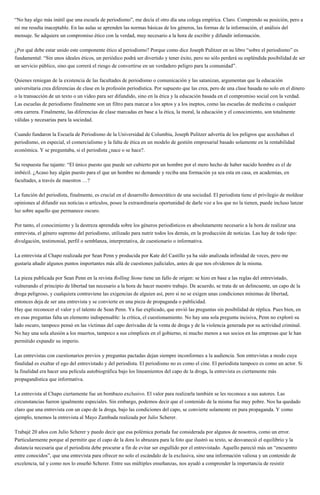 “No hay algo más inútil que una escuela de periodismo”, me decía el otro día una colega empírica. Claro. Comprendo su posición, pero a
mi me resulta inaceptable. En las aulas se aprenden las normas básicas de los géneros, las formas de la información, el análisis del
mensaje. Se adquiere un compromiso ético con la verdad, muy necesario a la hora de escribir y difundir información.
¿Por qué debe estar unido este componente ético al periodismo? Porque como dice Joseph Pulitzer en su libro “sobre el periodismo” es
fundamental: “Sin unos ideales éticos, un periódico podrá ser divertido y tener éxito, pero no sólo perderá su espléndida posibilidad de ser
un servicio público, sino que correrá el riesgo de convertirse en un verdadero peligro para la comunidad”.
Quienes reniegan de la existencia de las facultades de periodismo o comunicación y las satanizan, argumentan que la educación
universitaria crea diferencias de clase en la profesión periodística. Por supuesto que las crea, pero de una clase basada no solo en el dinero
o la transacción de un texto o un video para ser difundido, sino en la ética y la educación basada en el compromiso social con la verdad.
Las escuelas de periodismo finalmente son un filtro para marcar a los aptos y a los ineptos, como las escuelas de medicina o cualquier
otra carrera. Finalmente, las diferencias de clase marcadas en base a la ética, la moral, la educación y el conocimiento, son totalmente
válidas y necesarias para la sociedad.
Cuando fundaron la Escuela de Periodismo de la Universidad de Columbia, Joseph Pulitzer advertía de los peligros que acechaban el
periodismo, en especial, el comercialismo y la falta de ética en un modelo de gestión empresarial basado solamente en la rentabilidad
económica. Y se preguntaba, si el periodista ¿nace o se hace?.
Su respuesta fue tajante: “El único puesto que puede ser cubierto por un hombre por el mero hecho de haber nacido hombre es el de
imbécil. ¿Acaso hay algún puesto para el que un hombre no demande y reciba una formación ya sea esta en casa, en academias, en
facultades, a través de maestros …?
La función del periodista, finalmente, es crucial en el desarrollo democrático de una sociedad. El periodista tiene el privilegio de moldear
opiniones al difundir sus noticias o artículos, posee la extraordinaria oportunidad de darle voz a los que no la tienen, puede incluso lanzar
luz sobre aquello que permanece oscuro.
Por tanto, el conocimiento y la destreza aprendida sobre los géneros periodísticos es absolutamente necesario a la hora de realizar una
entrevista, el género supremo del periodismo, utilizado para nutrir todos los demás, en la producción de noticias. Las hay de todo tipo:
divulgación, testimonial, perfil o semblanza, interpretativa, de cuestionario o informativa.
La entrevista al Chapo realizada por Sean Penn y producida por Kate del Castillo ya ha sido analizada infinidad de veces, pero me
gustaría añadir algunos puntos importantes más allá de cuestiones judiciales, antes de que nos olvidemos de la misma.
La pieza publicada por Sean Penn en la revista Rolling Stone tiene un fallo de origen: se hizo en base a las reglas del entrevistado,
vulnerando el principio de libertad tan necesario a la hora de hacer nuestro trabajo. De acuerdo, se trata de un delincuente, un capo de la
droga peligroso, y cualquiera contraviene las exigencias de alguien así, pero si no se exigen unas condiciones mínimas de libertad,
entonces deja de ser una entrevista y se convierte en una pieza de propaganda o publicidad.
Hay que reconocer el valor y el talento de Sean Penn. Ya fue explicado, que envió las preguntas sin posibilidad de réplica. Pues bien, en
en esas preguntas falta un elemento indispensable: la crítica, el cuestionamiento. No hay una sola pregunta incisiva, Penn no exploró su
lado oscuro, tampoco pensó en las víctimas del capo derivadas de la venta de droga y de la violencia generada por su actividad criminal.
No hay una sola alusión a los muertos, tampoco a sus cómplices en el gobierno, ni mucho menos a sus socios en las empresas que le han
permitido expandir su imperio.
Las entrevistas con cuestionarios previos y preguntas pactadas dejan siempre inconformes a la audiencia. Son entrevistas a modo cuya
finalidad es exaltar el ego del entrevistado y del periodista. El periodismo no es como el cine. El periodista tampoco es como un actor. Si
la finalidad era hacer una película autobiográfica bajo los lineamientos del capo de la droga, la entrevista es ciertamente más
propagandística que informativa.
La entrevista al Chapo ciertamente fue un bombazo exclusivo. El valor para realizarla también se les reconoce a sus autores. Las
circunstancias fueron igualmente especiales. Sin embargo, podemos decir que el contenido de la misma fue muy pobre. Nos ha quedado
claro que una entrevista con un capo de la droga, bajo las condiciones del capo, se convierte solamente en pura propaganda. Y como
ejemplo, tenemos la entrevista al Mayo Zambada realizada por Julio Scherer.
Trabajé 20 años con Julio Scherer y puedo decir que esa polémica portada fue considerada por algunos de nosotros, como un error.
Particularmente porque al permitir que el capo de la dora lo abrazara para la foto que ilustró su texto, se desvaneció el equilibrio y la
distancia necesaria que el periodista debe procurar a fin de evitar ser engullido por el entrevistado. Aquello pareció más un “encuentro
entre conocidos”, que una entrevista para ofrecer no solo el escándalo de la exclusiva, sino una información valiosa y un contenido de
excelencia, tal y como nos lo enseñó Scherer. Entre sus múltiples enseñanzas, nos ayudó a comprender la importancia de resistir
 