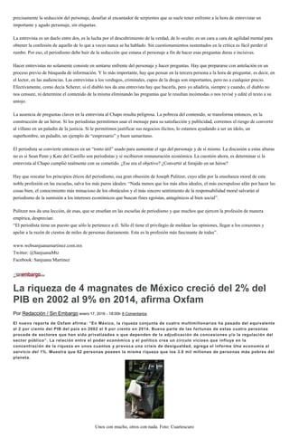 precisamente la seducción del personaje, desafiar al encantador de serpientes que se suele tener enfrente a la hora de entrevistar un
importante y agudo personaje, sin etiquetas.
La entrevista es un duelo entre dos, es la lucha por el descubrimiento de la verdad, de lo oculto; es un cara a cara de agilidad mental para
obtener la confesión de aquello de lo que a veces nunca se ha hablado. Sin cuestionamientos sustentados en la crítica es fácil perder el
rumbo. Por eso, el periodismo debe huir de la seducción que emana el personaje a fin de hacer esas preguntas duras e incisivas.
Hacer entrevistas no solamente consiste en sentarse enfrente del personaje y hacer preguntas. Hay que prepararse con antelación en un
proceso previo de búsqueda de información. Y lo más importante, hay que pensar en la tercera persona a la hora de preguntar, es decir, en
el lector, en las audiencias. Las entrevistas a los verdugos, criminales, capos de la droga son importantes, pero no a cualquier precio.
Efectivamente, como decía Scherer, si el diablo nos da una entrevista hay que hacerla, pero yo añadiría, siempre y cuando, el diablo no
nos censure, ni determine el contenido de la misma eliminando las preguntas que le resultan incómodas o nos revisé y edité el texto a su
antojo.
La ausencia de preguntas claves en la entrevista al Chapo resulta peligrosa. La pobreza del contenido, se transforma entonces, en la
construcción de un héroe. Si los periodistas permitimos usar el mensaje para su satisfacción y publicidad, corremos el riesgo de convertir
al villano en un paladín de la justicia. Si le permitimos justificar sus negocios ilícitos, lo estamos ayudando a ser un ídolo, un
superhombre, un paladín, un ejemplo de “empresario” y buen samaritano.
El periodista se convierte entonces en un “tonto útil” usado para aumentar el ego del personaje y de sí mismo. La discusión a estas alturas
no es si Sean Penn y Kate del Castillo son periodistas y sí recibieron remuneración económica. La cuestión ahora, es determinar si la
entrevista al Chapo cumplió realmente con su cometido. ¿Ese era el objetivo? ¿Convertir al forajido en un héroe?
Hay que rescatar los principios éticos del periodismo, esa gran obsesión de Joseph Pulitzer, cuyo afán por la enseñanza moral de esta
noble profesión en las escuelas, salva los más puros ideales: “Nada menos que los más altos ideales, el más escrupuloso afán por hacer las
cosas bien, el conocimiento más minucioso de los obstáculos y el más sincero sentimiento de la responsabilidad moral salvarán al
periodismo de la sumisión a los intereses económicos que buscan fines egoístas, antagónicos al bien social”.
Pulitzer nos da una lección, de esas, que se enseñan en las escuelas de periodismo y que muchos que ejercen la profesión de manera
empírica, desprecian:
“El periodista tiene un puesto que sólo le pertenece a él. Sólo él tiene el privilegio de moldear las opiniones, llegar a los corazones y
apelar a la razón de cientos de miles de personas diariamente. Esta es la profesión más fascinante de todas”.
www.websanjuanamartinez.com.mx
Twitter: @SanjuanaMtz
Facebook: Sanjuana Martinez
La riqueza de 4 magnates de México creció del 2% del
PIB en 2002 al 9% en 2014, afirma Oxfam
Por Redacción / Sin Embargo enero 17, 2016 - 18:00h 8 Comentarios
El nuevo reporte de Oxfam afirma: “En México, la riqueza conjunta de cuatro multimillonarios ha pasado del equivalente
al 2 por ciento del PIB del país en 2002 al 9 por ciento en 2014. Buena parte de las fortunas de estas cuatro personas
procede de sectores que han sido privatizados o que dependen de la adjudicación de concesiones y/o la regulación del
sector público”. La relación entre el poder económico y el político crea un círculo vicioso que influye en la
concentración de la riqueza en unos cuantos y provoca una crisis de desigualdad, agrega el informe Una economía al
servicio del 1%. Muestra que 62 personas poseen la misma riqueza que los 3.6 mil millones de personas más pobres del
planeta.
Unos con mucho, otros con nada. Foto: Cuartoscuro
 