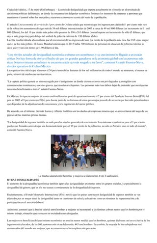 Ciudad de México, 17 de enero (SinEmbargo). – La crisis de desigualdad que impera actualmente en el mundo es el resultado de
decisiones políticas deliberadas, en donde la concentración del poder económico favorece los intereses de empresas y personas que
mantienen el control sobre los mercados y recursos económicos a costa del resto de la población.
El estudio Una economía al servicio de 1 por ciento de Oxfam señala que mientras que los ingresos per cápita del 1 por ciento más rico
de la población aumentaron de algo más de 38 mil dólares internacionales de 2005 a cerca de 49 mil 800 dólares (un incremento de 11 mil
800 dólares), los del 10 por ciento más pobre sólo pasaron de 196 a 261 dólares (lo cual supone un incremento de sólo 65 dólares, que
deja a este grupo muy por debajo del umbral de pobreza extrema de 1.90 dólares al día).
La cifra resulta ridícula al considerar que el crecimiento de los ingresos del uno por ciento de la población más rica, fue 182 veces mayor
que el de los más pobres. El Banco Mundial calculó que en 2015 había 700 millones de personas en situación de pobreza extrema; es
decir que vivían con menos de 1.90 dólares al día.
“Los niveles actuales de desigualdad económica extrema son asombrosos y su crecimiento ha llegado a un estado
crítico. No hay forma de obviar el hecho de que los grandes ganadores en la economía global son las personas más
ricas. Nuestro sistema económico se encuentra cada vez más sesgado a su favor”, comentó Ricardo Fuentes-Nieva,
director ejecutivo de Oxfam México.
La organización calcula que al menos el 50 por ciento de las fortunas de los mil millonarios de todo el mundo se amasaron, al menos en
parte, a través de medios no meritocráticos.
“La captura política genera un sistema regido por el amiguismo, en donde ciertos sectores son privilegiados y protegidos con
consecuencias económicas y sociales graves, que resultan excluyentes. Las personas más ricas deben dejar de pretender que sus riquezas
nos están beneficiando a todxs”, señaló Fuentes-Nieva.
En México, la riqueza conjunta de cuatro multimillonarios pasó de aproximadamente el 2 por ciento del Producto Interno Bruto (PIB) del
país en 2002 al 9 por ciento en 2014, pero buena parte de las fortunas de estos personajes procede de sectores que han sido privatizados o
que dependen de la adjudicación de concesiones y/o la regulación del sector público.
De acuerdo con el informe, Germán Larrea y Alberto Baillères son los dueños de empresas mineras que se aprovecharon del auge de los
precios de las materias primas básicas.
“La desigualdad de ingresos también es mala para los niveles generales de crecimiento. Los sistemas económicos para el 1 por ciento
pueden ser frenados antes de que sea demasiado tarde para el 99 por ciento de la población, no sólo en México sino en todo el mundo”,
comentó Fuentes-Nieva.
La brecha salarial entre hombres y mujeres se incrementó. Foto: Cuartoscuro.
OTRAS DESIGUALDADES
El aumento de la desigualdad económica también agrava las desigualdades existentes entre los grupos sociales, y especialmente la
desigualdad de género, que es a la vez causa y consecuencia de la desigualdad de ingresos.
Recientemente, el Fondo Monetario Internacional (FMI) reveló que los países con mayor desigualdad de ingresos también se ven
afectados por un mayor nivel de desigualdad tanto en cuestiones de salud y educativas como en términos de representación y de
participación en el mercado laboral.
Asimismo, constató que la brecha salarial entre hombres y mujeres se incrementó y las féminas cobran menos que los hombres por el
mismo trabajo, situación que es mayor en sociedades más desiguales.
Las mujeres se benefician del crecimiento económico en mucha menor medida que los hombres, quienes disfrutan casi en exclusiva de los
ingresos más elevados; de las 500 personas más ricas del mundo, 445 son hombres. En cambio, la mayoría de los trabajadores mal
remunerados del mundo son mujeres, que se concentran en los empleos más precarios.
 
