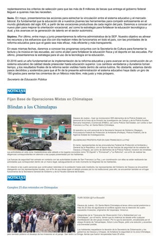 replantearemos los criterios de selección para que las más de 8 millones de becas que entrega el gobierno federal
lleguen a quienes mas las necesiten.
Sexto. En mayo, presentaremos las acciones para estrechar la vinculación entre el sistema educativo y el mercado
laboral. Es fundamental que la educación dé a nuestros jóvenes las herramientas para competir exitosamente en el
mundo globalizado del siglo XXI, a partir de las vocaciones productivas de cada región del país. Daremos a conocer un
nuevo plan para mejorar la orientación vocacional, así como la estrategia para fortalecer la educación tecnológica y
dual, y los avances en la generación de talento en el sector automotriz.
Séptimo. Por último, entre mayo y junio presentaremos la reforma administrativa de la SEP. Nuestro objetivo es alinear
los recursos y los esfuerzos que día con día realizan miles de funcionarios en todo el país, con las prioridades de la
reforma educativa para que el gasto sea más eficaz, más eficiente y más transparente.
En esas mismas fechas, daremos a conocer los programas conjuntos con la Secretaría de Cultura para fomentar la
lectura y la música en las escuelas, así como el plan para fortalecer la educación física y el deporte en las escuelas. Por
último, presentaremos la estrategia para el uso de la tecnología en la educación.
El 2016 será un año fundamental en la implementación de la reforma educativa y para avanzar en la construcción de un
sistema educativo de calidad desde preescolar hasta educación superior. Los cambios verdaderos y duraderos toman
tiempo, y los resultados finales de la reforma serán visibles hasta dentro de varios lustros. No obstante, estamos dando
pasos decididos y sostenidos para que al fin de la presente administración el sistema educativo haya dado un giro de
180 grados para sentar los cimientos de un México más libre, más justo y más próspero.
Secretario de Educación Pública
Fijan Base de Operaciones Mixtas en Chimalapas
Blindan a los Chimalapas
Oaxaca de Juárez.- Ayer se incorporaron 600 elementos de la Policía Estatal con
personal de la línea de la División de Investigación de Campo y de la Policía Auxiliar
Bancaria Industrial y Comercial (PABIC), así como Policía Vial Estatal, con rumbo a San
Francisco La Paz, en Santa María Chimalapa.
Al operativo se unió personal de la Secretaría General de Gobierno (Segego),
Procuraduría Federal de Protección al Ambiente (Profepa), Policía Federal y de la
Agencia Estatal de Investigaciones.
DILIGENCIAS PROFEPA-PGR EN SAN FRANCISCO LA PAZ
En tanto, representantes de las procuradurías Federal de Protección al Ambiente y
General de la República, con el apoyo de las fuerzas de seguridad de los estados de
Oaxaca y Chiapas, así como de elementos de la Policía Federal, iniciaron de inmediato
sus actividades en esta zona, trasladándose este sábado a los lugares conocidos como "El Zapote" o "Enmanuel" y "La Reforma", con el fin de realizar las
diligencias correspondientes en atención a las quejas presentadas por los habitantes.
Las fuerzas de seguridad han entrado en contacto con las autoridades locales de San Francisco La Paz, y en coordinación con ellas se están realizando las
actividades que corresponden dentro de un marco legal, salvaguardando en todo momento la integridad de los habitantes.
En relación a las cuatro personas que continuaban retenidas en la población hasta este mediodía, los representantes del Gobierno de Oaxaca se encuentran
dialogando con los representantes locales, con el fin de que éstas sigan el debido proceso por la vía institucional; para ello, se encuentran también en el lugar
funcionarios de la Secretaría General de Gobierno y de la Fiscalía General del Estado.
Cumplen 25 días retenidos en Chimapalas
YURI SOSA @YuriSosa04
Oaxaca de Juárez.- En Santa María Chimalapa el tenso clima social predomina a
más de 20 días de agudizarse el conflicto agrario tras la retención de cuatro
supuestos invasores, originarios de Uxpanapa, Veracruz.
Integrantes de la “Caravana de Observación Civil y Solidaridad por Los
Chimalapas”, por el hecho, temen que la violencia se desate ante cualquier
manifestación de otro grupo invasor. Por lo que la asociación, encabezada por el
obispo Emérito de Tehuantepec, Arturo Lona Reyes, pidió una solución y acuerdos
a la brevedad posible.
Los habitantes respaldaron la decisión de la Secretaría de Gobernación y los
gobiernos de Oaxaca y Chiapas, de fortalecer la seguridad en la zona Chimalapa,
pero también pidieron el desalojo de los invasores en el paraje San Isidro La Gringa, tierras que fueron recuperadas hace 20 años.
 