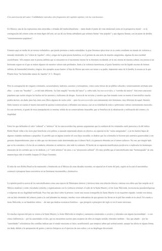 Con autorización del autor, Confabulario reproduce dos fragmentos del capítulo séptimo y de las conclusiones.
En México, una de las expresiones más retorcidas o irritadas del multiculturalismo —tanto desde el punto de vista intelectual como en la perspectiva moral— es la
consagración del crimen como un tema digno del arte, así sea de esa forma subsidiaria que solemos llamar “arte popular” y que algunos llaman, con un punto de desdén,
“entretenimientos populares”.
Estamos aquí en medio de un terreno resbaladizo, que puede prestarse a malos entendidos: la gran literatura épica tiene en su centro irradiante un mundo de violencia a
menudo intolerable. La “cólera de Aquiles”, cifra y origen de la gran poesía homérica, es el germen de una serie de muertes sangrientas, algunas de una crueldad
escalofriante. Allí estamos ante la poesía sublime que se encuentra en el nacimiento mismo de la literatura occidental, en la raíz misma de nuestra cultura; esa poesía es un
horizonte seguro en el que se nutren algunos de nuestros valores más profundos. Junto a la violencia monstruosa, el genio homérico nos ha legado escenas de ternura
infinita, de humanidad trémula y trágica; dos ejemplos acaso basten: el hijo de Héctor que mira con temor a su padre, imponente antes de la batalla; la escena en la que
Príamo besa “las homicidas manos de Aquiles” (J. L. Borges).
Pero la consagración de vulgares criminales, secuestradores, ladrones, asesinos y torturadores, vistos como héroes de un público absurda y temerosamente arrobado ante
ellos —y ante sus “hazañas”—, es del todo diferente. Así han surgido “novelas del narco” y, sobre todo, los narcocorridos, o “corridos de narcos”. Son estos canciones
populares que suelen elogiar los hechos de los asesinos y traficantes de drogas. Acerca de las novelas y cuentos que han tomado como su asunto el narcotráfico mucho
podría decirse, sin duda, pues hay entre esos libros algunos de cierto valor —pero los narcocorridos son enteramente otro fenómeno, muy diferente de aquel, literario.
Debe tomarse en cuenta el interés mercantil de quienes comercializan y difunden esta música, casi en su totalidad de nulos o pobrísimos valores estrictamente musicales.
En este territorio, el grado de tosca manipulación es enorme, teñido de un comercialismo insaciable, que se beneficia de la idealización y estilización del crimen y la
ilegalidad.
Entre los que defienden el valor “cultural” o “artístico” de los narcocorridos hay quienes argumentan que la conducta de los criminales suele parecerse a la del mítico
Robin Hood: robar a los ricos para beneficiar a los pobres, a menudo repartiendo dinero en efectivo, en especial en las “zonas marginadas”, o en los barrios bajos de
algunas ciudades medianas o pequeñas. Es posible que en alguna ocasión tal cosa haya sucedido; es dudoso que los criminales lo hicieran por auténtica generosidad y con
genuino desprendimiento, pues se sabe que sus decisiones están determinadas por el dinero fácil y la ganancia obtenida con el menor esfuerzo. No son, por ningún lado
que se les considere, a la luz de su conducta, altruistas ni caritativos, sino todo lo contrario. El hecho de su supuesta munificencia justificaría o explicaría los homenajes
musicales de los corridos que se les dedican, y el “valor artístico” de estos, o su “proyección cultural”. (Es muy posible que el narcotraficante más “homenajeado” de esta
manera haya sido el temible Joaquín El Chapo Guzmán).
El mito de esos Robin Hood se ha mantenido y fortalecido en el México de estas décadas recientes, en especial en el norte del país, región en la cual el narcotráfico
comenzó a prosperar hasta convertirse en un fenómeno incontenible y destructivo.
La opinión positiva acerca de los narcotraficantes como una especie de filántropos rústicos y heroicos tiene una relación directa e intensa con cultos que han surgido en el
México moderno y están vinculados estrecha y orgánicamente con la violencia criminal: el culto de la Santa Muerte y el de Jesús Malverde, excrecencias pseudorreligiosas
o religiosas de esa ilegalidad mitificada. Poco hay que decir sobre la primera: existe una escasa iconografía (la Santa Muerte es un esqueleto erguido, vestido con túnica,
con un halo alrededor del cráneo), junto a la cual abundan los tatuajes, muchas veces indicadores de que quienes los llevan en la piel han estado en la cárcel. En cuanto a
Jesús Malverde, es un bandolero mítico —de más que dudosa existencia histórica— que prosperó a principios del siglo xx en el norte mexicano.
En muchas regiones del país se venera a la Santa Muerte y a Jesús Malverde en templos y santuarios construidos ex profeso y tolerados con alguna incomodidad —o con
cínica indiferencia— por las autoridades civiles, que no encuentran razones para ocuparse de ellos en ningún sentido; tolerados también —hay que añadir— por las
“autoridades” eclesiásticas (las comillas indican que el estado mexicano es laico, aconfesional), que tampoco saben qué actitud asumir, aunque las afecta en alguna forma,
sin duda, debido a la apropiación de gestos y atavíos litúrgicos en el ejercicio de esos cultos y en su despliegue devocional.
 