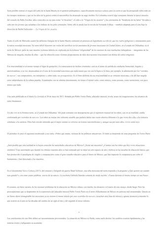 Sería posible rastrear el origen del culto de la Santa Muerte en el panteón prehispánico, específicamente mexica o azteca, pero lo cierto es que ha prosperado sobre todo en
los tiempos modernos y que en los años de la guerra contra el narcotráfico ha alcanzado un auge insólito. En Colombia ocurrió algo semejante durante la época siniestra
del reinado de Pablo Escobar, años conocidos en ese país como “el Sicariato”: el culto a la “Virgen de los sicarios” y las ceremonias de “bendición de las balas” llevadas a
cabo por los jóvenes que actuaban a las órdenes de los jefes criminales. Sobre ello se puede leer la novela de Fernando Vallejo —también adaptada para el cine bajo la
dirección de Barbet Schroeder—: La Virgen de los sicarios.
Tanto el culto de Malverde cuanto las deformes liturgias de la Santa Muerte contienen en potencia un ingrediente sacrificial, que los vuelve peligrosos y amenazantes para
la entera sociedad mexicana. No sería difícil discernir esa visión del sacrificio en los asesinatos de jóvenes mexicanas en Ciudad Juárez, en el estado de Chihuahua, en el
norte de México: parte de esas muertes violentas debería ser explicada por la tortuosa “religiosidad” de los asesinos de esas muchachas trabajadoras —integrantes de las
fábricas de maquila, muchas de ellas— que las ofrecería como víctimas propiciatorias de tales desviaciones irracionales con disfraz de cultos religiosos.
Esa irracionalidad es al mismo tiempo el lugar de gestación y la consecuencia de hechos criminales: está en el punto de partida de conductas homicidas, ilegales y
aterrorizadoras; a su vez, desencadena en el seno de la sociedad reacciones que nada tienen que ver con la lógica o la ética, por ejemplo, la admiración por los “corridos
de narcos”, sus compositores, sus intérpretes y, sobre todo, sus protagonistas. Es el fruto deforme de esa irracionalidad en su vertiente mexicana, y de ahí han surgido
estos subproductos de la cultura popular. Examinados con un mínimo detenimiento, no tienen el menor valor; como música, como poemas, como narraciones, son poco
menos que nada.
Una carta publicada en el diario La Jornada el 20 de mayo de 2015, firmada por Pablo Torres Parés, educador musical, revela, acaso sin exageraciones, los alcances de
estos fenómenos:
Un año viví en la frontera norte, en el estado de Chihuahua. Ahí pude constatar con desesperación que el repertorio musical de los niños, casi en su totalidad, estaba
conformado por «corridos de narcos». Los niños no tenían otro referente sensible que pudiera darles una visión afectiva diferente a lo que viven día a día, a la violencia
cotidiana, a la carencia. Ellos han crecido sintiendo que el mejor camino es volverse un exitoso narcotraficante y, aunque sea por unos años, «vivir como rey».
El periódico le puso el siguiente encabezado a esa carta: «Niños que matan, víctimas de las políticas educativas». El título se desprende de estas preguntas de Torres Parés:
¿Será posible que esta realidad no la hayan conocido las autoridades educativas de México? ¿Serán tan inocentes? ¿Cuántos son los niños que hoy viven situaciones
similares? Esas autoridades que durante los últimos cuarenta años se han esmerado por no dejar un solo espacio de arte y belleza en las escuelas de educación básica, que
han promovido el paradigma de «inglés y computación» como el gran remedio educativo para el futuro de México, que han impuesto la competencia por sobre el
humanismo y han denostado a los maestros.
En el documental Narco Cultura (2013), del cineasta y fotógrafo de guerra Shaul Schwarz, una niña mexicana del norte responde a la pregunta «¿Qué quieres ser cuando
seas grande?», con estas cuatro palabras: «novia de un narco». La escritora Gabriela Damián comenta de modo sucinto: «Tantas derrotas al mismo tiempo en una frase».
El examen, así fuere sucinto, de los enormes problemas de la educación en México rebasa, con mucho, los alcances o el marco de este ensayo, desde luego. Pero las
preocupaciones que se desprenden de la experiencia del educador musical Pablo Torres Parés en el norte chihuahuense de México no parecen mal encaminadas. Quizás en
un futuro ahora inimaginable los mexicanos ya no sientan el menor interés por esos «corridos de narcos», escuchen otra clase de música y apenas alcancen a entender lo
que ocurrió en el país en las décadas del cambio de un siglo al otro y del segundo al tercer milenio.
*
Las conclusiones de este libro deben ser necesariamente provisionales. La situación en México es fluida, como suele decirse: los cambios ocurren rápidamente y las
noticias tristes e indignantes se acumulan.
 