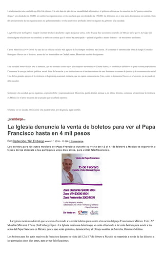La información más confiable es difícil de obtener. Un solo dato da idea de esa inestabilidad informativa: el gobierno afirma que los muertos por la “guerra contra las
drogas” son alrededor de 30,000; en cambio las organizaciones civiles declaran que son alrededor de 150,000. La diferencia no es una mera discrepancia sin sentido, fruto
del oposicionismo de las organizaciones no gubernamentales: revela un divorcio profundo entre los órganos de gobierno y la sociedad.
La glorificación del fugitivo Joaquín Guzmán produce desaliento: según pesquisas serias, ocho de cada diez asesinatos ocurridos en México en lo que va del siglo xxi
tienen alguna relación con ese criminal; se sabe con certeza que él mismo ha participado —jalando el gatillo o dando órdenes— en trescientos asesinatos.
Carlos Monsiváis (1938-2010) fue uno de los críticos sociales más agudos de los tiempos modernos mexicanos. Al comentar el estremecedor libro de Sergio González
Rodríguez Huesos en el desierto, acerca de los feminicidios en Ciudad Juárez, Monsiváis escribió lo siguiente:
Una sociedad inmovilizada ante la matanza, que no reconoce como suyas a las mujeres asesinadas en Ciudad Juárez, es también en definitiva la gran víctima propiciatoria.
Concentrar la energía judicial, política, social, ética de la nación y sus instituciones en el esclarecimiento de este fenómeno es asunto de justicia y de reconstrucción social.
Uno de los grandes apoyos de la violencia es la protesta ocasional, rutinaria, que no espera consecuencias. Esto, como lo demuestra Huesos en el desierto, ya no puede ni
debe suceder.
Solamente «la sociedad que se organiza», expresión feliz y esperanzadora de Monsiváis, podrá detener, atenuar o, en último término, comenzar a transformar la violencia
en México en el atroz recuerdo de un pasado que no deberá repetirse.
Mientras eso no suceda, libros como este pueden tener, por desgracia, algún sentido.
La Iglesia denuncia la venta de boletos para ver al Papa
Francisco hasta en 4 mil pesos
Por Redacción / Sin Embargo enero 17, 2016 - 13:26h 2 Comentarios
Los boletos para los actos masivos del Papa Francisco durante su visita del 12 al 17 de febrero a México se repartirán a
través de las diócesis a las parroquias unos días antes, para evitar falsificaciones.
La Iglesia mexicana detectó que se están ofreciendo a la venta boletos para asistir a los actos del papa Francisco en México. Foto: AP
Morelia (México), 17 ene (SinEmbargo/dpa) – La Iglesia mexicana detectó que se están ofreciendo a la venta boletos para asistir a los
actos del Papa Francisco en México pese a que serán gratuitos, denunció hoy el Obispo auxiliar de Morelia, Hércules Medina.
Los boletos para los actos masivos de Francisco durante su visita del 12 al 17 de febrero a México se repartirán a través de las diócesis a
las parroquias unos días antes, para evitar falsificaciones.
 