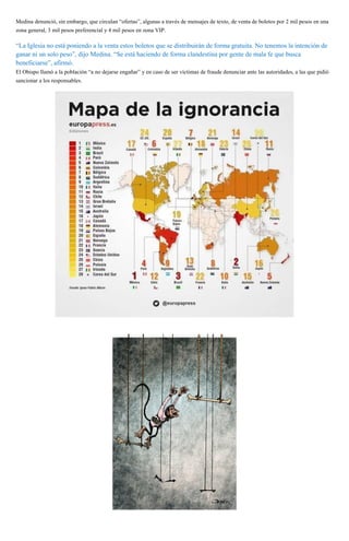 Medina denunció, sin embargo, que circulan “ofertas”, algunas a través de mensajes de texto, de venta de boletos por 2 mil pesos en una
zona general, 3 mil pesos preferencial y 4 mil pesos en zona VIP.
“La Iglesia no está poniendo a la venta estos boletos que se distribuirán de forma gratuita. No tenemos la intención de
ganar ni un solo peso”, dijo Medina. “Se está haciendo de forma clandestina por gente de mala fe que busca
beneficiarse”, afirmó.
El Obispo llamó a la población “a no dejarse engañar” y en caso de ser víctimas de fraude denunciar ante las autoridades, a las que pidió
sancionar a los responsables.
 