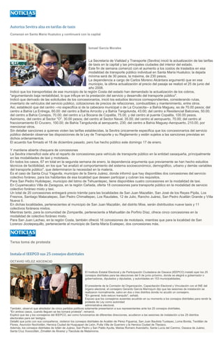 Autoriza Sevitra alza en tarifas de taxis
Comenzó en Santa María Huatulco y continuará con la capital
Ismael García Morales
La Secretaría de Vialidad y Transporte (Sevitra) inició la actualización de las tarifas
de taxis en la capital y las principales ciudades del interior del estado.
Este fin de semana comenzó con el aumento a los costos de traslados en esa
modalidad de transporte público individual en Santa María Huatulco; la dejada
mínima será de 30 pesos, la máxima, de 230 pesos.
La dependencia a cargo de Carlos Moreno Alcántara argumentó que en ese
municipio, la última actualización al precio del pasaje se realizó el 25 de junio del
año 2008.
Indicó que los transportistas de ese municipio de la región Costa del estado han demandado la actualización de los cobros,
"argumentando baja rentabilidad, lo que influye en la prestación del servicio y desarrollo del transporte público".
Indicó que derivado de las solicitudes de los concesionarios, inició los estudios técnicos correspondientes, considerando rutas,
inventario de vehículos del servicio público, cotizaciones de precios de refacciones, combustibles y mantenimiento, entre otros.
Así, estableció que del centro --no especifica si de la cabecera municipal o de La Crucecita-- a Bahía Maguey, es de 70.00 pesos; del
centro a Bahía La Entrega, 60.00: del centro a Bahía Arrocito y a Bahía Tangolunda, 43.00; del centro a Residencial Balcones, 50.00;
del centro a Bahía Conejos, 70.00; del centro a La Bocana de Copalita, 75.00, y del centro al puente Copalita, 100.00 pesos.
Asimismo, del centro al Sector "O", 30.00 pesos; del centro al Sector Naval, 35.00; del centro al aeropuerto, 70.00; del centro al
fraccionamiento El Crucero, 100.00; de Bahía Tangolunda al aeropuerto, 230; del centro a Bahía Maguey-Aeropuerto, 210.00, por
mencionar otros.
Sin detallar sanciones a quienes violen las tarifas establecidas, la Sevitra únicamente especifica que los concesionarios del servicio
público deberán observar las disposiciones de la Ley de Transporte y su Reglamento y están sujetos a las sanciones previstas en
dichos ordenamientos.
El acuerdo fue firmado el 18 de diciembre pasado, pero fue hecho público este domingo 17 de enero.
Y mantiene abierta chequera de concesiones
La Sevitra intensificó este año el reparto de concesiones para vehículo de transporte público en la entidad oaxaqueña, principalmente
en las modalidades de taxi y mototaxis.
En todos los casos, 67 en total en la segunda semana de enero, la dependencia argumenta que previamente se han hecho estudios
técnicos de factibilidad, en los que "se analizó el comportamiento del sistema socioeconómico, demográfico, urbano y demás variables
del transporte público", que determinaron la necesidad en la materia.
Es el caso de Santa Cruz Yagavila, municipio de la Sierra Juárez, donde informó que hay disponibles dos concesiones del servicio
colectivo foráneo, para los habitantes de esa localidad que deseen participar y cubran los requisitos.
Para San Pedro Huilotepec, municipio del Istmo de Tehuantepec, tiene disponibles cuatro concesiones en la modalidad de taxi.
En Cuyamecalco Villa de Zaragoza, en la región Cañada, oferta 18 concesiones para transporte público en la modalidad de servicio
colectivo foráneo mixto y taxi.
Un total de 20 concesiones entregará previo trámite para las localidades de San Juan Mazatlán, San José de los Reyes Pípila, Los
Fresnos, Santiago Malacatepec, San Pedro Chimaltepec, Los Raudales, 12 de Julio, Rancho Juárez, San Pedro Acatlán Grande y Villa
Nueva II.
En dichas localidades, pertenecientes al municipio de San Juan Mazatlán, del distrito Mixe, serán distribuidos nueve taxis y 11
colectivos foráneos mixtos.
Mientras tanto, para la comunidad de Zompantle, perteneciente a Miahuatlán de Porfirio Díaz, ofrece cinco concesiones en la
modalidad de colectivo foráneo mixto.
Para San Juan Lachao, en la región Costa, también ofreció 16 concesiones de mototaxis, mientras que para la localidad de San
Lorenzo Jicotepequillo, perteneciente al municipio de Santa María Ecatepec, dos concesiones más.
Tersa toma de protesta
Instala el IEEPCO sus 25 consejos distritales
OCTAVIO VÉLEZ ASCENCIO
El Instituto Estatal Electoral y de Participación Ciudadana de Oaxaca (IEEPCO) instaló ayer los 25
consejos distritales para las elecciones del 5 de junio próximo, donde se elegirá a gobernador o
gobernadoras, diputados y diputadas, y autoridades en 153 municipalidades.
El presidente de la Comisión de Organización, Capacitación Electoral y Vinculación con el INE del
órgano electoral, el consejero Gerardo García Marroquín dijo que las sesiones de instalación se
realizaron normalmente, salvo en dos o tres distritos donde no acudió un consejero.
"En general, todo estuvo tranquilo", señaló.
Expuso que los consejeros ausentes acudirán en su momento a los consejos distritales para rendir la
protesta de Ley como autoridad
administrativa electoral.
También, observó que alrededor de cinco partidos políticos solamente presentaron a sus representantes ante los 25 consejos distritales.
"En ambos casos, cuando lleguen se les tomará protesta", remarcó.
Explicó que las y los consejeros del IEEPCO, así como funcionarios de diferentes direcciones, acudieron a las sesiones de instalación a los 25 distritos
electorales para ser testigos.
Detalló que junto con sus compañeros, visitaron los consejos distritales de Acatlán de Pérez Figueroa, San Juan Bautista Tuxtepec, Loma Bonita, Teotitlán de
Flores, Asunción Nochixtlán, Heroica Ciudad de Huajuapan de León, Putla Villa de Guerrero y la Heroica Ciudad de Tlaxiaco.
Además, los consejos distritales de Ixtlán de Juárez, San Pedro y San Pablo Ayutla, Matías Romero Avendaño, Santa Lucía del Camino, Oaxaca de Juárez,
Santa Cruz Xoxocotlán, Zimatlán de Álvarez y Tlacolula de Matamoros.
 