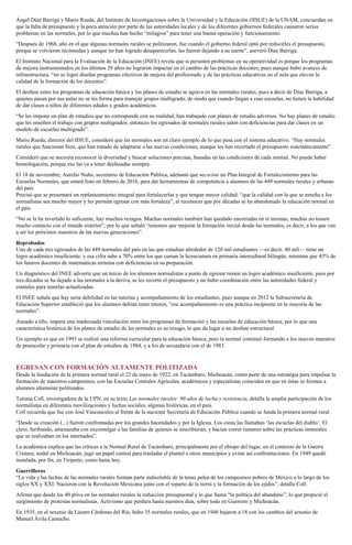Ángel Díaz Barriga y Mario Rueda, del Instituto de Investigaciones sobre la Universidad y la Educación (IISUE) de la UNAM, concuerdan en
que la falta de presupuesto y la poca atención por parte de las autoridades locales y de los diferentes gobiernos federales causaron serios
problemas en las normales, por lo que muchas han hecho “milagros” para tener una buena operación y funcionamiento.
“Después de 1968, año en el que algunas normales rurales se politizaron, fue cuando el gobierno federal optó por reducirles el presupuesto,
porque se volvieron incómodas y aunque no han logrado desaparecerlas, las fueron dejando a su suerte”, aseveró Díaz Barriga.
El Instituto Nacional para la Evaluación de la Educación (INEE) revela que si persisten problemas en su operatividad es porque los programas
de mejora instrumentados en los últimos 28 años no lograron impactar en el cambio de las prácticas docentes, pues aunque hubo avances de
infraestructura, “no se logró diseñar programas efectivos de mejora del profesorado y de las prácticas educativas en el aula que eleven la
calidad de la formación de los docentes”.
El desfase entre los programas de educación básica y los planes de estudio se agrava en las normales rurales, pues a decir de Díaz Barriga, a
quienes pasan por sus aulas no se les forma para manejar grupos multigrado, de modo que cuando llegan a esas escuelas, no tienen la habilidad
de dar clases a niños de diferentes edades y grados académicos.
“Se les impone un plan de estudios que no corresponde con su realidad, han trabajado con planes de estudio adversos. No hay planes de estudio
que les enseñen el trabajo con grupos multigrados; entonces los egresados de normales rurales salen con deficiencias para dar clases en un
modelo de escuelas multigrado”.
Mario Rueda, director del IISUE, consideró que las normales son un claro ejemplo de lo que pasa con el sistema educativo. “Hay normales
rurales que funcionan bien, que han tratado de adaptarse a las nuevas condiciones, aunque les han recortado el presupuesto sistemáticamente”.
Consideró que se necesita reconocer la diversidad y buscar soluciones precisas, basadas en las condiciones de cada normal. No puede haber
homologación, porque eso las va a tener desfasadas siempre.
El 18 de noviembre, Aurelio Nuño, secretario de Educación Pública, adelantó que secocina un Plan Integral de Fortalecimiento para las
Escuelas Normales, que estará listo en febrero de 2016, para dar herramientas de competencia a alumnos de las 449 normales rurales y urbanas
del país.
Precisó que se presentará un replanteamiento integral para fortalecerlas y que tengan mayor calidad: “que la calidad con la que se enseña a los
normalistas sea mucho mayor y les permita egresar con más fortaleza”, al reconocer que por décadas se ha abandonado la educación normal en
el país.
“No se la ha invertido lo suficiente, hay muchos rezagos. Muchas normales también han quedado encerradas en sí mismas, muchas no tienen
mucho contacto con el mundo exterior”, por lo que señaló “tenemos que mejorar la formación inicial desde las normales, es decir, a los que van
a ser los próximos maestros de las nuevas generaciones”.
Reprobados
Uno de cada tres egresados de las 449 normales del país en las que estudian alrededor de 120 mil estudiantes —es decir, 40 mil— tiene un
logro académico insuficiente, y esa cifra sube a 70% entre los que cursan la licenciatura en primaria intercultural bilingüe, mientras que 43% de
los futuros docentes de matemáticas termina con deficiencias en su preparación.
Un diagnóstico del INEE advierte que un tercio de los alumnos normalistas a punto de egresar tienen un logro académico insuficiente, pues por
tres décadas se ha dejado a las normales a la deriva, se les recortó el presupuesto y no hubo coordinación entre las autoridades federal y
estatales para tenerlas actualizadas.
El INEE señala que hay seria debilidad en las tutorías y acompañamiento de los estudiantes, pues aunque en 2012 la Subsecretaría de
Educación Superior estableció que los alumnos debían tener tutores, “ese acompañamiento es una práctica incipiente en la mayoría de las
normales”.
Aunado a ello, impera una inadecuada vinculación entre los programas de formación y las escuelas de educación básica, por lo que una
característica histórica de los planes de estudio de las normales es su rezago, lo que da lugar a un desfase estructural.
Un ejemplo es que en 1993 se realizó una reforma curricular para la educación básica, pero la normal continuó formando a los nuevos maestros
de preescolar y primaria con el plan de estudios de 1984, y a los de secundaria con el de 1983.
EGRESAN CON FORMACIÓN ALTAMENTE POLITIZADA
Desde la fundación de la primera normal rural el 22 de mayo de 1922, en Tacámbaro, Michoacán, como parte de una estrategia para impulsar la
formación de maestros-campesinos, con las Escuelas Centrales Agrícolas, académicos y especialistas coinciden en que en éstas se forman a
alumnos altamente politizados.
Tatiana Coll, investigadora de la UPN, en su texto Las normales rurales: 90 años de lucha y resistencia, detalla la amplia participación de los
normalistas en diferentes movilizaciones y luchas sociales, algunas históricas, en el país.
Coll recuerda que fue con José Vasconcelos al frente de la naciente Secretaría de Educación Pública cuando se funda la primera normal rural.
“Desde su creación (...) fueron confrontadas por los grandes hacendados y por la Iglesia. Los curas las llamaban ‘las escuelas del diablo’. El
clero, furibundo, amenazaba con excomulgar a las familias de quienes se inscribieran, y hacían correr rumores sobre las prácticas inmorales
que se realizaban en los internados”.
La académica explica que las críticas a la Normal Rural de Tacámbaro, principalmente por el obispo del lugar, en el contexto de la Guerra
Cristera, nodal en Michoacán, jugó un papel central para trasladar el plantel a otros municipios y evitar así confrontaciones. En 1949 quedó
instalada, por fin, en Tiripetío, como hasta hoy.
Guerrilleros
“La vida y las luchas de las normales rurales forman parte indisoluble de la tenaz pelea de los campesinos pobres de México a lo largo de los
siglos XX y XXI. Nacieron con la Revolución Mexicana junto con el reparto de la tierra y la formación de los ejidos”, detalla Coll.
Afirma que desde los 40 priva en las normales rurales la reducción presupuestal y lo que llama “la política del abandono”, lo que propició el
surgimiento de protestas normalistas. Activismo que perdura hasta nuestros días, sobre todo en Guerrero y Michoacán.
En 1935, en el sexenio de Lázaro Cárdenas del Río, hubo 35 normales rurales, que en 1946 bajaron a 18 con los cambios del sexenio de
Manuel Ávila Camacho.
 